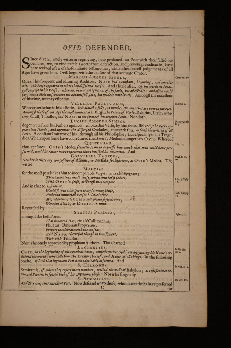 Since divers, onely wictie in reproving, have profaned our Poet with their faftidious cenfures, we, to vindicate his worth from decradlion, and prevent prejudicacie, hav^c here revived a few of thofe infinite teftimonics, which the clecreft judgements of alJ Ages have given him. I will begin with the cenfurc of that accurate Orator, Marcus Annscus Seneca, One of his frequent and admiring Auditors. kso hud acenjlant, becoming, and amiable wit. HtsProfe appearednootherthendijfolved 'uerfes. And a little after, of his words no Prodi¬ gal, except in his Verfe: wherein,hewas not ignorant of the fault, hat affeifedit: and often would fay, thatAMolemifbecamenotaheautifull face, hut made it more lovely, Amongft the excellent of his time, we may efteeme Velleius Paterculus, Who writeth thus in his hiftoric. It is almojl a folly , to number the wits that are ever in our eyes. Amongfi thefe of our Age the mofl eminent are, Virgil the Prince of Verfe, Rabirius, Livie imita^ ting Saluft, Tibullus, and Naso intheformeof hisahfolutePoem, 'Nordoth Lucius Ann^cus Seneca degenerate from his Fathers opinion: who to that Verfe, by him thus diffoIved,r>5^ Pocks ap- peare like Hands, andaugment the dijperfed Cychdes, annexeth this, asfaiththewittie/lof all Poets. A conflant Imitator of his, througl^ all his Philofophie; but efpecially in his Trage¬ dies. Whereupon fome haveconjedturedthatMedeabelongethto Ovid. Whereof Quintilian thus cenfures. Ovid's Medea feemeth to me to exprejfe how much that man could have per- formed, would he rather have refrained then cherijhed his invention. And ^ ; Cornelius Tacitus, Neither is there any compoftion of Afinius, or MeiTala foilluflrioHs, ^Ovid's Medea. The wittie ' . Martial for the moft part linkes him to incomparable Virgil: as in this Epigram 3 Th* art more then mad! thofe, whom thou feef fo bare, - With Ovid's/dfe, or Virgil may compare Andin that to Jnfantius, ' . , Would f thou adde (pirit to my fainting Mufe, . s And read immortaff Verfes i love infufe, ' ^ Me, Mantua 3 S u l m o mee jhouldfiyle divine • Were but Alexis, or CoriNNa mine. Recorded by - - x ‘ , Statius Papinius, amongft the beft Poets. 1l hat honoured Day, Callimachus; Philetas, Umbrian Propertius, - Prepare to celebrate with one confent, > f ‘ AndAS cheerefuU though in banifhment. With rich TiihxAhxs. Nor is he onely approved by prophane Authors. Thus learned . La ctantius, Ovid, in the beginning of his excellent Poem, confeffeth that God ( not difguiz,ing his Name) or- dained the world’, who calls him the Creator thereof, and Maker of all things. In the following 3ooke. which that ingenious Poet hath admirably deferibed. And . * . S. H1EROME3 Semiramis, of whom thc^ report many wonders, erebted the walls ^/Babylon 3 as teflifies that re¬ nowned Poet in the fourth mk of his LMetamorphofis, Nor is he forgot by ' S. Augustine. And^ A so, that excellent Poet, Now defeend we to thofe, whom later times have preferred —-!_2—_____ for Convoyi fO Natiir.Qujcft li.j. lib. io« njal.tJe O- r*t. , lib. 3. rpig* Lib. I.Epig. 7h Sylrar.l.i. lib. I, laOfc. c. i. De Civ. Dei.