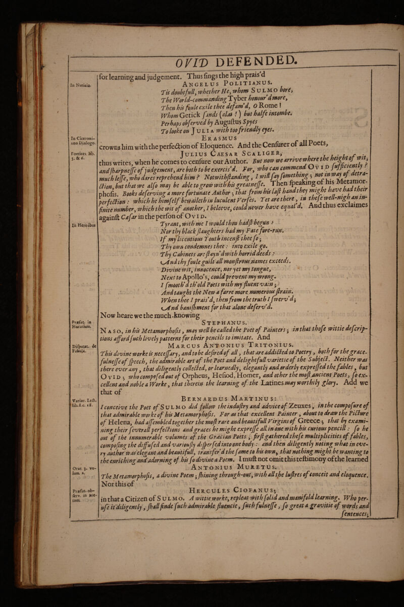 In Nucicu* In CJccroBi- ano Dialog©, Foetices, lib. 5. & 6. In Herbibus Pracfat. In Horatium. Dirputat. dc FabuU. Variar. Led. lib.g.c. iS. Orat 3. vo- luai. a. Prajfat. ob- (crv. in MC- tam. for learning and judgement. Thus fings the high prais d / Akgelus Politianus. Tis doubt full, whether He, whom S u L M o horty T'heWorLd-eommartdingliyhcT honour dmore. Then his foule exile thee dejam*d, O^omc>\ . .. whom Gtiick fjtnds [alas !) hut halfe intombe. . « ^ ^ ^ Ferhaps obferved by Auguftus ^ ^ ji To looke on ]vLi A with too friendly eyes. / Erasmus r iid f crowns him with the perfedion of Eloquence. Add the Cenfurer of ail 1 oets, Tunius Caesar ScaligeR, 77 /.. thus writes, when he comes to cenfure our Author. But norv we urnve whm the ^ and lharpneffe of jad^emern, are both to he exercis’d, for, who can commend Ov\, J -hr f' much lejfe, who dares reprehend him ? Notwithfianding, 1 will fay fomethtng 5 mo»,btttthatwe alfo may he able to grow with his greatneffe. phofis. Books deferring a more fortunate Author; that from his lajl hand they might have had he perfe^ion: whichhehmfelf hewailethmluculentVerfes. Tetarethere ,in thefewe -mg an in fnite number, which the wit of another, 1 beleeve, could never have equal d. And thus cxclaime apainft Cafar in the perfon of O v i d. ' Tyrantywith The 1 would thou hadfl begun ^ Nor thy black (laughters had my Fate fore-^rUHa .. . if my licentious Youth incenfi thee fo • t Thy own condemnes thee: into exile go. V  Thy Cabinets are flay ndwith horrid deeds : ■ - ' K^nd thy fouleguilt all monjlrous,names exceeds. ^ Divinewit,innocence,noryetmytongHey ’' • NexttoPii^o\\os,couldfrei^ent my wrong. 1 fmooth*d th*old Fdets with my fuent •vain ^ And taught the New a far re more numerous firain. Whenthee 1 prais* d,thtn from the truth Ifwerv di K^nd banifhment for that alone'deferv'd., Now heare we the much-knowing Stephakus. Naso, in his Metamorphofis, may well be calledthe Feet of Fainters; in that thofe wittic deferif- tions affordfueh lively patterns for their pencils to imitate. Arid ^ ^ Marcus Antonius Tritokius. This divine worke is neceffary, and to be defir cd of all, that are addiHed to Foetry, both for the grace- fulneffe offfeech, theddmirable art of the Poet and delight full variette of the SubjeH, Neither was there ever any, that diligently collected, or learnedly, elegantly and orderly expreffed the fables ^ but Ovid who compofed out of Or^heuSy Hefiod, Homer, and other the mojljincient Poets, foex^ cellent and noble a Worke, that therein the learning of the Latines may worthily glory. Add we that of ' Bernardus Martinus: I conceive the Poet ofSvhti^o did follow theinduflry and advice of Zeuxes in the compofure of that admirable worke of his Metamorphofis, For as that excellent Painter, about to draw the Picture of Helena, had affembled together the mofl rare and beautifull Virgins of Greece ^ that by ex ami’- ning their fever all perfections and graces he might expreffe all in one with his curious pencill: fo he out of the innumerable volumes of the Gracian Poets , frfl gathered thefe multiplicities of fables, compofing the diffufed and varioufly differ fed into one body : and then diligently noting what in eve* ry author was elegant and beautifull, transfer d the fime to his own^ that nothing might he wanting to the enriching and adorning of his fo divine a Poem. I muft not omit this teftimony ofthe learned wAn.TONIUS Muretus; The Metamorphofis, a divine Poem j fhining through-out y with all the lufires ofconceit and eloquence. Northisof ' Hercules Cioeanus^ inthata Citizen of Sul MO* A wittie worke,repleat with folid and manifold learning. Whoper- ufe if diligently, jhall findefuch admirable fluencie y fuch fulneffe, fo great a gravitie of words and . fentences;