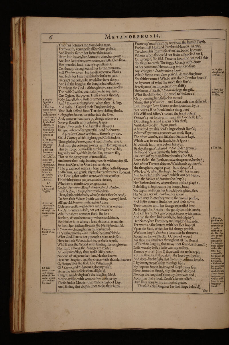 a Daphne fignifies a J^aurel b The Ro¬ manes when they cri - umphed were crownedwith Laurel, the Syiribole of vidory, in that it ever flouriflieth. c An accla¬ mation of Joy. dl he palice where the Senate af- lembled. e See the Comment. f sApoUojti- ther of heal¬ ing as the inventer of P'hyficke, of of the dart¬ ing of his beames. g Thefaly J anciently t^/noma» 10 h Pene'if> i Rivers of A river of Pelopo meft*i, which runs through the territories of ^r^os, I % k Itipiter the fonne of Sa- lurne. \ 1 A lake necre m A moun - tainc o£syir- cadta, where Inachui hath his head. That thus betrayes me to undoing rape. Forth-with, a mimncfle all her Urns pofleft 5 And (lender filmes her fofter fides inveft. Haire into leaves, her Arrnes to branclies p’QW: And late fwift feet,now rootes,are Jpfle then flow. Her graceful! head aleavy topliiftaines: On: beauty throughout all her forme remaines. Still Pheehns loves. He handles the new Plant j And feels her Heart within the barke to pant. Imbrac’t the bole,as he woujd her have done; And kifl: the boughs; the boughs his kiffes fliun. To whom the God: Although thou canft not be The wife I wiflat, yet iTialt tta be my Tree; Our Quiver, Harpe, our Treflfes never (home, My Laurell, thou (halt evermore adome; And ^ Bro wes triumphant, when they I6 fing, And to the ^ Capitol their Trophees bring. Thou (halt defend from Thwnders blafting (broke, «Augufttfs doores, on either fide the Oke. And, as our un-cut haire no change receaves; ^So ever flourilli with unfading leaves. Here ^ P^tm ends. The Laurell all alio wes; In (igne whereof her gratefuJl head flie bo wes. A pleafant Grove within S z^monia growes, Call'd Temfe; wlaich high ragged Clifis inclofe. Tbrpugh this^Penem, pour’d from Pindnsy raves, And from the bottome rowles with foming waves; That by fteepe down-falls tumbling from on hie. Ingender mifts,which fmoke-like, upward flic, That on the dewy fops of trees diftiU, And more then neighbouring woods with noyfes fill. Here, in a Cave, his Qourt and rcfidence ^ The great flood keepes; here juftice doth difpence To (breams, and gentle Nymphs that ftreames frequent. The Floods, that native were,with one confent Firft thither came; as yet, at lelfe-debate, Whether to comfort, or congratulate. Coole ^ Sferchimy (low ^ Amphryfids, i Afidariy Swift i EnifCy that troubled ran. Then, forth-with thofe, who (as their fourfes bend) To Seas their Waves (with wandring, weary) fend. All but old Inachm: who in his Caves Qbfciire recede,with teares augments his waves: ; For Joy mournes as loft; nor yet knows he Whether above or under Earth (he be; But her, whom he not any-where could finde, He thinkesis no where: feare diftrads his minde. As from l^r I athers ftreams the Nymph return’d, ^ SaturnitiSy feeing her in paflion burn d. O Virgin, worthy love! whole bed muft bleflc What God I know not; thoi^h a Man, no lefl'e: Here in thefe Woods, faid he, or thefe repofe, Whil’ft tlms the World with famting fervor glowcs. Nor foare among the Salvages to venter; A God prote<fting, thou raaift fafely enter. Nor one of vulgar ranke; but. He that beares Heavens Scepter, and the clouds with thunder teares; O, file not! for ftie fled. The Paftures pad: Of ^ Lerndy and Lyrems gloomy waft, He in the Aire a fable cloud difplai’d, Caught, and devirginat’s the ftrugling Maid. Meane-while, with won'ittImo doth furvay Thofe duskie Clouds, that made a night of Day. And, finding that they neither tooke their birth From vaporous ftreames, nor from the humid Earth, For her mift Husband fearcheth Heaven: as one. To whom his healths fb often had beene taiowne. Whom when fhe could not finde; Deceiv’d ami, ^ Or wronged, flie faid. Downe from the enamel d skie She Aides to earth. The foggy Clouds with-draw At her coininand.Her coming love fore-law» And changed ” imehis into a Cow; Whofe forme even luno prais’d; demanding how She thither came ? Whofe was (he ? Of what heard ? As ignorant of wto Ihe more then fear d. love faynes (her importunitie to fliift) Her borne of Earth. ® Saturnk begs the gift. What fhould he doe Be cruell to his Love; Or by denying her, fufpicion move^ Shame that perfwades ; and Love doth this difiwade: But, ftronger Love Shame under foote hadhyd; Yet doubts, if he fhould fuch a thii^ deny His Wife and Sifter, Y would the fraud defciy. ObtayiYd; not forth-with feare the Goddefle left ; Diftrufting /az'^',and jealous of his theft, Vntill delivered to Argm guard. ^ A hundred eyes liis head's large circuit ftarr*d; whereof by tunies, at once two onely flept; The other watcht, and ftill their Stations kept. Which way fo-ere he (lands, he Id fpyes; loy behinde him, was before his eyes. By day, Ihc graz’d abroad; p Sa^ under ground. He hous’d her, in unworthy halter bound. On leaves of trees aiid bitter hearhes (he fed. ■ Poore foule! the Earth, not alwaics greene, her bed; Arid of the Torrent drinkcs.With hands up-heav*d She thought to beg for pitty: how deceiv’d! ' Who low'd, when (he began to make her monc; And trembled at the voyce which was her o wne. Vnto the bankes oPinachpts (lie ftrayM; Her Fathers bankes, where five fb oft had playd: - Beholding in his ftreame her horned head, She ftarts; and from her felfe,felfe-frighted,fled. Her Sifters, nor old Inachmyhov knew: Which way fb-ere they went, llie would purfuc. And fuffer them to ftroke her; and doth move Their wonder with her ftrange exprefled love. He Brought her Grafle: She gently lickt his hands. And kift nis palmes; nor,longer,teares withftands. And had fhe then had words,fhe had difplay'd Her Name, her Fortunes, and implor'd his ayde. For words, *1 flie letters with her foot impreft Vpoti the Sand, which her f ad change profeft. Wo's me 1 cry'd Inachm; his arrnes he throwes About her fhowy Necke. O, woe of woes I Art thou my daughter throughout all the Round Of Earth fo fought; that now, *■ not found,art found! • Lefte was thy lofle ; lefle was my mifery. Dumbe wretch (alas I) thou canft not make reply: Yet: as thou canft thou doft: thy lowings fpeake. And deep-fetcht fighs that from thy bofome breakc. I, ignorant, prepar'd thy marriage bed: My hopes,a Sonne-in-law,and Nephewes fed. Now, trom the Heard, thy iflue muft defeend: Nor can'the length of time my fbrrowes end; Accurft in that a God. Death'sTweet reliefe Hard fates deny to my immortall griefe. This faid-k ms Daughter (in that fhape bolov'd) The¬ ft 16, tl^e daughter af Inachm, , o /««•, the daughter of Saturne, p The Sua. q The im- prcflioii of X Cowes foote refembles an 1 in the midft of an O. Rut Ina- chus by this could not diRinguiih his daughter from others: rather fhe writ her name with her foote, as retaining her reafon. r Vnfound a* his daughter but found a dund?e beaffc T« no’i invent ta^reperta et. Others will have it, un¬ fought arc found.