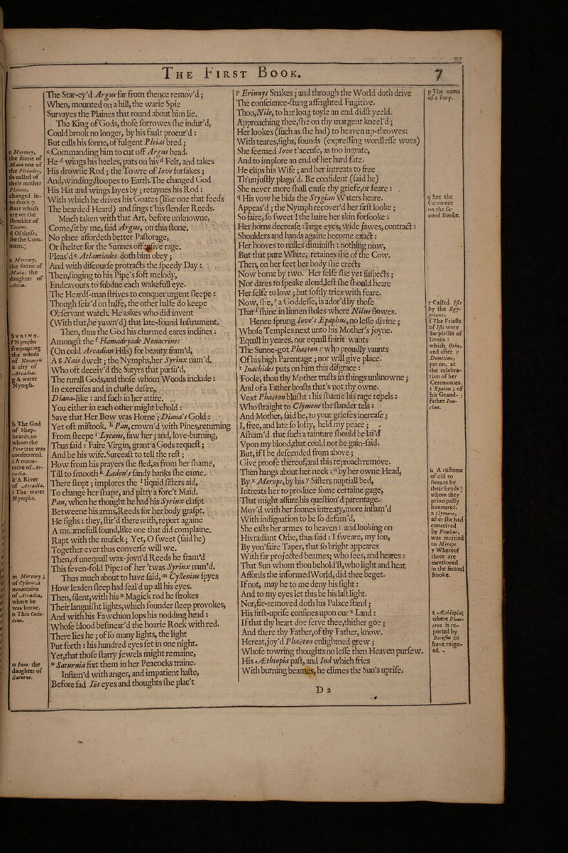 T»''’ The First Book. c Mereuryt the fonne of Mnia one of the Pleiadesy fo called of their mother P lei one, changed in- »to thole 7. flats which are on the fhoulder of TauTK^. d Ofthefcj lee the Com¬ ment.': e Mercury, the fonne of M^iai the daughter of SVRI^^X. f Nymphs frequenting the wdods of Nonacrii a city of t>ircadta. g A water Nymph. h The God of Shep- heardsjto whom the Pine tree was confecrated. i A mo;m- taine ofe^r- cadia. k A River of ^Arcadia, 1 The water Nymphs. m Mercury 5 of CyUene,a. mountains of Arcadia, where he was borne, n This Cadu- ceta* O luno the daughter of Sattirne. The Star-eyM Argus far from theqee remov'd; When, mounted on a hill, the warie Spie Survayes the Plaines that round about him lie. The King of Gods, thole fbrrovves flie indur'd. Could brook no longer, by his fault procur'd: But calls his fonne, of fulgent P ields bred; c.Commandbg him to cut off Argus head. He ^ wings his heeles, puts on his ^ Felt, and takes His drowiie Rod; the To vvre of love forfakes; And,winding,ftoopes to Earth.The changed God His Hat and wings layes by; retaynes his Rod: With which he drives his Goates (like one that feeds The bearded Heard) and lings t'his (lender Reeds. Much taken with that Art, before unknowne, Come,(it by me, faid Argus, on this (lone. No place afFordeth better Paftorage, ^ Or (Belter for the Sunnes ofF^ve rage. Pleas'd c At/amades doth him obey; ' And with difeourfe protradls the fpeedy Day: Then,(inging to bis Pipe's (oft melody, Endeavours to fubdue each wakeful! eye. The Heardf-man drives to conquer urgent (leepe; Though (eiz'd on halfe, the other halfe do keepe Obfervant watch. He askes who did invent (With that,he yawn'd) that late-found Inftrument. ^ Then, thus the God his charmed eares inclines; Amongft the ^ Hamadryade Nonacrines (On cold Arcadian Hils) for beauty fram’d, ; ‘ A § Nais dwelt; the Nymphs,her Syrinx nam'd. Who oft deceiv'd the Satyrs that purfu*d, The rurall Gods,and thofe whom Woods include: In exercifes and in chaftc delire,' T) /4;^^-Jike : and fuch in her attire. You cither in each other might behold: Save that Her Bow was Horne ^Dianas Gold: • Yet oft miftook, ^ Pan, crown'd with Pines,returning From (leepe ^ Lycatu, (aw her j and, love-burning, Thus faid: Faire Virgin, grant a Gods requeft; And be his wife.Surceaft to tell the reft; How from his prayers (lie fled,as from her lhamd, ^ Till to finooth ^ Ladons (andy banks Ihe came. . There ftopt; implores the ^ liquid lifters aid. To change her lhape, and pitty a (bre't Maid. Pan, when he thought he had his Syrinx clafpt Betweene his arms,Reeds for her body grafpt. He lighs: they, Hir'd therewith, report againe A mcurnefull found,like one that did complaine. Rapt with the mulick; Yet, O fweet (faid he) Together ever thus converfe will we. Then,of unequall wax-joyn’d Reeds he fram’d This 4ven-fold Pipe: of her *twas Syrinx nam’d. Thus much about to have faid, Cjlknius (ipyes How leaden fleep had feal’d up all his eyes. Then, filent,with his  Magick rod he (hokes . Their languilht lights,which founder fleep provokes^ And with his Fa wchion lops his nodding head i Whoie blood befmear'd the hoarie Rock with red. There lies he; of fo many lights, the light Put forth: his hundred eyes fet in one night. Yet,that thofe ftarry jewels might remaine, ® Saturnia fixt them in her Peacocks traine. Inflam’d with anger, and impatient hade, Before fad Ids eyes and thoughts (he plac't P pymnys Snakes; and through the World doth drive The confcience-ftung affrighted Fugitive. Vp\oi\,Nile, to hsr long toyle an end didft yeeld: Approaching thee,(he on thy margent kneel'd; Her lookes (fuch as llie had) to heaven up-throwes: With teares,(ighs, founds (exprelTing wordlelle woes) She feemed love t'accufe, as too ingrate. And to implore an end of her bard fate. He clips his Wife; and her intreats to free Th’unj’uftly plagu'd. Be confident ((aid he) She never more (hall caufe thy griefe,or feare; . ^ His vow he bids the Stygian Waters heare. Appeas'd; the Nymph recover’d her firft looke; So faire, fo fweet! the haire her skin forfboke: Her horns decreafe -. large eyes, wide jawes, contrad: Shoulders and hands againe become exadl: Her hooves'to nailes diminiih: nothing now. But that pure White, retaines Ihe of the Cow. Then, on her feet her body (he eredls Now borne by two. Her felfe (lie yet fufpeefts; Nor dares to (peake aloud,left (he ftiould heare Her felfe to low; but foftly tries with feare. Now, fl-ie, ^ a Goddefte, is ador'd by thofe That ^(liine in linnen doles where Nilus flowes. Hence love's Efaphus, no lefte divine 5 Whofe Temples next unto his Mother's joyne. EquallinyeareS,norequallfpirit wants The Sunne-got Phaeton .- who proudly vaunts Of his high Parentage; nor will give place, t Inachides puts on him this difgrace: ' Foole, thou thy Mother trufts in things unknowne j And of a Father boafts that's not thy o wne. Vext phaeton blufht: his (liam e his rage repels; Who ftraight to Clymene the (lander tels; And Mother, faid he, to your griefes increafe 5 I, free, and late fo lofty, held my peace; ^ . Afham'd that fuch a tainture ftionld be lai'cf Vpon my blood,tbat could not be gain-faid. But, if I be defeended from above; Give proofe thereofjand this reproach remove. Then hangs about her neck: by her owne Head^ By ^ Merops,hy his y Sifters nuptiall bed. Intreats her to produce (bme certaine gage. That might afture his queftion'd parentage. Mov'd with her (bnnes intreaty,more inflam'd With indignation to be fo defam'd. She cafts her armes to heaven: and looking on , His radiant Orbe, thus faid: I fweare, my (on, By yon'feire Taper, that fo bright appeares With far proj'ecTed beames; who fees, andheares: That Sun whom thou behold'ft,who light and heat Affords the informedWorld, did thee beget* If not, may he to me deny his fight: And to my eyes let this be his laft light. Norjfir-removed doth his Palace (land; His (irft-uprife confines upon our ^ Land: Ifthat thy heart doe ferve thee,thither goe; And there thy Father,of thy Father, know. Hereat,joy'd Phaeton enlightned grew 5 Whofe towrifig thoughts no left'e then Heaven purfew. His Ethiopia pad, and Ind which fries With burning beames, he climes the Sun’s uprife. D % pthe name of a Fury, q See the CoT'rrienc 'on rhe fc' cond Bookc. r Called )ps by'the Egy¬ ptians* f The Priefls ;of Ifts wore Surplefles of I linnen ; which Othe, and after y Domitian, futon, at the celebra¬ tion of her Ceremonies, t 'Epahus; of I his Grand- | father Inor- chtu. u A cuftome of old to fweare by their heads '^ whom they principally honoured, X Clymene, after file had conceived by Phabnf, was married! to Merops. y Whereof three arc rhentioned in the fechnd | Eookc. Z ty£,thiopia^ where Phae- eton is re¬ ported by Eerofiti ta have reign¬ ed. - / (