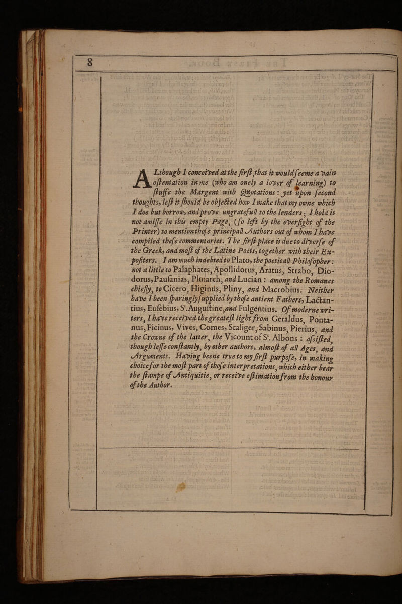 . r • j'.Tr;: ^ 0> \ \ if ^ • ■ I' r » f ^ f . i * ■ ,... J ^ - .J ■, : . f ( , . r '' ■ : ■J .■ ■ . ' \'S, 0\' c r I . t • ; ' r . ( , Lthough 1 conceited at the firfl^hat it wouldfeetne a Daift ofientation in me {who am onely a loipef of learning to fluffe the. Margent witb Gjmtations ' jet upon fecond thoughts) lefl itjhould be objected how I make that my owne which I doe. but borrow, andpro^e ungrateful! to the lenders ■ 1 hold it not amiffe in this empty f^dge, (fo tffi bj the eioerfight of the Printer) to mentionthofe'principal! Authors out of whom I haye compiled thefe commentaries iff he firft place is dueto diiperfe of the Greeki and mefl of the Latine Poets, together with their Ex- pofiters., lam much indebted toPliLto, the poetical! Philofopher: not a little^ to Palaphatcs, Apollidorus, Arkus^ Strabo, Dio- dorusj Paufanias, Plmarch^ Lucian: among the Romanes chiefly,.toCktro^ Higiniis, Pliny, and Macrobius. Neither haye I been ffaringlyf ipplied by thefe antient. Fathers, Lakan- tius> Euftbius, S‘.Auguftine,4»(i Fulgentius. Of modernewri¬ ters, I haye receiyed thegreatefl light from Geraldus Pohta- nuSjFicinus, Viyes,Comcs5Sca!iger,Sabinus, Pierius and the Crowne of the latter, the Vicount of S'. Albons : afsified though lefeconflantlj, by other authors, almojl of all Ages and xyirguments. Haying beene truetomy firft purpofe, in making choice for the moftpart ofthofe interpretations, which either bear the ftampe of^ntiquitie, or receiye eftimationfrom the honour «f the Author. f , I •^1 I - . ’