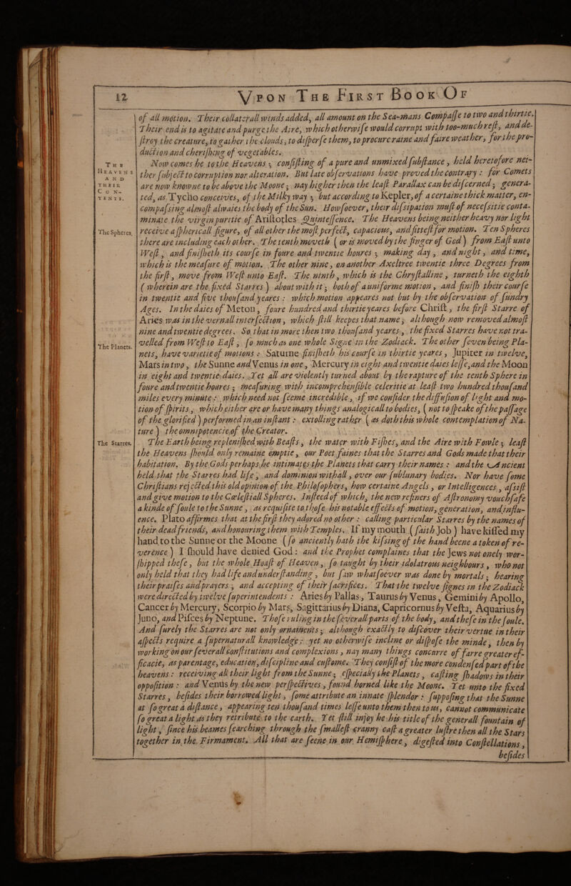 The Heaven s AND their, C O N- T E N 1 S. The Spheres. The Planets. The Starres, of all motion. Their colUttrail winds added, all amount on the Sea-mans Compafe to two andthirtie. T heir end is to agitate and purge the Aire^ which otherwtf? would corrupt with toe-much reji, andde- jiroy the creature^ to gather the clouds-, to dijperfe them^ to procure r awe andfaire weather ^ for the pro duclion and cherilhmgof vegetables. • ii- Now comes he to the Heavens ^ confifting of a pure and unmixedfubftance, held heretofore nei¬ ther fiihfH to corruption nor alteration. But late obfervattons have proved the Contrary : for Comets are now knowne to be above the Moone - nay higher then the leaf Parauax can be dijcerned genera¬ ted, ^.Tycho conceives, of the Milky way • but according to Kepler, of a certaine thick matter, en- compafsing almof alwaies the body of the Sun. Howfoever, their difs ip at ton mufof necefsitie conta- mmate the virginpuritie ^/Ariltocles ^uintejfence. The Heavens beingneither heavy nor light receive aJp hen call fgure, of all other the mof perfeH, capacious, andfitteff9r motion. Ten Spheres there arc includingcach other. The tenth moveth ^ or is moved by the finger of Gcd) from Eaf unto Wefl, and fnifeth its courfe in four e and twentie boures ^ making day , and night, and time, which is themeafure of motion. ,The other nine, on another Axeltree twentie three Degrees from the firfl, ?nove from Wefl unto Eaf. The ninth, which is the Chryfalline, turneth the eighth ( wherein are the fixed Starres^ about with it both of a uni for me motion, and fnifl) their courfe in twentie and fve thoufand yeares : which motion appeares not but by the obfervation of fundry Ages. Inthe dales of yitiou, foure hundred and thirtieyeares before Chrift, the firfl Starre of Arks was in the vernall interfeciion, which fill keepes that name, although now removed almof nine and twentie degrees. So that in more t hen t wo thoufand yeares, the fxed Starres have not tra¬ velled from Wefto Eaf; fo mucha^ one whole Signe tnthe Zodiack. The other feven being Pla¬ nets, havevarietieof motions : Saturne fnijhcth his courfe in thirtie yeares, Jupiter tn twelve. Mars in two, the Sunne andyenm in one, Mercury in eight and twentie daies lelfe,and the Moou in eight and twentie-daies. gTet all are violentIj turned about by the rapture of the tenth Sphere in foure and twentie houres I meafuring with incomprehenfble celeritie at leaf two hundred thoufand miles every minute:. which need not feeme incredible, if we confider the diffufion of Hght and mo¬ tion offpirits, which either are or have mapy things analogic all to bodies, (not tofeake ofthepaffage of the glorified) performed in,an infant: extolling rather ((ts doth this whole contemplation of Na ture^ the ommpotencie.of the Creator. . > . ’ n - The Earth being replenifedjwith Beafs, the water with Fifes, and the Aire with Fowle 5 leaf the Heavens fhould only remaine ^ptie, our Poet faines that the Starres and Gods made that their habitation. By the Gods perhaps fie intimates th^ Planets that carry their names : and the K^ncient he Id, that the Starres had life, and dominion with all, over our (ublunary bodies. Nor have feme a kinde offoule to the Sunne, ac requifte to thofe his notable tffcHs of motion, generation, and influ¬ ence. Plato affirmes that at thefirfl they adored no other : calling particular Starres by the names^ of their deadfriends, and honouring i hem with Temples. If iiiy ipouth..( faith Job) have killed my hand tothe Sunne or the Moone [fo anciently hath the kifsingqf the hand heene a token of re¬ verence ) I'fhould have denied God : and the Prophet complaines that the Jews not onely wor- jhipped thefe, but the whole Hoaf of Heaven, fo taught by their idolatrous neighbours, who not orily held that they had life and underfianding, but faw whatfoever was done by mortals- hearing; their praifes and prayers , and accepting of their facrifices. That the twelve fignes m the Zodiack weredirecdedby twelve[uperintendents : Aries Pallas, Taurus Venus, Gcmini^)^ Apollo, Cancer Mercury, Scorpio Mars, Sagittarius Diana, Capricornus^y Vella, Aquarius Juno, and Pifees by N eptune. Thofe ruling in the fever all parts of the body, and thefe in the foule. And furely the Starres are not only ornaments-, although exaclly to dtfeover their venue in their afccis require a fupernaturall knowledge: yet no otherwife incline or diff ofe the minde, then by workingonour fever all canfiitutions and complexions, nay many things concur re offarre g-r eater ef- ficacie, as parentage, ediicaticn, difcipline and cnfom^Ci 'They confif of the more condenfedpart of the heavens: receiving all their light from the Sunne-, of eci ally the Planets, cafing fadows in their oppofition : andY^n^^ by the new perf eHives, found horned like the Moone^ Tet unto the fixed Starres, beftdes their borrowed light, fome attribute an innate flendor: fuppoftng that the Sunne at fogreata dtftance, appearing ten thoufand times leffe unto them then to us, cannot communicate fo great a light a^ they retrihutLio the earth. Tet (lilt injoy hc^his title of the gener all fountain of light, fince his beames fearching through the fmallefi cranny cafi a greater lufire then all the Stars together in the. Firmament. All that are feene in our Hemifhere^ digefied into Confiellations, hefides