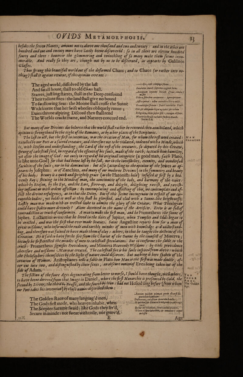 n hefides the fe'Oen FUnets; amount not to above one thoufand and two and twenty !• and in thedther one hundred and one and twenty more have lately beene dtfcovefed: fo in all there are eleven hundred fourty and three : however the glimmering and twinckling of fo many make them feeme innu- mcrahle. And ready fo they are, though not by us to be difcerned^ as appearts by Galileos Glafes. Thus Jprung this beautifuU world out of the deformed Chaos 5 and to Chaos (or rathtr into no¬ thing ) fhall it againe returne^ if this opinion crre not: The aged worlds diffolved by the laft And facall houre, (hall to old Chaos haft. Starres, juftling ftarres, fhall in the Deep Confound Their radiant fires: the land fhall give no bound To fwallowing Seas: the Moone fhall crolTe the Suhne With fcorne that her fwift wheelcs obliquely runne 5 Daies throne afpiring Difcord then fhall rend The Worlds crackt frame, and Natures concord end. . -—Sic, cuff* comparefbluta Sceulatct mundi /uprema coe^erit hora, ^ntiqmm repetcnt tterum o7»niay\ miftu ; Sidera fdtribui concurrent : igneapontum ^Jlrapetent ; teU$u extendere Utora noUt. Excutietquefretum ; fratr'i contrdria Phceh Ihitcbliquum bigM agitate per orbem l>idignAta, diem pofiet Jibi : totaguc difcors Machine divulji turbabitfaedera mmdi. Lucari.1,4. • 'if But many of our ’divines doe beleeve that the worldJhaS rather he renewed then annihilated^ which opinion is flrengthned b^ the eight eft he Romanes^ as by other places of the Scriptures, The lajltn but the fir [I in intent ion^ was the creation ofMan^ for whom the Hjl wer^ created .* I m a « extolled by our Foet as a facred creature^ and therefore not to be violated5 indewedwith a Minde^which ' ® ^ ® ® is, with RUfon and underjlanding; the Lord of the refi of the creatures, fo deputed by his Creator, firungof ccelefliallfeed^ in regard oft he ejfenceofhis foule, made of the earth, toteach him humility, yet after theimageofGod: not one ly in regard of his or iginallintegritie (a good mail, Plato, is like unto God) for that had beene loft by his fad, nor in the inviftbiltty, eternity, and wonderfuU faculties of the foule ^ nor in his domination: but alfo. (according to the opinion of the Jewes as ap¬ pear es by Jofephus: as of Zanchius, and many of our moderne Divines) in thefymmetry and beauty ofhisbody.: Beauty is a quick and (prightlj grace [as t he Vhxoni^s hold) infufedatfirft by a hea¬ venly Ray 5 Jhining in thOMindeof man, the concinnitie of the body, and harmony of the voice : which by Reafon, by the Eye, andthe Eare, ftirre-up, and delight, delighting ravijh, andravijh- in^ inflame m with ardent affeBi/in: by contemplating and ajfeiiing of this. We contemplate and af- feU the divine refulgency, as in that the Deity i But if this feeme incongruous in refpe6l of our cor¬ ruptible bodies , yet holds it well as they. fhall be glorified, and clad with a SunneMke brightneffe^ Laftly man was made with an ereBed looke to admire the glory of the Creatorm What Theologian could have If oken more divinely f Alone deceived in the name-of the Artificer. Error is as full of \ contradiBion as truth of conformity. A mantomakethefirft man, and heVtorntthms ihefonne of\ Japhct. Ladlantius writes that he lived in the daies of ]\vpitcv, when Temples and Idols began to be ereBed , and was the firft that ever made Statues. Saint Auguftine reports him for a man of gr eat wifdome, who informed the rude and earthly mindes of men with knowledge aid under {land¬ ing, Andthereforewasfained to have made them of clay : others, inthat he taught the doBrtne ofthe Creation. He is faid to havefetcht fire from the Chariot of the Sunne by the counfed Minerva • becAufe he firflereBed the mindes of men to ccelefliall Jpeculations: But tOConforme the fable to the truth: Prometheus figniftes Providence, and Minerva Heavenly Wifdome: by Gods providence therefore andwifdome lMan was created. The cwleftiallfireis his foule inff iredfrom above: which the philofophersthemfelvesbf the light of nature could difcover. But notbingkherefpokehofthe creation of Woman. AriftopKancs telfs a fabkin VhtohowMunAnhe firft was made double ; af-^ ter cut into two, anddiftinguijhedby their [exes, an obfcure notion of Eves bein^ takenout of the fideofMsixa^^ ‘ •• -v--/ ..-a- ^V ' ■ .v;'..' ThefiBion of the four e Ages degenerating from better to worfIfhould have thought; with others, to have beene deri'vpjfrom that Image inEizXsxtf,where the firft Monarchic is prefented by Gold, the fecondby Silver', the thirdly Braffe^ artdthef^ I'hadmt iLefxoildn^before {frmwhom \ ooidcA our Foet takes his inventiotf) by thofe^nam^j defcribedlhem: •7*\( r* t* \i The Golden Race of many laiiguag’d nfied/ The Gods firft made, who heaven inhabit,T TheScepter Satniine fwai'd: like Gods tbe^liv'd, Secure inmindenor fiveat with toilc, ntlf griev’d. E Jiureum quUem primuni dtvtrjt-ld- que>itium hoftti»HT»'‘ ' ''• Defecermt} calejlium domoruintntvlAt':. ‘ * li qHtdenrJjuit Saturno in, calo re^- naret. . • . -i ; / . SedUt dii vivebavtffecuroaniMoptaditi^ *Tlan0abfjufflaboriCfU, & m%7»M i neque moltjia \ .1 Age Tub #