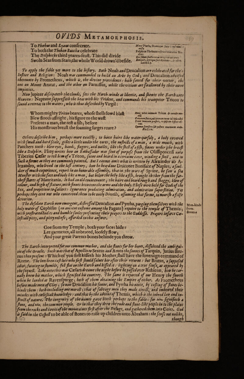 OVIDS jMbTAMOR PHOS IS. T o Phoebus and L-ittm confecrate. Mm) t w.. To both the Tkw» iuchet celebrate Edphta Theban*re/e,»,.eb.„. Th? Delfhtcke third yeares-feaft. This did divide Swoln Seas from Stars-jthe whole World drown'd befidc, To apply the fabk yet more to the hifiory. Both 'i^ozh andlie,\icoMoTi are celebrated for theh lujlice and Religion: Noah waa commanded to build an Arke by God 5 and DcixzgMonadvifed thereunto by Prometheus, which is^ the divine providence: both faved for their verttte, the one on Mount Ararat, and the other on ParnalTus, while thevitiotu are [wallowed by their owne impieties, Now]upitcr difsipateth the clouds y fets the North-winde at Ubertie, and jhewes the Barth unto Heaven: HeptuuQfuppreffeth the Seas with his Trident^ and commands his trumpeter Tricon to found a retreat to the waterswho ts thus deferibedby Virgil: Whom mighty Triton beares, whofe (hells lowd blaft. Blew floods affright, his figure to the waft Prefents a man, the reft a mh • before His monftrous breaft the foaming furges roare ? Hwte vehit mjnanii Tricon ^ cstruU ebk €xteTfeiuft€t*ycui Uterum Unut bi'pida nati Ironr htminem prufert, tnpi/cem depntt stlm * Vt4d, Spumed femiferu (Ufs peSfure murmurdt unda, JEniio. \ Others deferibe him, perhaps more exaclly, to have hake like water^parfely, a body covered withfmall and hardfcalCy gUlcs a little under the eares^ the noftrids of a man y a wide mouthy with Panthers teeth: blew eyes y hands y fingers y and naileSy likethejhe/lofafijhyfinnes under [the hr eafl like a Dolphin, Winy writes how an Embajfador was fent of purpefe from the Olifliponenfi unto Tiberius C^lar to tellhimofaTritoxty (eene and heardin acertaine cavcywindinga [ell y and in fuch a forme asihey are commonly painted, Rut I cannot omit what is written by Alexander ab A- lexandro, who lived in the laft century y how he heaydoneDricori^t'RomfeiCCof^zplcSy afoul- dier of much experiencey report in an honorable affembl% that in the wars of Spiine, he faw a fea Monfier with the face andbody likeamany but below the belly like a fi[hy brought thither from the far* thefi/bores i^Mauritania. It had an old countenance • tthe hake and beard rough and [baggy ^ blew of colour y andhigh offtaturCyWith finnes hetweene the arms andthe kody.Thefe were held for Gods of the SeUy and propitious t(hfailers: Ignorance producing admiration, and admiration fuperjlition, Tet perhaps they erre not who conceived them tobeoneiy Dwells y ajfuming that formeytoitouri/h afilfe devotion, \ I The defolate Earth now emergenty difireJfedDtxicoXiovi andPytih^Lypurging themfelves with the holy water of Ctphiixxs [an ancient cuftome amongthe Pagans) repake to the temple (/Themis 5 with projlratedtodies and humblefoules prefenting their prayers to the GoddeJ/ii Fri^er^ inforce Cas^ lefi!iallpitty yandpittyreliefe-y afforded in this anfweri Man-ktndc from* aones.4 .t i Goe from my Temple 5 both your faces hide Let garments, all unbraced, loofely flow; And your great Parents bones bchinde you throw* The Earth interpreted for our common mother, and the[ones for her bones, diffolved the antbi£uk tie of the Oracle, Such was that (/Apollo to Sextus and A runs thefonnes of Tarquin, Junius Bru¬ tus thenprefent: Which of you firftkifleth his Mother,(half have thefoveraignccmitoandof Rome. The bret hr en c afi lots who firfijhouldfaim her of ter their returnt: but Brutus, afuppofed idiotyfaining to fumble, fellfiat on the Barth and kiffed it: lighting on a true fenfe, as appeared by thefequell. Like unto this w^ Csefars dreame the night before hepaffedover Rubicon, hoti he car¬ nally knew his mother, which fignifiedhis countrey. The fame is reported of our Heniy the fourth when he landed at Ravenlfoarge •, both of them obtaining the Empire of either. As Prometheus before made men ofClay y fo now Peticaliqn dmVyxxhz his neece, by 'cafiing off ones be- htndc them: both including tme moraliit^ai of falv^ they made civHiy And imbetVed ihe^^ mindes with cottefiiaU knowledge: and that by the ddviie of ThemiSy which is the inbred law and in- fiinll of nature^-The Cimgruity'. of the hansel gave birth perhaps tothe fable-, for fignifieth a fionCy andf^i^t. the common people, or in that they drove the rude and fionedikipeople in tothe plains from the rocks and caves of the mount aines firfi aftev the DetugCy and gatheredthem into Cities ^ God is [aid in the Gcjpell to be able of ftones to raife up children unto Abraham 2 the fenfe not unlike^ J mam