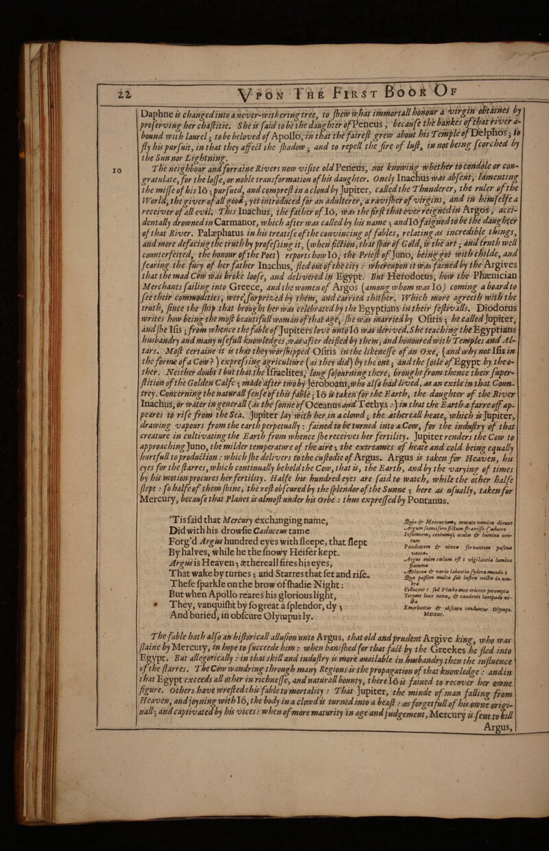 10 j Daphne is changed into a never-withering tree^ to pew what immortall honodr d ? preferving her chaflitie^ She is [aid to he the daughter <^Peneus, hecaufc the hahkes bound with laurel • to be beloved of Apollo, in that the fairefi grew about his TeinpleofYyt\ipno$ -to fly his purfuit yin that they affeel the padow ^ and to repetl the fire of lufl, in not being fcore bed by the Sun nor Lightning, . ' . . j The neighbour andferraine Rivers now viftte oldVcntuSy not knowing whether idcondHe or con¬ gratulate^ for the lofle^'or noble transformation of his daughter^ Onely Inachus was abfenty lamenting the miffe of his 16 •^purfued, andcompreflin a cloud by Jupiter, called the Thunderer, the ruler ofthe World^ the giver of all goodyet introducedfor an adulterer^ a raviper of virgins, dnd in hirnfelfe a receiver of all eviL This luaehus, the father of I6, was the firfl that ever reigned in Argos, acci- dentally drowned in C^ixmzvioty which after was called by his name ^ andl&faignedtdbe the daughter of that River. Pala^phatus in his treatife of the convincing offabUs y relating as incrediblejhings^ and rndre defacingihe truth by profefsing ity [when fiHiony thatfldf 6f Goldy is the art 3 dnd truth well \ counterfeited^ the honour oft he Poet) reports how 16, the Pfiejl ^Jaho, being fot with childcy and^^ fearing the fury of her father lndich\xs^ fled out ofth^ city: whereupon it wdsfathe'd by the hx^ivQS that the mad Cow was broke loofe, and delivered iri Egypt. But Herodotus, how the Ph^nician Merchants failing into Greece, and the women of Argos [among whom was loj coming a board to fee their commodities, werefutprized by i'hfmy andcairied thithir. Which more agreeth with the truths fince the pip It hat brought her was ceUbraUdby the Egyptians in their fefliv alls. Diodorus writes how being the mbfl beautifullworndn of that dgH^ pewasrharriedby 'O fir is 5 hecalled]xi^itQV^ andpe Ifis ^ from whence thefable ofj upiters love mtdl6 wds derived.She teachingthe Egyptians husbandry and many ufefull knowledges ywas^afterdeifed by t hem y and honoured with Temples and AT ther. Neither doubt / but that.the Ifraelites,^ long fojburning there, brought from thence their fuper- flit ion of the Golden Calfe 5 madfafter twobfittohozwtywho alfb had livedyos an exile in that Coun¬ trey, Concerningthe natHrall fenfepfthis fdble*^ 16 is taken fbi the Barthy the daughter of the River Inachus, dr water ingenerall {as the fdnnedf Gc€dXiXX%dddTQtl^^ ^yin that theBarth afarre offap. pe^res to rife from the Sea. lay d^ith her in acl^^^ the at her eall heate^ which ^Jupiter, drawing vapours from the earth perpetually i fained to be turned intoaCoWy for the induflry of that creature in cultivating the Earth from whence pe receives her fertility, renders the Cow to appr0aching]uno^ the milder temperature of the aire; the extreaimes of heate and cold being equally hmfull to produclion: which pe delivers to the cuflodie of Argus ^ taken for Heaveny his eyes for the flarres, which continually behold the CoWy that iSy the Earthy and by the varying of times by his motion procures her fertility, Halfe his hundred eyes are faid to watch y while the other halfe fleptfo halfe of them pine y the reft obfcured by theplendorofthe Sunne 5 here as ufually, taken for Mercury, becaufe that Planet is almoft under his Orbe : thus expref edby Pontanus. 'Tisfaid that Mercury exchanging name. Did with his drowfieC^^/^r^^wtame Forg’d Argus hundred eyes with fleepe, that flept By halves, while he thefnowy Heifer kept. Argus is Heaven 5 a^thereall fires his eyes. That wake by turnes •, arid Starres that fet and rife. Thefe fparkle on the brow of (hadic Night: But when Apollo reared his glorious light. They, vanquifht by fb great a fplcndor, dy 5 And buried, in obfeure Olympus ly. , & Mercurium, mutato namint dicunt ^rgHtn fomniferofiCium firavtjfe raduceo Infomnenty centumql oculot & lumina cen¬ tum Pandentem & nives fervantem pafetta VACC*. .Argus enimccelum efi : vigiUntia lumina. flamm* t/^there* & vario lahentia fyderamunde : pafiint multa fub lufirU mUu in urn- bra CoUucent: fed Phabo vtox oriente perempta Torpent luce nova, & candenti lampade vi- Emoriuntut iir obfeuro cenduntur Olimto. Meteor. ^ The fable hath dfo an hijldrt call allufion unto hr^^, that oU and prudent king, who was Jlaine hyMeicmy, inhopetofucceedehim; when bantfbedforthat fall by the Greekes he fled into Egypt. But allegorically: in that skill and induftry is more auailable in husbandry then the influence oftheflarres. TheCow wandring through many Regions is the propagation of that knowledge; and in that'E^ytt exceeds allother inrichnelfe,4ndnaturallhounty, therein is fained to recov^ her mne flgttre. Others hayewreftedthisfahletomortality; Tto Jupiter, the minde of man falling from H eaven, andjoyning with 16, the body in a clowd is turned into 'a beafi: asforgetfitUofhU ewnt orid- nall*, and captivated by his vices: whenofmore maturity in age and judgement jltA^rcexTy is fenttokiU Argus,