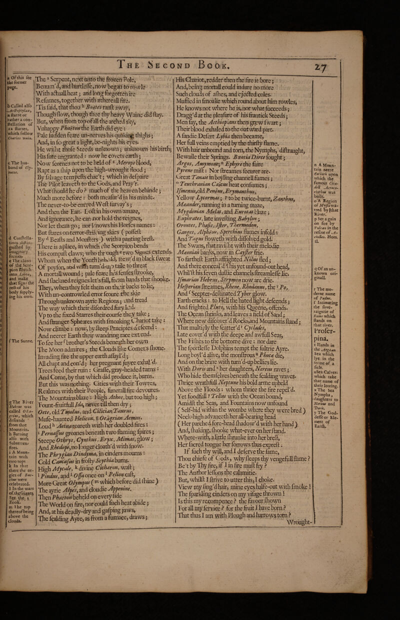; > V i;, 15''' fe- ¥ Ei lil! lOij, i I®: It, fit' *' :l- I^- i'. K tl i t: '£ h I a of this fee the former page. b Called alfo ^r£tophyUxj a ilarrc or rather a con- Itcllation of ,22 ftarres, which follow Charles wain. c The hus¬ band of Cly^ mene. d Conftella- tions difliii- giiilhed by imaginary formes, c The claws of the Scor¬ pion ftfetch into, Ltbra^ and make that figm the rett-of his body fupply- ino^ his own. O f The Sunne. i : f • 5 . I I . I [ h r I L jgThe River HahriU was called OEa- which defeends from that Mountain, h Burning alfo with Subterren? fires. i A Moun¬ tain with ■two tops k In that there the or¬ gies of Bac~ chw were celebrated. 1 In tlie wars of.theOi^tf S c,e it Book. : m Ihe top - { thereofbeing ■ ; above the ; clouds. f The Serpent, ne^tt dntd th'e frozen Pole, Benuin^d, and hurtleflcj-noW begati td ro wle With adluall heat; and long forgotten ire Refomes, together with osthereall fire. Tis faid, that thou ^ Bodies ranft a waj^ ‘ Though flow, though thee thy heafvy Waine did flay. But, when from topofallthe arched sk}', Vnhappy the Earth did eye: Pale iudden feare un-nerves his quaking thighs; And, in jfo great a light, be-nights Ws eyes* Hq wiflit thole Steeds unknown; unknown his birth; His lute ungranted: now lie covets earth; Now lcorne5 not to be held of ^ Merops blood, Rapt as a lEip upon the high-wrought flood; By falvage tenrpefts chacT; wliich in defpaire The Pilot leaveth to the Gods, and PrayV. , ‘ WhatiEould he do ? much of the heaven behinde; Much more before: both meafurM in his minde.' The never-to-bq eniTed Weft liirvay's; AndthentheEait. Loftinhisownamaze, And ignorance,he can tior hold the reignes, Nor let them go; nor Lmows his Horfes names: , But ftares onterror-ftrik‘ing skies ( pofleft By Beafts and Monfters^^) with a panting breft. There is acplace, in which Ae ScOTpfon bends His compaft claws; who through ^ two Signes e?^tends. Whom when the Youth bebcitew, d iii black fweat Ol poyfon, and \vifh turn d-upi taile to threat A mortall wound; pale feare b’-s lenles ftrooke,' And flackned reignes let's fall, from hands that i'hqoke. They, when they felt them on their backs to lie, With un-controwled error fcoure the side Through unknown ayrie Regions; i-wd tread The way which their difordred foryled* Vp to the fixed Starres theircoudekhe^take; And ftranger Spheares with fmoaking Chariot take • Nowclimbe: noWjbyfteepPrsecipiesdefcend: , And neerer Earth theipwandring race extend. To fee her ^ brother s Steeds beneath her owm The Moon admires; the Clouds like Cornet^ flione. Invading fire the upper earth aftayl'd; All chapt and con d; her pregnant /uyee odialkf. Trees feed their ruin: Grafle, gray-headed turns - And Come, by that which did produce it, bums. But this was nothing. Cities with their Towres, Realmes with their People, funerall fire devoures. The M ountains blaze: High Athos, but too high; Eount-fruitfull/A ii^ver till then dry; Oete, old 7molas^ and- C> Miife-haunted Mellcon^, S OedgAdn AentMs* Loud ^ ^^w roareth with her doubled fires: i Pemaffm groanes beneath two flaming fpires; Steepe Othrjs, Cynthm yEryx, Mimas, glow; And Rhedope^no longer cloath'd with fnow. The Phrygian Dindyma, in cinders mourns: Cold CoMafm in Scythia bums. High Mjcalc:, ^ divine Citharon, waft; 1 Pindtis, and/ O jfa once on ^ Pelion cafl^ More Grek O/ympt^ ( ^ which before did lEinc ) The ayrie Alpes^ and cloudie Appenine, Then Phaeton beheld on every fide The World on fircj nor could fuch heat abide; And, at bis deadly-dry and gafping jaws. The fading Ayre, as from a furnace, draws; His Chariot,redder then the Are it bore; And, being mortall could indure no more Such clouds of aflies, and ej'ecfted coles. Muffled in fmoake which round about him rowles, He knows not where he is,nor'what fucceeds; Dragged at the pleafiire of his ftantick Steeds; Men fay, the Aethioplans then grew f wart; Their blood exhaled to the outward part. A fandie Defert Ljbia then became. Her full veins emptied by the thirfty flame. With hair unbound and tom, the Nymphs, diftraught, Be waile their Springs. Boeotia Dirce fought; Argos, Amjmone'y Ephjre the foire Pyrene mi(k: Nor ftreames fecLirer are. Great Tmats in boyling channell fumes; ” Tmthranian Caiem heat confiimes;. If7nenm,SAPenem,Eryrnanthm, Yellow Lycormas; P to be twice-burnt, Zanthm^ Maander^ running in a turning maze, Mygdonian Melos, and Eurotas blaze; Euphrates, late invefting Babylon ; Orontes, Phajisi Ifier, ‘Thermpdon, Ganges, Alpheu^, Sperchius flames infold: And Tagus floweth with diffolved gold. The Swans, that ravifot with their melodie Mooniah banks, now in Payfier frie. To frrtheft Earth affi-ighted Nilus fled; And there conceard S nis yet unfound-out head, Whil’ft his feven duftie channels ffreamlefle lie. Jfmarian Hehrm,Strymonnosssidrie. Hejperian ftreames, Rhene, Rhoddnus, the ^ Po, And ^Scepter-deftinatedT^fer glow. Earth cracks: to Hell the hated light defoends; And frighted with his Qheerie, ofiends. The Ocean flannks, and leaves a field of Sand ; Where new difebyer'd Rocks,and Mountains ftand; That multiply the foatter’d Late cover'd with foe deepe and awfull S eas, The Hikes to the bottome dive: nor dare The fportlefle Dolpfoins tempt the lliltrie Ayre. Long boyl'd ahve,' the monftrous “ Phoco die. And on the brine with tum’d-up bellies lie. With Doris and ^ her daughters,Nerem raves; Who hide themfelves beneath the foalding waves. Thrice wrathfiill Neptune his bold arme upheld Above the Hoods: whom thrice the Are repel'd. Yet foodfull y Tellus with the Ocean bound, Amidft the Seas, and Fountains now iinfound ( Self-hid within the wombe where they were bred ) Neck-high advanceth her all-bearing head ( Her parched fore-head flaadow'd witli her hand ) ' And, fliaking, foooke what-ever on her ftand. where-with, a little fhrunke into her breft. Her facred tongue her forrows thus expreft; If fuch thy will, and I deferve the fame, Thou chiefe of Gods, why fleeps thy vengeful! flkne ? Be’t by Thy Are, if I in Are muft fry ^ The Auithor leflqns the calamitie. But, whilft I ftrive to utter this J choke. View my Ang’d hair, mine eyes halfe-outwitliflnoke I The fparkling cinders on my vifage thrown I Isthismyrecompence.^ the favour fhoayn For all my lerviee ^ for the fruit I have born ? Tliat thus I am with Plough and h^row$,torn ? Wrought- \ ., n A Moan- tain neere Corinth upon which the famous Cita- deU .Acroco- rinthus vvas built. o A Region of Myfiawa^ tred by {that River, p Set a gain on fire by Vulcan in the refiue of .A- chtUes. Horn. II. q of an uft- known ori¬ ginal!. \ r The mo- derne name of Padus. f Intimating the fbve- raigntie of Rome which lands on that river. iTofer- oina. t Hands in the ^egetan Sea which ye in the ormc of a fide. uSea Calves; which take that name of their lowing. X The Sea Nymphs, daughters to Nerem and Tiorii. y The God- delTeor Ele- meiit of Earth. /