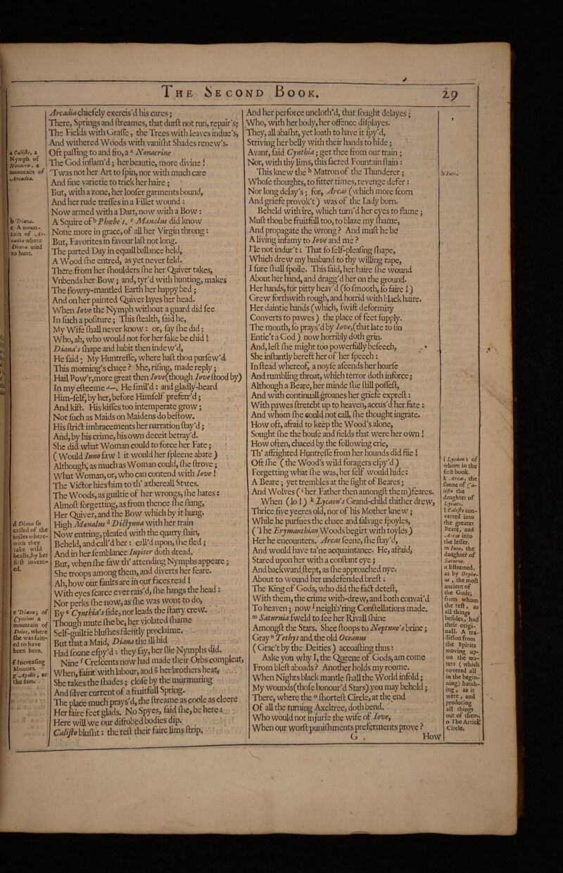 zp a Calijio, a Nymph of tionOVTtiy a Arcadia&^^kXy exercis'd his cares; There, Springs and ftreames, that durfl: not run, repair s,* The Fields with Graffe, the Trees with leaves indue s, And withered Woods with vanillit Shades renew's. Oft palling to and fro, a ^ Nomcrine The God inflam’d; her beautie, more divine JSonacTKy a 1 - — y---. mountain of 'Twas not her Art to fpin, nor with much care yArcadta- . - • • ... . . b Diana. c A moun¬ tain of o^r- cadia where Diana ufcd to hunt. d Diana (b called of the toiles where¬ with they take wild beaftsjby her fiift invent¬ ed. C Diana I of (^ynthm a mountain of Delesf where fhe was fam¬ ed to have been born. f Incrcaling Moones. ^ \ytpoUo j ©r the Sun. - And fine varietie to trick her haire; But, with a zone, her loofer garments bound. And her rude trefles in a Fillet wound: Now armed with a Dart, now with a Bow: A Squire of’'’ Phosbe's, ^ did know None more in grace, of all her Virgin thron But, Favorites in favour lafl: not long. The parted Day in equallballance held, A Wood iBe entred, as yet never feld. There from her fhoulders Ifre her Quiver takes, Vnbends her Bow; and, tyr'd with hunting, makes The fiowry-mantled Earth her happy bed; And on her painted Quiver layes her head. When love the Nymph without a guard did fee Infuchapofiture; This ftealtb, faid he. My Wife (hall never know: or, fay fhe did i Who, ah, who would not for her fake be chid 1 Dianas iBape and habit then inde w'd, Fie faid • My Huntreffe, where haft thou purfew'd This morning's chace ? She, rifing, made reply 5 Hail ?ow'r,more great then love^thow^ love flood by) Inmyeftceme-'-. Hefmird: and gladly-heard Him-felf, by her, before Himfelf preferr'd y Andkift. His kiffes too intemperate grow ; , * Not fuch as Maids on Maidens do beftow. His ftridl imbracements her narration flay'd; And, by his crime, his own deceit betray’d. She did what Woman could to force her Fate; ( Would Jmo faw I it would her fpleene abate ) ^ Although, as much as Woman could, fhe ftrove; ' ’ What Woman, or, who can contend with love! The Vicflor hies him to th' sethereall States. • The Woods, as guiltie of her wrongs, fhe hates: Alrnoft forgetting, as fi’om thence fhe flung,- Her Quiver, and the Bow which by it hung. High Manalm D itlynna with her train Now entring,pleafed with the quarry,flain, Beheld, andcall'd her: call'd upon, 1% fled; And in her femblance lufiter doth dread. But, when fhe faw th' attending Nymphs appeare; she troops among them, and diverts her feare. Ah,howourfaultsareihourfaces,read I . With eyes fcarce ever rais'd, flie hangs the head: Nor perks fhe nqWj as fhe was wojit to do, . By ^ Cynthia’s fide, nor leads the ftarp^ ereW. , s Though mute fhe be, her violateddhame Self-guiltie blufhes filehtly proclaime. Butthat aMaid, the ill hid ; - . , Hadfooneefpy'd*. they fay, her flie bJymphs did. Nine ^ Crefeents now had madetheir Orbs compleat When, faint with labour, and ? her brothers heat, , . She takes the fhades; clofe by the'murmuring' ^ And filver current of a fruitfull Spring. ^ The place much prays'd, the ftreame as coole as cleere Her faire feet glads. No Spyes, fai4 fhe, be here: - Here will we our difrobed bodies dip. ^: Califio blufht: the reft their faire lims ftnp. *', - And her perforce uncloth’d, that fought delayes; Who, with her body, her offence difplayes. They, all abafht, yet loath to have it ^‘y^d. Striving her belly with their hands to hide; Avant, faid Cynthia; get thee from our train; Nor, with thy lims, this facred Fountain ftain: This knew the ^ Matron of the Thunderer; Whofe thoughts, to fitter times, revenge defer; Nor long delay's; for, Areas (which more fcorn And griefe provok't) was of the Lady born. Beheld with ire, which turn'd her eyes to flame; Muft thou be fruitful! too, to blaze my fhame. And propagate the wrong ? And muft he be A living infamy to love and me ? I’le not indur't; That fb felf-pleafing fhape. Which drew my husband to thy willing rape, I fure fhali fpoile. This faid, her haire flic wound About her hand, and dragg'd her on the ground. Her hands, for pitty heav'd (fo fmooth, fo faire I) Grew forthwith rough, and horrid with black haire. Her daintie hands (which, fwifi: deformity Converts to pawes ) the place of feet fupply. The mouth, fb prays'd by Iove^(yh‘3it late to fin Entic'taGod) now horribly doth grin. And, left fhe might too powerfully befcech, .» She inftantly bereft her of her fpeech; In ftead whereofr a noyfo afeends her hoarfe And rumbling throat, which terror doth inforce; Althoi^h a Beare, her minde flie ftill poffeft. And with continuall groanes her griefo expreft 5 With pawes ftretcht up to heaven, accus'd her fote: And whom fhe could not call, flie thought ingrate. How oft, afraid to keep the Wood's alone. Sought fhe the houfe and fields that were her own! How often, chaced by the following crie, Th' affrighted Huntreffe from her hounds did flie I Oft fhe C the Wood’s wild foragers efpy'd ) Forgetting what lEe was, her felf would hide: A Beare; yet trembles at the fight of Beares; And Wolves (^ her Father then amongft them)feares. When (lo 1) ^ Zycaons Grand-child thither drew, Thrice five yeeres old, nor of his Mother knew; While he purfues the chace and falvage fpoyles, (1 he Erymmthianysiwith toyles) Her he encounters. Areas feene, fhe flay'd, And would have ta'ne acquaintance. He, afraid, Stared upon her with a conftant eye; And backward ftept, as fhe approached nye. About to wound her undefended breft; The King of Gods, who did the fad deteft. With them, the crime with-dre w, and both convai'd To heaven; now ^ neighb'ring Conftellations made. ^ Saturnia fweld to fee her Rivall fhine Amongft the Stars. Shee ftoops to Neytme’s brine; Gray  Tethys and the old Oeeanks ( Grac't by the Deities ) accoafting thus Aske you why I, the Queene of Gods, am come From bleft aboads Another holds my roome. when Nights black mantle fliall the World infold; My wounds(thofe Iionour'd Stars) you may behold; There, where the ° fhorteft Circle, at the end Of all the turning Axeltree, doth bend.' . ^ Who would not injurie the wife of love^ when ovir worftpunilEments preferments prove ? G ’ How ll Im'.y 1 Lycaon: of whom in the firltbook. k the fonne of Ca- lifto the daughter of Lycaon, \ Califio con-‘ verte'd into the greater Beare, and oircas into the lefler. vci lunoy the daiightef of Saturne. n Efteemed, as by Orphe. us , the moft ancient of the Godsi from whom the reft, as all things befidesf had their origi- nall, A tra¬ dition from che Spirits moving up¬ on the wa¬ ters ( which covered all in the begin ning) hatch¬ ing , as it were, and producing all things out of them, o The Artick Circle.