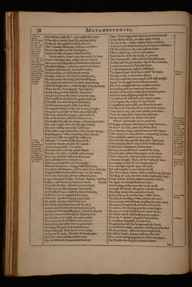 3^ Me TA MORPH O S IS. a The re¬ fulgent fhield which Wis given her by lupi. rer t fo caL led of the goat-skin which co¬ vered it. b Erichthoni- m : the fon of Vulcan, who is faincd to refide at LcfWios, in regard of the heat of that Earth fo fo- veraign For fores and difeafos. cPalias. d Pailas : of the Lake Triton,\vh£Xt frft foe was feene in her warlike ha¬ biliments i i or rather of her wifdome. e Daughters of Cecnps, Her bofome, with the * which fhe wore: Who calls to mindejhow fhe, not long afore, Profanely did, againfl: her faith, diicover The ^ Lemnian iSiie,borne without a Mother: Now to her lifter, to the God innate; And by fo bale a meanes t'inrich ner ftate. Porth-with to Envies cave her courle (lie bent. Purr'd witli black filth, within a deepe defcent Between two hills^where Phoebns never fiiowes Hischeerefiill fece; where no winde ever blows: Repleat with fadnefte, and unadrive cold; Devoid of fire, yet ftill in fmoak enrol’d. Whither when as ^ the fek'd in battell cam e, She ftaid before the houfe,(that hate foil frame She might not enter) and the darke doore ftrokc With her bright lance; which ftraight in iiinder broke. There faw flie Envy lapping Vipers blood; And feeding on their flefti,her vices food: And, having feene her, tum'd-away her eyes. The Caitifte (lowly from the ground doth rife (Her halfe devoured Serpents laid-afide) And forward creepeth with a lazy ftride. Viewing her forme fo faire; her armes, fo bright; She groan'd, and figh't at fuch a chcerefoU fight. Her body more then meager; pale her hew; Her teeth all ruftie; ftill (he lookes askew i Her breaft with gall, her tongue with poyfon fweld: She onely bught, when (lie bd lights beheld. Her ever-waking cares exil'd foft fleepe: Who lookes on good (ucceflfe, with eyes that weepe 5 Repining,pines: who, wounding others, bleeds: And on her felfe revengeth her mftdeeds. Although ^ did the Hag deteft; ’ . Yet briefly tlius her pleafure (he expreft: AgUuros^QViS. of the ® CecropdeSy Doe thou infoft with thy accurft difoafe. This faid ^ the haftie Goddelfe doth advance Her body, with her earth-repelling lance. Envie caft after her a wicked eye. Mutters, and could for very (brrow dye « That fuch her power: a fnaggy ftafte then tooke Wreathed with thornes; and her darke Cave foifooke. Wrapt in black clouds,which way fo ere ftie tumes. The Come ihe lodges,fiowric pafturesburnes. Crops what growes high; Townes, Nations, with her Pollutes; and Vertue perl'ecutes to death. (breath when (he the faire Athenian towers beheld. Which (b ill wealth, in learned Arts exceld, And feaftfull Peace; to cry (he fcarce forbeares, In that (he faw no argument for teares. When (he AglaHros\o<^gm^ entred had, She gladly executes what Pallas bad: Her canlired hand upon her breft Ihe lai'd, And crooked thornes into her heart convay'd, And breath'd in bainefuil poyfon; which (lie (heads Into her bones, and through her Ipirits (preads. And tliat her envy might not want a cau(b; The God in his divined forme (he drawes: And with it, fets before her wounded eyes Her happy (ifter,and their nuptiall joyes: Augmenting all. Thefe fecret woes excite, And gnaw her foule. She fighs all day,all nigltt; And with a 1 bw infection melts away. Like Ice before the Sunnes uncertainc ray. Paire Herfds happy ftate fuch heart-bumc breeds In her black bofome, as when (piny weeds Are fet on fire: which without fiame confume, And feeme (lb (mall their heate) to bume with fume. Oft (he refolves to die, (uch fights to (him Oft, by difclofing, to have botn undone. ' Now fits (he on the thrclhold, to prevent The Gods accelfe; who with loft bbndilliment. And his bed Art, perfwades. Quoth (he; forbeare, I cannot be remov'd, if you ftay heare. I to this bargaine,he reply^d, will ftand; The figured doore then forces with ^his wand. Striving to rife, to (econd her debate, Her hips could not remove,preft with dull waight. Againe (he ftruggl'd to have ftood on end: But, thofe unfupple finewes would not bend, incroaebing cold now enters at her nayles,: And lack ot blood her veines blew branches pale's. And as a Canker,(lighting hclple(fe Arts, Creeps from th' infeded to the founder parts t So by degrees the winter of wan Death Congeales the p^th of life, and ftops her breath: Nor drove (he : had fhe ftrove to make her mone. Voice had no way; her neck and face now done. There (he a bloodlelfe Statue fate, all fteckt: Her (potted minde the Marble did infed. When § AtlantiadeSy on her, prophane Of tongue and heart, this (harpe revenge had tahe; He from ^ the'Citie, nam'd by Paliusy tiew On mounting wings, and unto heaven with-dre w. With whom, love thus (his love congealing) joynes: Ihou, faithfrdl Minifter to iny defignes. Shoot Iwiftly through the Ayre unto ^ that Land, Whofe borders North-ward of thy Mother ftand, Which thofe Inhabitants Sidonia name: Behold, yon royall Heard: condud the fame, From not (arre diftant Mountaines, to the lEore. This he dilpatcht, with fpeed that went before A humane thought. There, oft the ^ princely Maid, Accompany'd with Tyrian Virgins, play'd. Love and high Majeftie agree not well ^ Nor will together in one bofome dwell. That Powre,from whom, what ere hath being, (princes * That King of Gods,who three-fork'd lightning Kings; ^ Whofe nod the Worlds unfixt foundation (hakes, The figure of a fenfiiall Bull now takes: -And, lowing, walkes upon the tender gralfe Amongft tfe Heard; tnough he in forme (iirpafte. His colour whiter then untrodden (how. Before ftill-moift and thawing ^ Af*fter blow. The flelh, in fwelling rowles, adomes the neck To imitate, then (Lining gemmes more bright: His eyes no wrath, his brows no terror threat; His whole afped with fmiling peace repleat, * The beaft, Agenor's daughter doth admire. So wondrous beautifoll, fovoidofirc. Though fuch,at firft (he his approach did dread, Yet forthwith toucht; and then with flowers him fed. The Lover joyes: till he his hopes might feaft, •He kift her hands; ah,(carce deferres the reft I Now, on the fpringing grade, he frisks and playes t His fidesjK)w on tne golden lands he layes* Her FHisCa, duceu$. E U R op A. g Mercury: of^tlas, tha father of hi$ mother, h %^rheiis:Set the Com¬ ment OH the fixthbookc. i A part of Pheenicia, which MaU the mother of Mercury, oae of the PLeiaHesy be¬ holds from the South. Jc Europa, the daughter of King Myre- nor. 1 The South Windc. m Eurepa. \