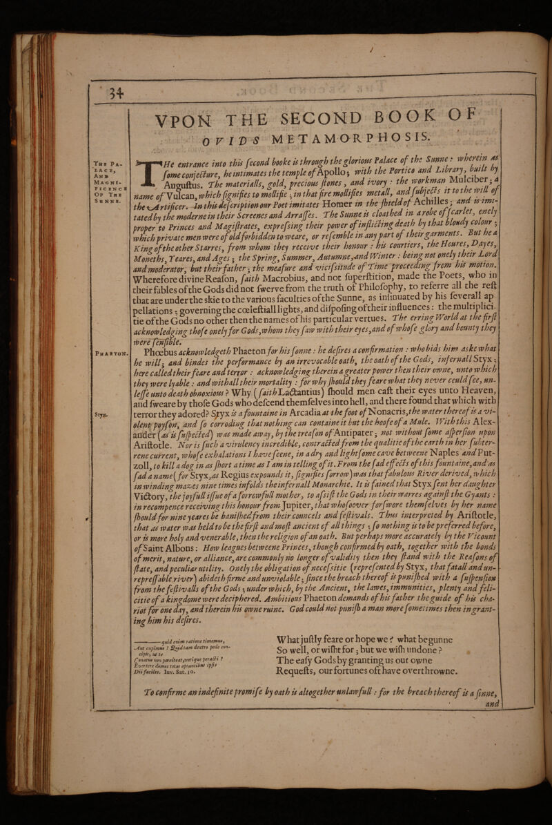 J A \ Thi Pa- ‘l. A C B, An® MagnI- ^ r C B N C H Of Tub S H N N B. Phabton. Sty». VPON TFiE SECOND BOOK OF OVIDS METAMORPHOSIS. 3» w^He entrance into this fecond booke is through the glorious Palace of the Smne : wherein m I fomeconjeefure, hemtmates the temple of with the Portico and Lthr^y^^ \ A Aueuftus. The materialise gold, preciotss jtones, and ivor'j •• the workman Mulciber; name «/Vulcan, which fgnifes to mollifie ■, in that f re mollifies metall, J f the uJrtificer. In this deferipiion our Poet imitates Homer/» Achilles; and tsimt- tatedln the modernein their Screenesand Arraffes. The Sunne is cloathed in arobe J' proper to Princes and Magijlrates^ exprefsing their poiver of infixing death by that bm y colour 5 which private men ivere of oldforbidden to weare^ or refemble in any fart of their garments. But e a Kin^oftheother StarreSy from whom they receive their honour : his courtiersy theUcureSy ajeSy Uonethsy TeareSy and Ages • the Springy Summery AutumnCy-and Winter: being not onely their Lord and moderator y hut their father ^ the meafure and vicifsitude of Time proceeding frm his mmon. Wherefore divineReaibn, faith Macrobius, and not fuperftition, made the Poets, who in their fables ofthe Gods did not fwervefrom the truth ot Philofophy, to referre all the reft that are under the skie to the various faculties of the Sunne, as iniinuated by his leverall ap¬ pellations 1 governing the coeleftiall lights;, and difpofingoftheir influences: the multiplici- tie of the Gods no other then the names of his particular vertues. The erring World at the prjt acknowledging thofe onely for GodSyWhom they faw with their eyeSyUndof whofe glory and bounty they werefenfibie, ^ - j j. it Phoebus ackmwledgeth Vhzcton for hisfonne: he defires a eonfrmation: who bids him aske what he will- and hindes the performance by an irrevocable oat hy the oath ofthe GodSy infernal I Sty here called their feare and terror : acknowledging therein a greater power t hen their owney unto which the'^ were lyable: and with all their mortality : for why Jhould they feare what they never could fee y un- lejje unto death obnoxious^ Why ^yi/V^Laeftantius) (hould men caft their eyes unto Heaven, and fweare by thofe Gods who defeend themfelves into hell, and there found that which with terror they adored> S^yx is a fountaine in Arcadia at thefoot (?/Nonacris,t^^ water thereof is a vi¬ olent ppyforty and fo corroding that nothing can containeit hut the hoofeof a Mule. With this Alex¬ ander wasmadeawayyhphetreafonofkwxS^zSitx-y not withoutfome afperfion upon Ariftotle. Nor is fuch a virulency incredibley contrailedfrom the qualitie ofthe earth in her fubter- rene current y whofe exhalations I havefeenCy in adry and light fome cave betweene ^Taples and zoll, to kill a dog in as jhort a time as I am in telling of it. From the fad e feels of this fount ainey and'as fadaname[for Styx,^ Regius expounds ityfignfes forrow)was that fabulous River derivedy which in winding maz^es nine times infolds theinfernall Monarchic. It is fainedthat Styxfent her daughter Victory, the jojfullijfue of a forrcwfull mother, to afsift the Gods in their warres againjl the, Gjants : inrecompencereceivingthishonourfrom]uplQYythat%vhofoever forfwore themfelves hy her name fhouldfor nineyeares fe banilhedfrom their councels andfeflivals. Thus interpreted hy Ariftotle, that as water was held to be thefirfl and moft ancient of all things xf) nothing is to he preferred before y or is more holy and venerable ^ then the religion of an oath. But perhaps more accurately by the Vicount (?/Saint Albons: How leagues betweene Princesy though confrmedby oathy together with the bonds of merit ynaturCyOr alliancey are commonly ho longer of validity then they (land with the Reafonsef flatey and peculiar utility. Onely the obligation ofnecefsitie [reprefent ed hy Styx, thatfat all and un-1 repre fable river^ abideth firme and unviolable -^fince the breach thereof ispunijhed with a fufpenfion from the fflivalls ofthe Gods • under which y by the Ancient y the laweSy immunities y plenty and feli- citie of a kingdome were deciphered. Ambitious demands of his father the guide of his cha¬ riot for one day y and therein his owne mine. G od could not punijh a man more fomet imes then in grant¬ ing him his defires. ^md enim ratione timemtUy - ■ c ---- y ^ut cHpimm ? ^idtam dextro pede con- ctpiSf utte rfionatus non pcentteatfVOti^ue pera^i f Ever ter e domos tot at optantibut ipfis Diifaciles. luv. Sat. jo. What juftly feare or hope we ^ what begunne So well, or wifhtfor; but we wifli undone} The eafy Gods by granting us out owne Requefts, our fortunes oft have overthrowne. T9 cenfirme an indefinite promife by oath is altogether unlawful! ,* for the breach thereof is a finne, and