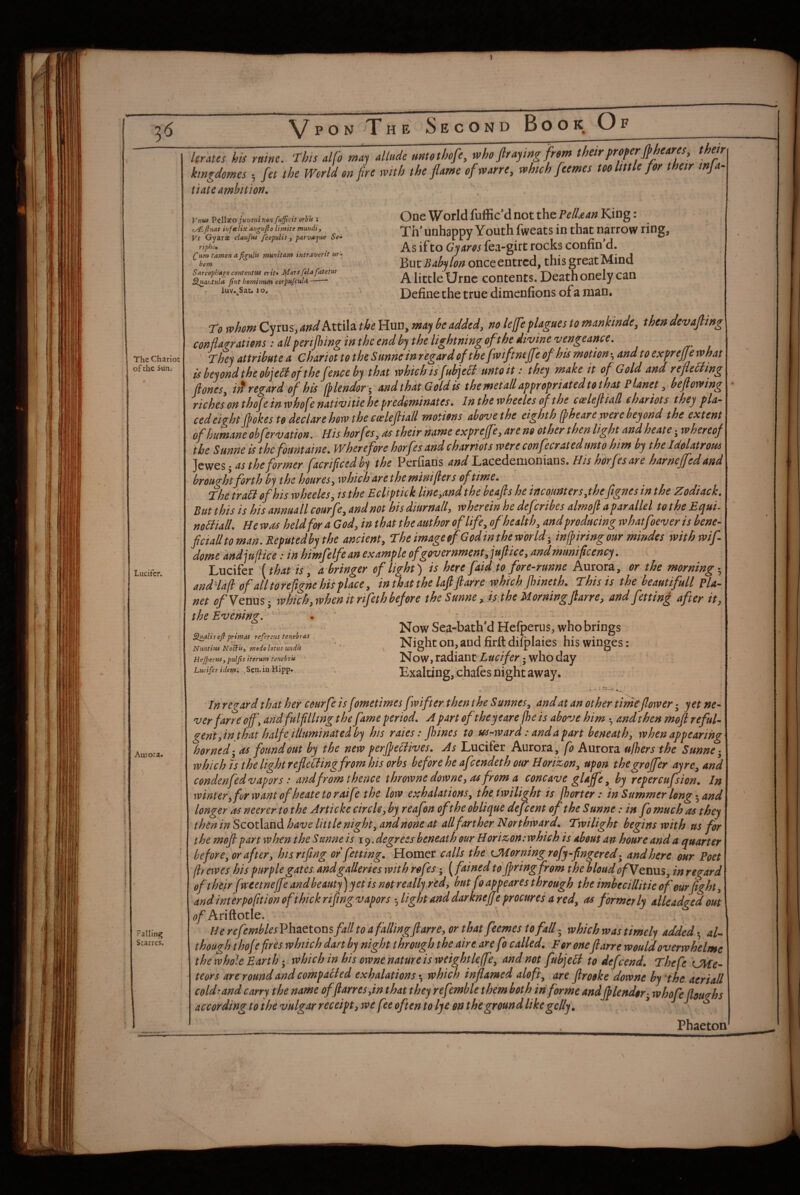 The Chariot of the Sun.- Lucifcr. Aurora. \ Falling Starres. Urates his kingdomes tiate ambition. ^ mine. This alfo may allude untothofe, who fir aying fr»m their preferfih s *, fet the World on fire with the flame ofwarre, which fltemes too little fo eares^ or their infa- Vntu Pellxo juvsni non fufificit orh'U : ty£, fiuat iuftclix angufto limite mmdi, Vt Gyars claufut fcopulis , parvajue Se-^ ripho, (^um tamen a munitam intraverit ur^ hem SarcophAjo contenttis erit* Morffeleifatetur Sluautula fint homhium corpufcul/i-* r luY.^Sauio. One World fuffic’d not the PelUan King: Th’ unhappy Youth fweats in that narrow ring. As if to Gyaros fea-girt rocks confin’d. ld>xve Babylon onceentrcd, this great Mind A little Urnc contents. Death onely can Definethe true dimenfions ofa man. to whom Cyrus, and Attila the Hun, may be added, no leffe plagues to mankinde, then devafitng conpzr ations: all fcrifiiingin the end by the lightningofthe divine vengeance. They attribute a chariot to the Sunne inregard of the fwiftnejfe of hismotion^andtoexprefjewhat is beyond the objeH of the f’.nee by that which is fubjeit unto it: they make it of Gold and refledling fiones, iit regard of his fplendori andthatGoldU themetallappropriatedtothat Planet, befiowing richesonthofeinwhofenativitiehepredominates. Inthewheelesofthe caslefiiatl chariots they pla¬ ced eight fiokes to declarehow the eoelefiiall motions above the eighth (pheare were beyond the extent of humane obfervation. His horfes, as their name expreffe, are no other then light and heate; whereof the Sunne is the fount aine. Wherefore horfes and charriots were confecrated unto him by the Idolatrous z as the former facrificed by the Perfiaris and'LiCcdemoaiaxxs. His h'orfesare harnejfedand brought forth by the houres, which are the minijler s of time. The trail of his wheeles, is the Ecliptick line,and the beafis he incounters,thefignes in the Zodiack. But this is his annaall courfe, and not his diurnall, wherein he def:rihes almofi a parallel to the Equi- noBiall. He was held for a God, in that the author of life, of health, andproducing whatfoever is bene- ficialltoman.Reputedbythe ancient, TheimageofGodinthew'orld-, infpiringour mindes withwif- dome'andjuflice: in himfelfe an example of government, jufiice, and munificency. Lucifer '[that is ’ abringer of light) is here faidjo fore-runne Aurora, or the morning-, andHafbf ah torefigne his place, inthatthe lafifiarre which jhineth. Thisis the beautifull pla¬ net ofVenm- which, when it rifeth before the Sunne , is the Morningfiarre, and fettin£ after it, the Evening,' . ’ Now Sea-bath*d Hefperus, who brings Night on, and firft difplaies his winges: limits efiprimal referens tenehras Nuntius Nobfis^ moio lotus undu Hejpertts, puljis iterum tenehr 'u ‘ Lucifer identi ,Sctx. in Hipp* Now, Tadhnt Lucifer ^ who day Exalting, chafes night away. In regard that her cmrfe isfometimes fwifter then the Sunnes^ and at an other timt flower; yet ne¬ ver farre ojf\ andfulfilling the fame period, A part oftheyearefhe is above him •, and then mofi reful¬ gent fin that half e illuminated by his raies: Jhines to us-ward: and a part beneath, when appearing horned-^ as found out by the new perfle^ives. As Lucifer Aurora, fo Aurora ujhers the Sunne- which IS the light reflelding from his orbs before he afeendeth our Horizon, upon thegroffer ay re, and condenfed vapors: and from thence throwne downe, 04 from a concave gUffe, by repercufsion. In winter, for want of heate to raife the low exhalations, the twilight is jhorter: in Summer long-, and longer as neererto the Art i eke circle, by reafon oft he oblique defeent of the Sunne: in fo much as they then in Scotland have little night, and none at allftrther N orthward. Twilight begins with us for the mofi part when the Sunne is degrees beneath our Horizon:whieh is about an hour e and a quarter before, or after, hisrifing or fetting, Homer calls the CHorning rofy-fingered- and here our Poet fir ewes his purple gates and galleries with rofes -, [fained to firing from thebloudofVQXiW.%, in regard of their fweetnejf'e and beauty) yet is not really.red, but foappeares through the imhecillitie of our fight, and interpo fit ion of thick rifmg vapors light and darknejje procures a red, as formerly alleadged out Ariftotle. ' : He refembles Phaetons fall to a falling ft arre, or that feemes to fall ■- which was timely added • al¬ though t ho fe fires which dan by night through the air ear e fo called. For oneft arre would overwhelme the whole Earth -, which in his owne nature is weight leffe, and not fubjelt to defeend. Theft 'CUe- teors are round and compatied exhalations*, which inflamed aloft, are ftrodke dowrie by the aeriall coldrand carry the name offtarres,in that they refemble them both iri forme andfilendor- whofe floughs according to the vulgar receipt, we fee often to lye on the ground likegclly\ ^ ^ Phaeton p