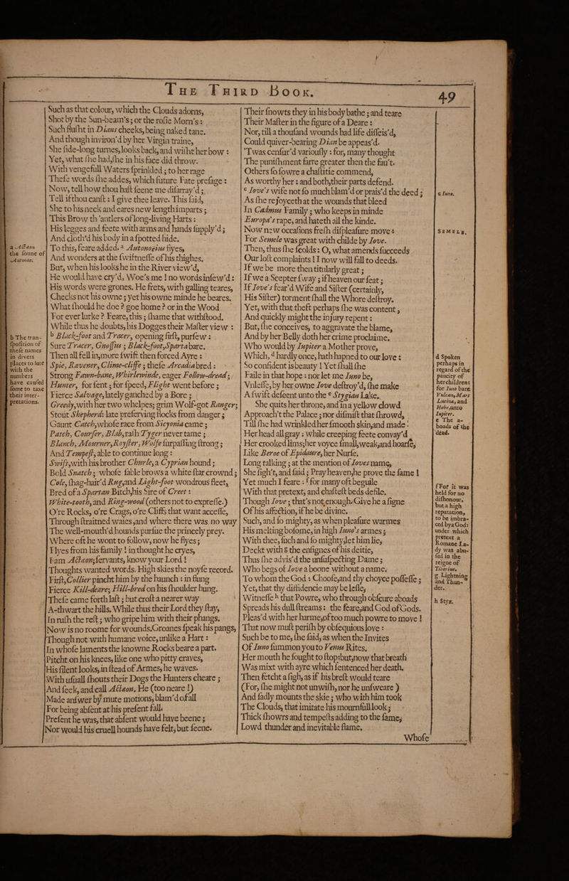 a the fonnc of yyiutonoe^ b The tran- fpofition of thefe names in divers places to lute with the numbers have caufed ibme to taxe their inter¬ pretations. Such as that colour, which the Clouds adorns, Shot by the Sun-beam’s; or the rofie Morn s: Such flullit in Dians cheeks, being naked tane. And though inviron d by her Virgin traine, She fide-long turnes, looks back, and wiiLt her bow: Yet, what flic had,line in his face’did tlirow. With vengefull Waters Iprinkled; to her rage Thefe words llie addes, which future Fate prefage: Now, tell how thou haft leenc me difarray’d; Tell ifthoucanft: I give thee leave. This fdd, She to his neck and eares new length imparts; This Brow th antlers oflong-living Harts: His Icgges and feete with arms and hands fupply^d; And cloth’d his body in a fpotted liide. To this, feare added. ^ Autonoeim byes. And wonders at the fwiftnefle of his thighes. But, when his looks he in the River view'd, He w^ould have cry'd, Woe's me ! no words inlew'd: His words were grones. He frets, with galling teares, Checks not his owne; yet his owne minde he beares. What ftiould he doe ? goe home or in the Wood For everlurke ? Feare, this; ftiame that withftood. While thus he doubts, bis Dogges their Mafter view : ^ £lackjfoot and Tracer, opening firft,purfew: Sure Tracer, Gno^m; Blach^foot,S^arta\ystz, Then all fell in,more fwift then forced Ayre: Spie, Kavener, Ciime-clijfe • thefe Arcadia bred : Strong Fawn-bane, JVhirlewlnde, eager Follow-dread*, Hmter, for fent 5 for fpeed. Flight went before; Fierce lately ganched by a Bore; Greedy,With her two w'helpes^ grim Wolf-got Ranger Stout Shepherd-, late preferving Hocks from danger; Gaunt Catchywho^c race from Skyonia came • Patch, Courfer, Blah, ralh Tyger never tame; Blanch, McarneryRoyfier, Woifeim^dSFvivg ftrong; And Tempefi, able to continue long: Swiftywith his brother Churle, a Cyprian hound; Bold Snatch; whole fable brows a white ftar crownd; Cole, ftiag-hair'd RugyOxiA Light-foot wondrous fleet. Bred of a Spartan Bitch,his Sire of Greet: white-toothy and Ring-wood (others not to exprefle.) O re Rocks, o're Crags, o're Clifts that want accefle, Through ftraitned waies,and where there was no way The well-mouth'd hounds purfue the princely prey, where oft he wont to follow, now he fiyes; Flyes from his family 1 in thought he cryes, lam ABaon-y^cvimtSy know your Lord! Thoughts wanted words. High skies the noyfe record. VvdkyCoilier pincht him by the haunch ? in flung Fierce Kill-deare*, Bill-bred on his flhoulder hung. Thefe came forth laft; but croft a nearer way ' A-thwart the hills. While thus their Lord they ftay, In raih the reft; who gripe him with their phangs. Now is no roome for wounds.Groanes fpeak his pangs, Though not with humane voice, unlike a Hart: In whole laments the kno wne Rocks beare a part. Pitcht on his knees, like one who pitty craves, His filent looks, in ftead of Armes, he waves. With iifuall fhouts their Dogs the Hunters chearc ; And feek, and call APiaon, He (too neare !) Made anfwer by mute motions, blam'd of all For being abfent at his prefent fall^ Prefent he was, that abfent would have beene; Nor would his cruel! hounds have feltj but feene. Their fiio wts they in his body bathe; and teare Their Mafter in the figure of a Deare: ‘ Nor, till a thoufand wounds had life diffeis'd, Could quiver-bearing I>ian be appeas'd. Twas cenfur'd varioufly: for, many thought The piinilhment ferre greater then the fau't. Others fb fowre a chaftitie commend, As worthy her: and both,their parts defend. loves wife not fb much blam'd or prais'd the deed * As ftie rejoyceth at the wounds that bleed In Cadmtis Family; who keeps in minde Ear opals rape, and hateth ail the kinde. Now new occafions frefti difpleafure move •: For Semele was great with childe by love. Then, thus llie fcolds: O, what amends fuccecds Our loft complaints 11 now will fall to deeds. If we be more then titularly great ; If we a Scepter fway; ifheaven our feat; If loves fear’d Wife and Sifter (certainly^ His Sifter) torment fhall the Whore deftioy. Yet, with that theft perhaps ihe was content, And quickly might the injury repent; But, flic conceives, to aggravate the blame. And by her Belly doth her crime proclaime. Who would by Jupiter a Mother prove, Which, ^ hardly once, hath hapned to our love: So confident is beauty I Yet flialllhc Faile in that hope: nor let me Juno be, Vnlefte, by her owne Jove deftroy*d, fhe make A fwift defeent unto the ® Stygian Lake^ She quits her throne, andTn a yellow dowd Approach’t the Palace; nor difinift that flbrowd. Till flic had wrinkled her fmooth skin,and made' Her head all gray; while creeping feete convay'd Her crooked lims;her voyce finall,weak,and hoarfe,' Like Beroe of Epidaure, her Nurfe. Long talking; at the mention of loves name, She figh't, and faid; Pray he3ven,he prove the fame ! Yet much I feare •• ^for many oft beguile ‘With that pretext, and chafteft beds defile. Though Jove; that'snot enough. Give he a figne Of his aftedion, if he be divine. Such, and fo mighty, as when pleafure warmes His melting bofbme, in high Juno's armes j With thee, fuch and fb mighty,let him lie, Deckt with S the enfignes of his deitie, Thus fhe advis'd the unfiifpeding Dame 5 Who begs of Jove a boonc witliout a name. To whom the God: Choofe,and thy choyce poffefle; Yet, that thy diftidencie may be Icfle, Witneffe ^ that Powre, who through obfeure aboads Spreads his dull ftreams: the feare,and God ofGods. Pleas'd with her harme,pftoo much powre to move! That now muft perifh by obfequiouslove *• Such be to me, flie faid, as when the Invites Of Juno fummon you to Venus Rites. ' Her mouth he fought to ftop:but,now that breath' Was mixt with ayre which f entenced her death. Then fotcht a figh, as if his breft would teare (For, fhe might not unwifh, nor he unfweare ) And fadly mounts the skie; who with him took The Clouds, that imitate his mournfuU look • Thick fhowrs and tempefls adding to the fame,* Lowd thunder and inevitable flame. Whofc c Imt, Sembib, a Spoken perhaps in regard of the paucity of her children? for luM bard Vnlcan,Mars Lucitia, and Hebe,\xniO Jupiter, c The a- boads of the ^d^ad. fFof it was held for no diihonour, but a high reputation, to be imbra- cedbyaGods under which pretext a Romane la¬ dy was abii- fed in the reigne of Tiberius, g Lightning and Thun¬ der.. h Styx.
