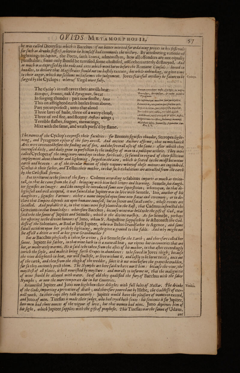 he WAS called Dionyfius which is Bacchus: tf not better merited for ordaining prizes i» his feflivals ^ drmke(Ii^eji^wherein he hhnfelf hadcommonl'^i the viBor'^, By attributing varietie of Jightnings tolufiter^ the Poets, faith Seneca^ admonifh us, how all offenders are not equallv punilhable: lome only fhould be terrified,fomc chaftiled, arfd others utterly deftroyed. And M much was exprejjed by the rods and axes which were borne before the Roraane Confuls ’ bound m bundles, to declare that Magiflrates jhouldnot too haflily execute j but while unbinding, to ffive time to their anger, which notfeldome mi ftnformes the judgement. Joves fearefull artillery he faines to be forgedbytheQryQ\o^%i whereof Yixgil more fully. ' v , 57 The Cyclopes in vaft caves their anvills beat: . Steropes, Brontes, nak’d Pyragmen, fweat In forging thunder: part now finifht- love * This on affrighted earth hurles from above. Part yetunperfed:^ unto that aloud Three lares of haile, three of a watry cloud^^ Three of red fire, andftormy Aujlers wings 5 Terrible flafhes, fragors, menacings, Mixt with the fame, and wrath purfu’d by flame. Ferrumexercebant vafio in antro, '^rontefjue, Ster.opepjue , dr nudtu membra T*jragmon. ^ > ■> His informatum manibtts jam partepolita Fulmen eraty toto genitor ^ua plnrima (celo . ‘D.cjicit in terrM, pats imperfe^a manebat, Tres imbris torti radios, tres ntibis aquofa .Addiderant, rutili tres ignis alitis-^ufiri. Ftslgores nu7jc tcrrificosyfotiitumq’, motHmq, Mifcehant operi, flammtj^', feepuaeibtts irsu. i^n, 1. 8, Thenamesof the Cyclop sexpreff’e their faculties : for 'Btorstesfignifies thunder, Steropes/«>/&?- mng, and Pyraginon aplyer of the fiery anvill. And ancient Authors affirme, that no mechanick Arts were tnventedbefore the finding out of fire, andthefeveraUufesof tbefame : after rohichthei mcreaMdaily, anddailygrew toperfeBion bj the indufiry of mantoapubliaue utilttie. They were ca//^^Cyclopes of the imaginary round eye in their, foreheads, fo fained in regard of their fiifitious implpment about thunder and lightning, forged in theaire, which isfeated in the mfdfibetweene earth andheaven: as of the circular motion of thofe vapours'whereof thefe meteors are ingendred, Coelus is their father, and Tellas their mot her, in thatfuch exhalations are attraSiedfrom the earth by the Ceslefiiad fervor. . ' But to returne to the fence of theftory: Cadmus according to Sabinas imports as much as Orien- tall, in that he came from the Eajl: bringing with him both letters and learning. Semcle, to daugh. ter fignifies an Image: and like enough he introducedfeme new fuperftition whereupon, in thatde-. light full and well accepted, it was fained that fiipfittt was in love with Semele. Ino, another of his daughters, fignifies Fortune; either a name impofed upon fome new fiatue and ceremony ^ or to de¬ clare that Empire depends not upon humane counfell, but on fecret andfatallcaufes, whofe Events are [0 called. And probable it is, in that vines werefirft planted in the Eajl, that Cn&amsmftruBed the Grecians in that knowledge: wherefore Bacchus, becaufe wine was heldtobe the gift of God, was faidto be the fonne «/’Jupiter and Semele; which is the divine worfhip. As for Semele, perhaps her ajpiring to the divine honours of Juno, whom S'. Auguftine fuppofeth to be Alhtoreth the God- deJfeoftheSidonizns,asBa3lorBell]\spitcr, who was Belas Grandfather r^Agenorj and feme fatall accident upon her pride by lightning, might give a ground to this fable. And why might not flse ajfeB a deitie as well as her greAt Grandmether f Butds^zcchxxsphyficAllyistAkenfor a vine • fo is SquxqIqfor the Earth 5 and therefore called her fonne. Jupiter his father, in that wine hath in it a naturall heat • nor ripens but in countries that are hot, or moderately warme. H e is faid to be taken from the afhes of his mother, in that ajhes exceedingly inrich the foyle, and make it bring forth Grapes in abundance: tobefewedin]ovQ% thigh becaufe the vine delighteth in heat, nor willfrubiifie, or live without it, and laftly to be borne twice - once out of the earth, and then from the thigh of the tredder - fince it is not wine before the grapes be trodden, for fo they anciently preH them. The Nymphs are here faid to have nurlihim: becaufe the vine^the moyslefl of all plants, is heU nourijhed by moyUure : and morally to informe us^ that the malignitie of wine Jhould be allayed with water. So of old they qualified the fury of Bacchus with the fober Nymphs 5 as now the more temperate doe in hot Countries. Reconciled Jupiter and Jund now highthen their delights with full boles of NeBaVu the drinke of the Gods,importing a privation of death 5 and therefore powred out by Hebe; the Goddeffe ofeter^ nail youth. In their cups they talk wantonly: Jupiter would have the plea fare of women to exceed, and Juno of men, Tirefias is made their judge, who had tryed both fexes: his fentence is fop Jupiter, how men had three ounces of the vigour of love, hut that women had nine. Juno .deprives him of his fight, which Jupiter fupplies vaith the gift of prophefie. This Tirefias was the fonne <?/ Ud^eus, . ... -• one