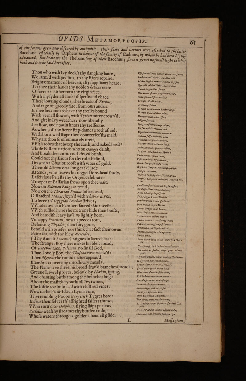 of the former grew now ohfcuredhy mmuitie, their fame and verms were 4cribed tT^Zr Bacchus: ejpectally hy Omheas tn honour of thefamilyofCzAmu^hy whomhehadbeenhi?hh Thou who with Ivy deck't thy dangling haire; We, arm'd with jav'Iins, to thy Rites repairc/ Brightornament of heaven, thy fuppliants heare: To thee their hands thy noble Thebans reare. O favour / hither turn thy virgin face: With thy fyderiall looks difperfeand chacc Thefe lowringclouds, the threats of Erebtis^ And rage of greedy fate, from ours and us. It thee becomes to have thy tfefles bound With vernallflowres, with Tyrianmitttcxo^Vid^ And girt in Ivy wreathes: now liberally Let flow, and now in knots thy trefles tie. As when, of thy fierce ftep.dames wroth afraid. With borrowed fhape thou counterfet’ft a maid. Why art thou fo effeminately dreft. With robes that fweep the earth, and naked breft ? Thofe Eaftern nations who on Ganges drink. And break the ice on cold Araxis brink. Could not thy,Lions for thy robe behold. Drawn in a Chariot rooft with vines of gold. Thee old Silenm on a long ear'd jade Attends; vine-leaves his rugged fore-head (hade. Lafeivious Priefts thy Orgies celebrate: Troopes of Baffarian frows upon thee wait* EdomanPang£fis Now on the loftie head, Diftradted Manas^ joyvid with Theban wives. To ferve th' Ogjgtan lacchm ftrives; Whofeloynes a Panthers facred skin invefts: With ruffled haire the matrons hide their brefts,^ And brandifh leavy jav'lins lightly born. Vnhappy Fenthem^ now in peeces torn. Relenting Thjades^ their fury gone. Behold with griefe ♦, nor think that fa(5t their owne. . Faire Ino^ with the blew Nereides^ ( Thy Aunt 6 Bacchus) raignes in facred feasf The firanger Boy there makes his bleft aboad. Of Bacchus race, Batemony no fmall God, Thee, lovely Boy, the Thufean rovers feiz'd; Then Tierem the tumid maineappeas'd. Blew leas converting into flowry meads: The Plane-tree there his broad-leav'd branches fpreads; Greene Lawrel groves, belov'd by P^^2^/^,lpring, And chanting birds among the branches fing: About the maft the youthf ull Ivy twines. The loftie toe imbrac'd with cluftred vines; Now in the Prow Id^ean Lyons rore. The trembling Poope Gangetick Tygresbore: In ftas themfelves th' affrighted failers threw 5 Who turn'd to Dolphins^ flying purfew. EaCiolm wealthy (treames thy burden tride. Whole waters through a golden channell glide. . Zffufum redimite comam uuunte corymba, Lucidum ceeli dectu', hue etdes votif MoUia Nyftti armata brachia Thyrjity ttbt Hailes fhebAy 'Sacchoy tut 'Valmufupplicibw fetwit. Hue averte favens vitgineum caput^ Vultu Jidereo difeute mbiUyi Et triftes Erebi minrUy . *Avidum^3 fatum. Te decet vernii comam floribtu cingiy Te caput Tj/ria cohibere mitray Hederave moUem baccifera Reli^are frontem: Spar^ere efufosjine Ujge crinety Rurfuf adduQo revocare noda. Slualu iratam ntetuens never cam CreverM falfos imitattts anus Crineflaventi fimulata vir^Oy Luteam vefiem retinenie f^oita* Vnde tarn modes placuere cultuSy Etjtnus ^axiyfluidUmy’yJyrma f Vidit aurato rejidete curruy Vefte cum longa tegeres leone 'sy Omnit Eoa plaga vajla terr*y bibit Gangemy niveumept, quifp^it Erangit sAraxem, Tefentor turpi fepuitur Silentu afedoy ^ Turgida pamptneit redimitus tempera fer- tt4m Condita lafeivi deducunt Orgia myfia : ' Tc 'Lajfaridum comitata cehorSy Nunc Edonii pede pulfavit Sola Pangai j tmne Threkh yertice Tindi : nunc Cddmem Inter matres impta Manat Comes Ogygio venit laccho, Nebridefacra pr&cinCla Latus. Tibi commotapeSlora mattes Eudere comam : thyrfumpi tevem Vibrante manuyjampofilaceres ' Tentbees artus Thyades afire . Membra remifia, velut sgnetum Videre nefat. Ponti regna tenet nitidi matertera 'Bac- chi Nereidumq'y choru Cadmeia cingitur Ine» lus habet in fiuSfus magni puer advent ponti \ r -r i*' CognatfU Bacchi, numen non vile ‘Talamon, Te Tyrrhenapuer rapuit manWy Et tumidum Nertuf pofuit mare, C^tulacumpratit mutatfreta. nine verno platanus folio virety Et PhaBo laupus charum nemus : Garrulaper ramos avis obfireph. Vivaces hederas ramus tenet. Summa ligat vitis edrehefid, Idaus prorafremuit Lee, Tigris puppe fedet Gangetiia, Turn pirata freto pavidus nataty Et fequitur curvu* fugientia Crabafa'hel- phin. Divite Tailoltss vexitte Lydiutuhday ^Aureatorrenti deducensfiumina ripa. Me(fagians