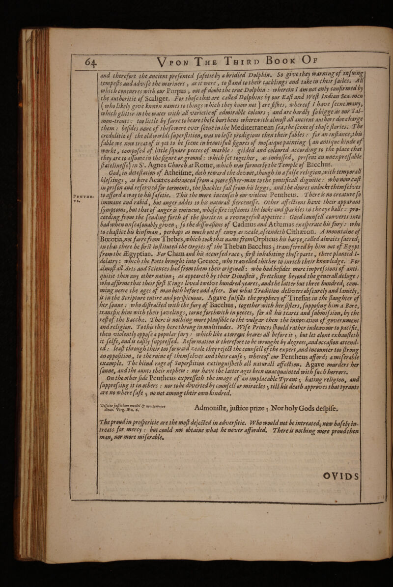 Pjnthh- V s. VpoN Xhe Third Book Of and therefore the anciertt frefented Jafette by a bridled Dolphin^ So give they tv arning of tempefis audadvife the mariners , as h were, tofiand to their tacklings and take in their Jailes* All which concurres with our Porpus, out of doubt the true Dolphin : wherein I am not only confirmed by the authoritie ^/Scaliger. For thofe that are called Dolphins by our Eajl and Wefl Indian Sea^men (who likely give known names to things which they know not ] arefijhes, whereof I have feene many^ which glitter inthe water with all varietie of admirable colours’^ and are hardly fobiggeas our Sal- mon-trouts: too little by farre to be are thofe burthens wherewith almoft all ancient authors doe c barge them: befides none of theft were ever feene in the Mediterranean f^a,the feene of t hof^/ ories, The credulitie of the old worlds fuperjlition^ was no left prodigious then their fables: for an infianc e^this fable we now treat of is yet to be feene in heautifull figures of mofaiyuepainting {an antique kinde of worke, compofed of little fquare peeces of marble: gilded and coloured according to the place that they are to afjume in the figure or ground: which fet together, as imboffed^ prefent an nnexpr eJJMe fiatelinejfe) in SK Agnes Church ^rRome, ivhich was formerly the Temple of Bacchus. God^ in detejlation of Atheifme, doth reward the devout,though in afalff religion ywith temporall blefsings, as here Acsetes advanced from a poorefijher-man tot he pontificall dignitie: who now cafl in prif on and referved for torments^ the /hackles fall from his Uggs, and the doores^ unlockt themfelves to afford a way to his f^fetie. This the more incenfeth our violent Pen t hens. There is no creaturefo immane and rabid^ hut anger addes to his naturall fierceneffe, other ajfeliions have their apparant fymptoms, but that of anger is eminent, whofefire iuflames the looks andjpar kies in the eyeballs .* pro¬ ceeding from the fending forth of the fpirits in a revenge full appetite : Good counfell converts into badwhen unfeafonably given 5 fo the difwafions of Cadmus and Athamas exajf crate his fury : who to chaftice his kinfman, perhaps as much out of envy as z^eale,afcendeth Cithasron. A mountaine of ^c^otSz,not farre from Thebes,«?A/V^ took that name fromOrfi\iG.us his harpe,called alwaies facred-^ in that there he firli infituted the Orgies of the Theban Bacchus ^ transferred by him out of Egypt from the Egyptian, For Cham and his ac cur fed race 5 firjl inhabiting thofe parts, there planted /- dolatry: which the Poets brought inta Greece, who travelled thither to inrich their knowledge. For almofl all Arts and S ciences badfrom them their origin all: who had befides more imprefdons of anti- quitie then ary other nation- as appeareth by their Dinafiels ^ flretehmg beyond the gener all deluge: whoaffirmethat their firfi Kings lived twelve hundred ye ares, and the latter but three hundred-^ com- ming neere the ages of man both before and after. But what Tr adit ion delivers obfeurely and lamely, is in the Scripture entire and perjficuous. Agave fulfills the prophecy ^^Tirefias in the flaughter of her fonne: who difira^ied with the fury of Bacchus, together with her. fifleys,fuppofing him a Bore, transfix him with their javelings, tomeforthwith in peeces, for all his scares andfubmifsi on, by the re fief the Baccha. There is nothing more plaupble to the vulgar then the innovation of government and religion. To this they here throng in multitudes. Wife Princes Jhould rather indeavour to pacific, then violently oppof? a popular fury .* which like a torr^t be ares all before it 5 but let alone exhaufieth it felfe, and is eafily fupprejfed. Reformation is therefore to be wrought by degrees,andoccafion attend¬ ed : leafi through their too forward z^eale they rej cB the counfell oft he ex pert,and incounter too fir ong anoppofition, to the mine of themfelves and their caufe whereof our Ventheus affords amiferable example. The blind rage of Superfiition extinguifheth all naturall affcBion.. Agave murders her fonne, and the aunts their nephew: nor have the latter ages been unacquainted with fuch horrors. On the other fide expreffeth the image ef'an implacable Tyranthating religion, and f^pprefsing it in others: nor to be diverted by counfell or miracles 5 till his death approves that tyrants are no where fafe 5 no not among their own kindred. Vifeite Juftitiam motiiti non temnera divas. Virg. jEu, Admonifht, jufticeprize 5 Nor holy Gods defpife. The proud in pr offer it ie are the moft de/eBed in adverfitie. Who would not be intreated-^ now bafely in¬ treats for mercy : but could not obtaine what he never afforded. There is nothing more proud then man, nor more miferable. OVIDS