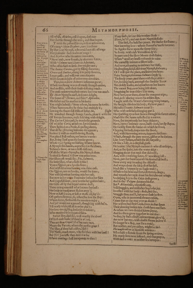 il i ‘V 66 E T A MOR P HO S IS. D Ap HN IS. a A fhep- heard of Mount li'U, tlic foniic of Mercury f beloved by the N ymph VIxil'a : who furpe- dinof his truth, puIIc-J out his eyes; but fained here to have turned him into a fione. S c y T H o N b Of this hereafter. Ck L M V S. c One of the idaan Da- ffili, who foftcred Ju- f.iter. Thb Cv- R E T I S . Croc V s And Sjiii- L A X. SA LMA- c ) s And H E R M O - P HR O D I- T V S. d M ercury J ofbein^ Ill- niters mel- fengcr. e Ve>iH4 j of the froth of the Sea whereof fl\e was ingen- dred. f Hermaphro¬ dite, g “D iana^ the virgin hun- treiie. All wbiil, Alcithoe, caIl\{-upon, doth rtiii Her iliettle through the web; and thus begun. T' omit the paftorall loves, to Few imknowiic, Of young Iddian Driphnis; turn’d to ftone By that vext Nymph, who could not elle ah wage Ker^’ealoufie Huchisalover^srage ! And Scjthon who his nature innovates, ^ Now male, now female, by alternate Fates; With Celmm turiFd into an Adamant, Who of his faith to little love mi ght vant; The ihorne Curetes, got by failing fliowres; Crocos and SmiUx^ chang'd to petty fiow^res, I over-palTe; and will your eares furprize With fweet delight of unkno wne novelties. Then,know,ho w Salmacis in^mous grew; Whofe too ftrong waves all manly ftrength undoe, And mollifie, with their foule-ibftning touch: The cauie unknowne;their nature knowne too much. Th' ld£dn Nymphs nurh, in lecure delight. The fbnne ofHermes^ and faire ^ Aphrodite. . His father and his mother in his looke You might behold: ^ffom whom, his name he tooke. When Summers five he thrice had multiply'd ; Leaving the fount-full Hills of fofter Ide^ (light He wandred through ftrange Lands, pleas’d wdth the Of forrain ftreames y toyle lefs'ning with delight. The Lj elm Cities paid, he treads the grounds Of w^ealthy which on bounds; There lighted on a Poole, fo palling cleere, That all the glittering bottome did appeare; Inviron'd with no marilL-loving Reeds, Nor piked BuU-ruflies, nor barren weeds: But, living Tmf upon the border grew; Whole ever-Spring no blafting Winter knew* A Nymph this haunts, unpradfis'd in the chace. To bend a Bow, or run a ftrife-fiill race. Of all the Water-Nymphs, this Nymph alone To nimble-footed S D Im was unkno wne* Her lifters oft would fay; Fie, Salnmciiy Fie lazie ftfter, what a (loth is this 1 Vpon a Quiver, or a I^veliri leaze; And with laborious hunting mix thine cafe. On Qmver, nor on Javelin, would iJie feaze y Nor with laborious hunting mix her eafe. But now in her o\v;iae Fountaine bathes her faire And ihapefull Urns; now kembs her golden haire y Her felfe oft by that liquid mirror dreft; There taking counlell what became her beft: Her body in tranlparent Robes array'd. Now on foft leave.s, or Ibfter molfe dilplay'd: Oft gathers fowres; Ic, whcnilie law the Boy: Whom feene, forthwith ihe covets to in;oy ; And yet would not approach, though big with halle, Till neatly tr?ckt,till all in order plac't; * Her love-inveighling looks let to inlnare; Who merited to be reputed faire* Sweet Boy,faid flic, well worthy the aboad Ofblcft cocleftialls I if thou be a God, Tlien art tLou Cupid! ifofhumane race, Happy the Parents, whom thy perlbn gra^:e I Thy lifter, if thou haft a lifter, bleft 1 Thy Nurfe, much more, who fed thee with her breft I But (O !) no lefle then deifi'd is 1 lie Whom marriage fliall incorporate to thee I If any fuch; letme this treafure fteale't If not, be't I; and our deare Nuptials leale. ’ ' This laid, lire held her peace. Hebluflit fbrlFiame ^ Not knowing love : whom fliamefac’tnelle became. So Apples fliew upon the lunny fide; So Ivory, with rich Vermillion dy'd: So pure a red the filver Moone doth ftaine, When ^ auxifary brafle relbunds in vaine. She earneftly intreats a fillers kifle; And no w,advancing to imbrace her blilfe, He,ftrugling,faid,-Lafcivious Nymph,forbearc; Or I will quit the place, and leave you heare. Faire Stranger,timoroas*y4/w^zA reply'd, 'Tis freely yours ^ and there v/ith ftept afide: Yet, looking back, amongft the flirubby Tree.s She dofely fculks, and crouches on her knees. The vacant Boy^no w being left alone, Imagining he was oblerv’d by none. Now here,now thercj-about the margent trips; And, in th' alluring waves his ankles dips. Caught with the Water's flattering temp'rature. He ftreight dilfobes his body; O, how pure I His naked beauty Salmacis amazM Who with unfatisfiedlonging gaz’d. Her Iparkling eyes fliot flames through his fweet error y Much like the Sunne reflected by a mirror. Now, flic impatiently her hope delayes; Now, burns t'imbrace ** no\ydialfe-mad, hardly Hayes. He fwifdy from the bahke on which he flood, Clapping his body,Ieaps into the flood; And, with his rowing armes, liipports hisfims: Which, through the pure waves, glider as he fwims. Like Ivory (iatues,which the life lurpalTe y Or like a Lilly, in a chryftall glalfe. He's mine ! the Nymph exclaim’d: who all unftript; And, as flie Ipake^ into the water skipt i Hanging about that neck that did refill; And, with a maftring force, th' Unwilling kill ** Now, puts her hand beneath his fcornefuU bred; Now every way invading the diftreft: And wraps about the lubje(fl of her lull, Much like a Serpent by an Eagle truls't; Which to his head and feet,infettered, cling.s; And wreaths her tayle about his llretcht-out wings. So clafping Ivy to the Cake doth grow i, And lb the ‘ Poljpns detaines his fbe. But ^ AtUntiadeSy relentlelfe coy, Still ftruggles, and refills her hop't-for joy. Invelled with her body: *fbole,faid Ihe, Struggle thou mai'ft, but never lhalt be free. O you, who in immortall thrones refidc. Grant that no day may ever trs divide I Her wilhes had their Gods.Evcn in tl^t Ipacc Their cleaving bodies mix: both have one face* As when we two divided feions joyne. And fee them grow together in one rinc: So they, by fuch a ftrieft im!:«-acement gle w'd, Are now but one, with double forme indew'd. No longer he a Boy, nor Ihe a maid; But neither, .and yet either,’ might be faid* Hermaphrodite at himfelfe admires: VVh o halfe a female from the Ipring retires. His manly lims now Ibftned • and thus praycs, With luch a voice as neither lex betrayes: Swift When ia her eclipfe at which time they ^wppofedihe 'vas iachan- ted j and heat on the hottorties of hafons and kettles to tltowne the V’yceofthc charmes: wliereof /«. W3a/,fpeak. “’g of a tal¬ kative wo¬ man, —She alone refciie yvtth her Tongue the labouring Mootet, i A ravenow fifhrfo cal¬ led of his many feet wherewith he catcheth his prey. k Hermaphtt' las the father of Maiat the mother of h>s father Mercury* \