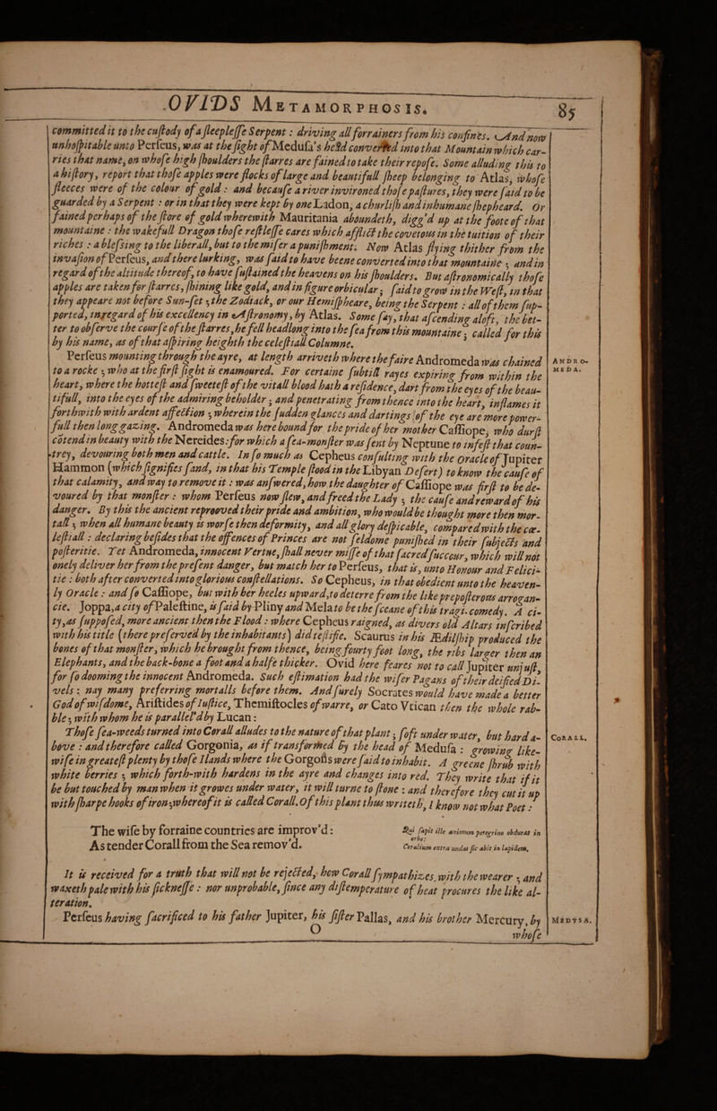 committed it to the cufiody ofajleeplefe Serpent: driving all forrainers from his coun ts. K^ndnm unhojpitahle unto Perfeus, was at thefight o/MeduCi’s heU conveyed into that Mountain which car¬ ries that namCi on tvhof high jhoulders the (larres are fainedto take their repofe: Some alluding this to ahiftory, report that thofe apples were flocks of large and beautifull jheep belonging to Atlas, ivhofe fleeces were of the colour ofgold: and becaufe a river invironed thofe pa(lures, they were fatd to be guarded by a S erpent: or in that they were kept by one Ladon, a churli/h and inhumane /hepheard, dr fained perhaps of theftore of gold wherewith Mauritania abiundeth, diggd up at the foote of that rnountaine; the wake full Dragon thofe reflleffe cares which affliSi the covetous in the tuition of their riches : a blefsing to the liber all, but to the mifer a puni/hmenti Now Atlas flying thither from the invafionof^txkws, and there lurking, was faid to have beene converted into that rnountaine • and in regard ofthe altitude thereof, to have ftflained the heavens on his jhoulders. But aflronemically thofe apples are takenforftarrcs,lhining Itke geld, and in figure orbicular-, faid to grow in the Wefi, tnthat they appears not before S un-fet ■,the Zodiack, or our Hemiflheare, being the Serpent i all of them fup- ported, tnregard of his excellency in tAflronomy, by Atlas. Some fay, that afcendin? aloft thhet- ter to obferve the courje oftheflarres,hefell headlong into the fea from this rnountaine ■ called for this by his namCy as oft hut a/pinng height h the celeJliaU Colamne. ^ ^ Perfeus mounting througfftheayre, at length arriveth where thefaire Andromeda was chained to a rocke-,who at thefirfl flight ts enamoured. For certaine fubtill rayes expiring from within the heart, where the hottefl andfweeteft of the vitall blood hath a refidence, dart from the eyes of the beau¬ tifull, into the eyes of the admiring beholder -, and penetrating from thence mo the heart, inflames it forthwith with ardent affeSHon •,whereinthe fudden glances and dartingslef the eye are mre power- full then long gazing. Andtomcdzwas here bound for the pride of her m'ot her who dur (I cotend in beauty with the Nereides.-yar which a fea-monfler wasfent by Neptune to tnfeft that coun¬ trey, devouring both men and cattle. In fo much as Cepheus confulttng with the oracle onaflitet Hammon [whchfignifiesfand, in that his Temple flood in the Libyan Defert) to know the cau fe o f that calamity, andway teremoveit: was anfwered,how the daughter of CzBope was firfl to hede- voured by that monfler: whom Perfeus now flew, and freed the Lady • the caufe andreward of his danger. By this the ancient repreoved their pride and ambition, who would be thought more thertmor- tad 5 when all humane beauty is worfr then deformity, and all glory dejpicable, compared with the cw. lefliall: decUrwgbefltdes that the offences of Princes are not feldome punijhed in their fubjeffs and pofteritte. Tet Andromeda,innocentFertue,Jhallnevermiffeefthatfacredfucceur, which willndt enely deliver her from theprefent danger, but match her to Perfeus, that is, unto Honour and Felici- tie; both after convertedtntogloriom conflellations. So Cepheus, in that obedient unto the heaven¬ ly Oracle: andfo Caffiope, but with her heeles upward,to deterre from the Itkeprepoflerotts arrogan- cie. ]oTp^z,acityofVa[tkmc,isfaidhtV‘\inyandMelatohethefccaneofthistragi.comedy. A d- ty,as fuppofed, more ancient thenthe Flood: where Cepheus raigned, as divers old Altars tnfcrihed with his title [there preferved by the inhabitants) didteflife. Scaurus in his Rdilfbip produced the hones of that monfler,which he brought from thence, beingfourty foot long, the ribs larger then an Elephants, and the back-bone a foot and a half'e thicker. Ovid here feares not to call Jupiter uniufl for fodoomingt he innocent Andxomtdz. Such eflimation had the wifer Pagans of their deifiedDi- vels; nay many preferring mortalls before them. Andfurely Socrates would have made a better Godofwifdome, An&.idcsof lullice,Thzmi^odc$ofwarre, or Cato Vtican then the whole rob- hie 5 with whom he is parallel*dby Lucan: Thofe fea-weeds turned into derail alludes to the nature of that plant ^ foft under water, hut hard a- hove : and therefore called Gorgonia, as if transformed By the head of Medufa : growing like- wife ingreatefl plenty by thofe Hands where the Gorgofis were faid to inhabit, A grecne jhrub with white berries ; which forth-with hardens in the ayre and changes into red. They write that if it be but touched by man when It grow es under water, it will turne to (lone : and therefore they emit up with fharpe hooks ofiron-flwhereofit is caUed Cor all. of this plant thus writeth^ I know not what Poet: • The wife by forraine countries are improv’d As tender Corail from the Sea remov’d. Slui fapit ille animum pererrino obdmat in erbe: CoTaltum extra undos fle obit in lapideM, 0 » It is received for u truth thut will not he rejelled, hew Cof o.ll fympothizes, with the weurer * and waxeth pale with his flekneffe: nor unprobable,flnee any diftemperature of heat procures the like al¬ teration. Vttkm having facrificed to his father Jupiter, his fifterVaWas, and his brother Mercury, ^)i ’___Q _ wisofe An D R o» M£ Z> A. CoRA&t. Mib VS A. A
