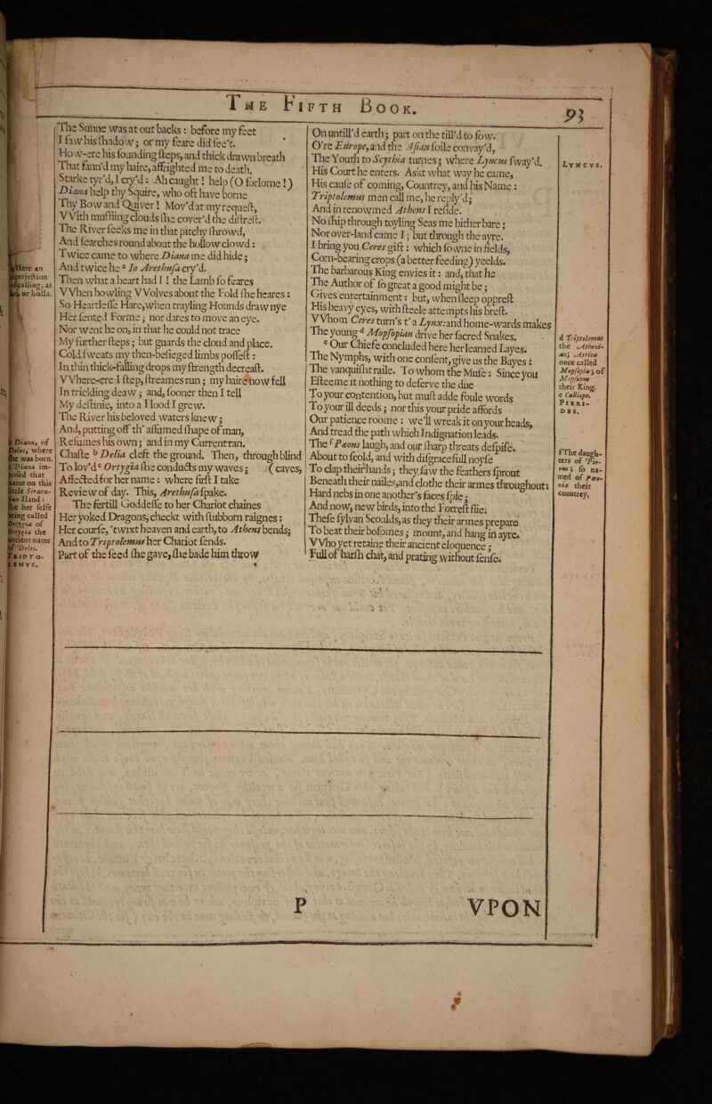 HE FIFTH Book. IllHerc an iracrjedion o^calling, as kcv or holla. b Diana, of Delos, where (he was born. Z Diana im- pofed that oameon this little SiracH- ^*n Hand: Ihe her felfe being called Orty^ia oF Ortygia the ancient name r’ Delos, Rip T O- ft£M VS. The Sunne was at out backs: before my feet I fa w his flaado w; or my feare did I'ec't. Ho w-ere his founding fteps, and thick drawn breath That fann'd my haire, affrighted me to death. ^^ke tyr’d, I cxy’d: Ah caught! help(Ofi)rIorne!) help thy Squire, who oft have borne Thy Bo vv and Quiver! Mov’d at my requell. With muffing clouds llie cover’d the dillrelh Tile River feeks me in that pitchy Ihrowd, And fearches round about the hollow do wd: T wice came to where Diana me did hide; And twice he * lo Arethajk cryM. Then what a heart had I! the Lamb fo feares When howling Wolves about the Fold llie hcares.: So Heartlefle Hare^when trayling Hounds drawnye Her fent.ed Forme j nor dares to move an eye. ' Nor went he on> in that he could not trace My further fteps; but guards the cloud and place. Cold fweats my then-befieged limbs pofteft: In thin thick-falling drops my ftrength decreaft. VVhere-ere I ftep, ftreames run; my hairemow fell In triclding deaw; and, fooner then I tell My deftinie, into a Flood I grew. The River his beloved waters knew; And, putting off th alTumed fliape of man. Refumes his own; and in my Current ran. Chafte \ Delia cleft the ground. Then, through blind To lovM Ortjgia ftie condiids my waves; J ( caves, Afteded for her name: where firft I take Review of day. This, Arethupt {pzkc* The fertill Goddefle to her Chariot chaines Her yoked Dragons, checkt with ftubborn raignes; Her courfe, t wixt heaven and earth, to Athens bends; And to Trtpolemtis her Chariot fends. Part of the feed (be gave,flie bade him throw 9^ 111 I — On untiird earth; part on the till'd to fow. O're Efirope, and the Apan foile convay'd. The Youth to Scythia turnes; where Ljnem fway'd. His Court he enters. Askt what way he came, His caufe of coming. Countrey, and his Name: Triptolemtii men call me, he reply’d* Andinrenowmedreftde. ' ' No iHp through toyling Seas me hither bare; Nor over-land came T; but through the ayre. I bring you Ceres gift: which fo wne in fields. Corn-bearing crops (a better feeding) yeelds. The barbarous King envies it: and, that he The Author of fb great a good might be; Gives entertainment: but, when fleep oppreft His heavy eyes, with fteele attempts his breft. yVhom Ceres turn's t' a Lynx:m<i home-wards makes The Mopfopian drive her facred Snakes. T'u Chiefe concluded here her learned Layes. Ihe Nymphs, with one confent, give us the Bayes i The van(]uiftit raile. T o whom the Mule: Since you Efteeme it nothing to deferve the due To your contention, but muft adde foule words Toyour ill deeds; nor this your pride affords Our patience roome : we'll wreak it on your heads. And tread the path which Indignation leads. ■ The ^Faons laugh, and our ibarp threats defpife. ' About to foold, and with difgracefull noyle To dap their hands; they law the feathers fproat Beneath their nailes,and clothe their armes throughout: Hard nebs in one another's faces fpie • ' ' And now, new birds, into the Forreft ffiei Thefe fylvan Scoulds, as they their armes prepare, To beat their bofomes; mount, and hang in ayre/ ’ V Vho yet retaine their ancient eloquence; M of chat, and prating without fenfe, '» ‘ Lyn c V s. 1 X VPON d 'triptolemui the ^Atheni- an’, Attica once called Mopfopia j of Mopfoptu their King, e CaUiope, PlSRI- D S S. FThe daugh¬ ters of TVff- rtu 5 lo na¬ med of Pcee- tiia their coimtrcy.