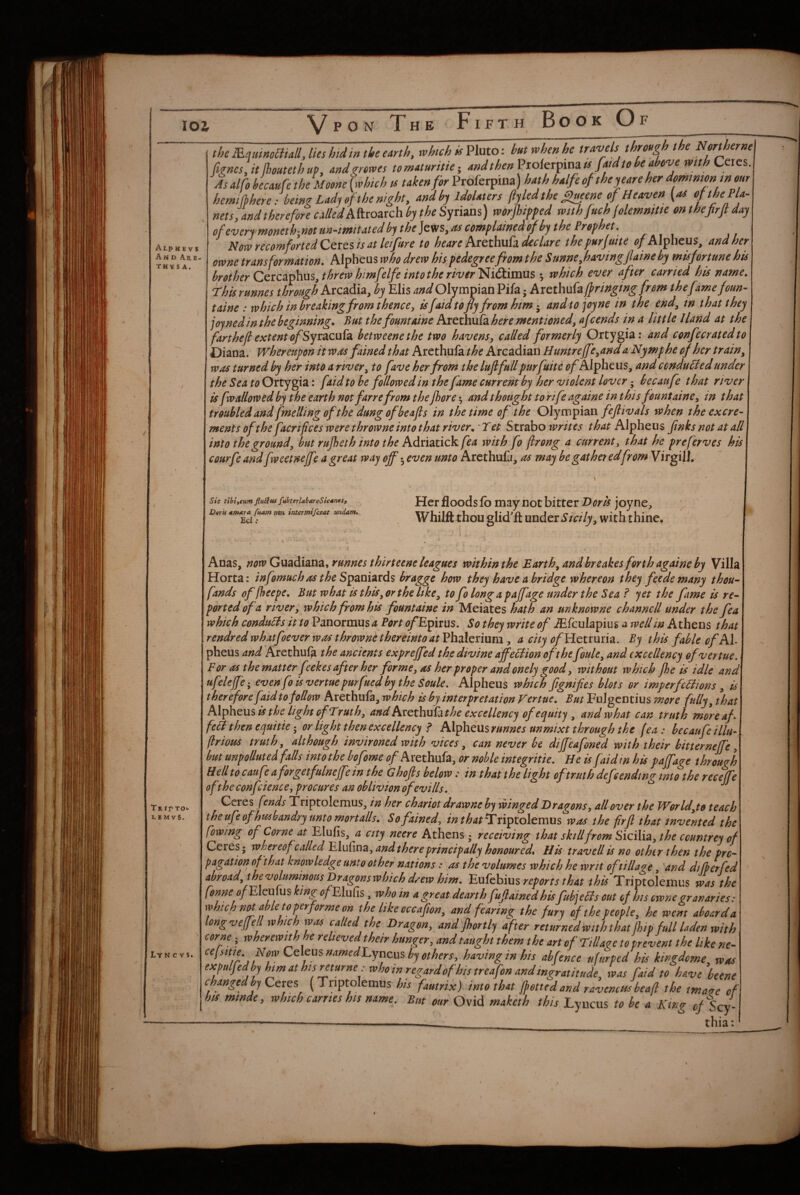 Alp h e V $ And AaE- thvsA. Tr rr Tot. L E M VS. Lyn CVS. the m.qmnomallJkshidin the earth, which hut when he travels through the Northernel fignes,it Ihoutethup, and^rowes tomaturitie- andthenPiokrfimis faidtohe above with Ccies.j As alfo hecaufe the Moone [which is taken for Proferpina) hath halfe of they ear e her domtmontn our hermfbhek: being Lady of the night, and by idolaters fiyledthe ^eene of Heaven [res ofthePla^ nets/and therefore called kfivo^tch by the worjhipfed with fuch jolemmtte onthefirflday ofeverrmoneth^^notun-tmitatedbphe]^svs,rtscomplainedof by the Prophet. Now recomfoned Ceres is at leifure to heare Arethufa declare thepurfuite of Alpheus, and her owne tran s for mat ion. Alpheiis who drew his pedegreefrom the S unne,havingfaine by misfortune his brother CQXC2i^\iUs,threw himfelfe intothe river’i^i&hsxxxs ^ which ever after carried his name, fhis runnes through Arcadia, by Elis 4;?^ Olympian Pifa; Arethufa (fringing from thefamefoun- taine : which in breaking from thence, is faid to fly from him and to joy ne in the end, tn that they joyned in the beginning. But the fountaine Arethufa here mentioned, ajeends in a little Hand at the fart heft extent ofSyraeufa betweenethe two havens, called formerly Ortygia: and confecratedto Diana. Whereupn it was fained that Arethufathe Arcadian Huntre(fe,and aNymphe of her train, was turned by her into a river, to fave her from the luftfull purfuite of Alfhexxs, and cenduHed under the Sea to Ortygia: faid to be followed in the fame current by her violent lover; becaufe that river is fw allowed by the earth not farre from the jhore 5 and thought to rife againe in this fount aine, in that troubled and fmelling of the dung of be aft s in the time of the Olympian feftivals when the excre¬ ments of the facriftces were throwne into that river. Tet Strabo Alpheiis finks not at all into the ground, but rufieth into the Adxiatickfea with fo ftrong a current, that he preferves his courfe and fweetneffe a great way off 5 even unto Arethufa, as may be gat het edfrom VirgilJ. Sis tihiicum fiuSftU fuBterlahareSicdneSf Dtrii *m*ra fuam noit inter mifejeat widam. Ed; Her floods fo may not bitter Hork joyne, Whilft thou glid'ft xmdox Sicily, with thine. Anas, now runnes thirteene leagues within the Barth,andhreakes forth againe by Villa Horta: infomuch as the S^^nizxds bragge how they have a bridge whereon they fcede many thou- fands of jheepe. But what is this, or the like, to fo long a pajfage under the Sea f yet the fame is re¬ ported ofa river, which from his fountaine in Meiates hath an mknowne channcll under the fea which conduHs it to Panormus a Port ^Epirus. So they write of .^fculapius a well in Athens that rendred whatfoever was throwne thereinto at Phalerium , a city /?/Hetruria. By this fable ofAl- pheus and Arethuf^ the ancients exprejfed the divine afl^eHion oft he foule, and excellency ofvertue. For as the matter feekes after her forme, as her proper and onely good, without which (he is idle and ufelefe; even fo is vertue purfued by the Soule. Alpheus which fignifies blots or imperfcHions , is t her efore faid to follow Arethufa, which is by interpretation Vertue. But Fulgentius more fully, that Alfktm is the light of Truth, and AxethuPat he excellency of equity , and what can truth m/eaf feHthenequitie • or light then excellency P AX^htmrunnes un mixt through the (ea: becaufe illu- flrious truth, although invironed with vices, can never be dijfeafoned with their bitterneffe, but unpolluted falls intothe bofome ^/Arethufa, or noble integritie. He is faidin his paffage through Hell to caufe aforgetfulnejfe in the Ghofts below: in that the light of truth defending into the receffe oft he confcience, procures an oblivion ofev ills. Qcxqs fends Triptolemus, in her chariot drawneb^ winged Dragons, allover the World,to teach the ufe of husbandry unto mort alls. So fained, in th at ^xi^Xoltmus was the frfi that invented the (owing of Come at Elufis, a city neere Athens • receiving that skill from Sicilia, the ccuntrey of Ceres • whereof called Elufina, and there principally honoured. His travell is no other then the pro¬ pagation oft hat knowledge unto other nations: as the volumes which he writ of tillage, and di (her fed abroad, thevolummousDragonswhich daw him. reports that this Triptolemus the f mne of Eku[us king of EluPis, who in a great dearth fufiainedhis fubjeHs out of his ewnegranaries: which not Metoperformeon the likeoccafion, and fearing the fury of the people, he went aboard a long vefell which was called the Dragon, and Jhortly after returnedwiththat jhip full laden with corne; wherewith he relieved their hunger, and taught them the art of Tillage to prevent the like ne- cefsitte. Now Ctk\^snamedEyx\c\^s by others, having in his abfence tifurped his kingdome, was expulfedhy hm at his returne: who in regard of his treafon and ingratitude, was faid to have beene changed by (Triptolemus his fautrix) into that jfetted and ravenous heaft the maerc of his mtnde, which carries his name. But our Ovid maketh this Lyncus to he a Kwg of Scy ----—- thia: