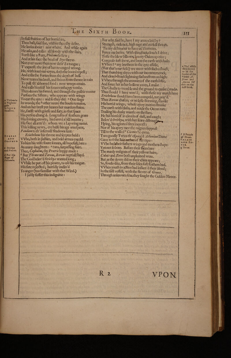 a ‘ThiUmela a Nighcin- Mlc. b Propie a Swallow. B O K B A s AND OrithyA c Orithy* and Pricrii, d Fo/thc Rape of Philomela, Ill full fruition of her horrid ire, Thou haft,laid ftie, within thcc thy defire. He looks about: asks where. And while again He asks,and calls: all bloody with the llain, Forth like a Fury, Philomela fie vv; And at his face the head of Itjs threw. Nor ever more then now deaf d a tongue ; T exprefle the joy of her revenged wrong. He, with loud out-cryes, doth the boord rcpell; And calls the Furies from the depth of hell. Now teares his breft, and ftrives from thence in vain 1 o pull th' abhorred food: now weeps amain. And calls himfelf liis fbnnes unhappy tombe. Then draws his fword; and through the guiltie roomc Purfues the Sifters; who appeare with wings To cut th e ayre: and fb they did.' ® One fings In woodsy the ^ other neere the houfe remains, And on her breft yet beares heir murders ftains. He, fwift with griefe and fury, in that fpace His perfbn changM. Long turts of feathers grace His ihining crown; his fword a bill became; His face all arm'd: whom we a Lapwing name. This killing news, ere halfc his age was fpent, Pandion to th' infernall Shadows lent. Erichtheus his throne and feepter held: Who, both in juftice, and bold armes exceld. To him his wife foure fbnnes, all hopefoU, bare s As many daughters; ^ two, fiirpafling frirc. Thee, Cefhalus, thy Procris happy made: ^ But Tbrace and Terem^ Boreas nuptiall ftayd. The God belov’d Orithja wanted long; While he put of! his po wre, to ufc his tongue. Hisfiiterejedfed; horridly inclin'd To anger (too familiar with that Wind.) I juftly fuffer this indignitic; For whyd'aid he, have I my armes laid by ? Strength, violence, high rage and a wfrill threats. Tis my difiionour to have us'd intreats. Force me befits. With this,thick clouds I drive; Tofle the blew billowsj [potty Oakes up-rive; Congeale fbft fhow, and beat the earth with hailc. When I ^ my brethren in the ayre afiaile, (For that's our field) we meet with fuch a fiiock. That thundring skyes with our incounters rock, And cloud-ftruck lightning fiallies from on high: When through the crannies of the earth I fiie, And force her in her hollow caves, I make The Ghofts to tremble and the ground to quake.(made. Thus fhould I hkve woo'd; with thefe my match have Erichtheus iliould have been compeld, not pray’d. Thus Boreas chafes; or no leffe ftorming, fihooke His horrid wings; whofe ayery motion ftrooke The ^rth with blafts, and made the Ocean rore; Trailing his dusky mantle on the flore, *: He hid himfelf in clouds of duft, and caught Belov'd Orithja, with her feare diftraugh^ Flying, his agitated fires increaft: Nor of his ayery race the raignes fuppreft Till to the walled ^ Ckones he came. Two goodly Twins th' efpous'd Athenian Dame Gave to S the lGio:aiitfe©r.of ifer rape ^ Who had^heir frthers wings and mothers fhape. Yet not fo born. Before their Sees bare < The manly enfignes of their yellow haire, Calais and Zetes both unplumed were, Butasthedown did on their chins appeare; So, fowleTike, from their fid'es foft feathers bud. When youth to adion had inflam'd their blood; In the firft veflell, with the flo wre of Greecey \ Through unknown feas,tbey fought the Golden Fleece. cprhe winiJs Were faihej to be the foiines of the Oyant A- flraui and y^urora. Of this on the hrft book. f A People of Thrace, Ca I, A I 8 AND Zb- T E S. g 'P or eat. ' / R z VPOH