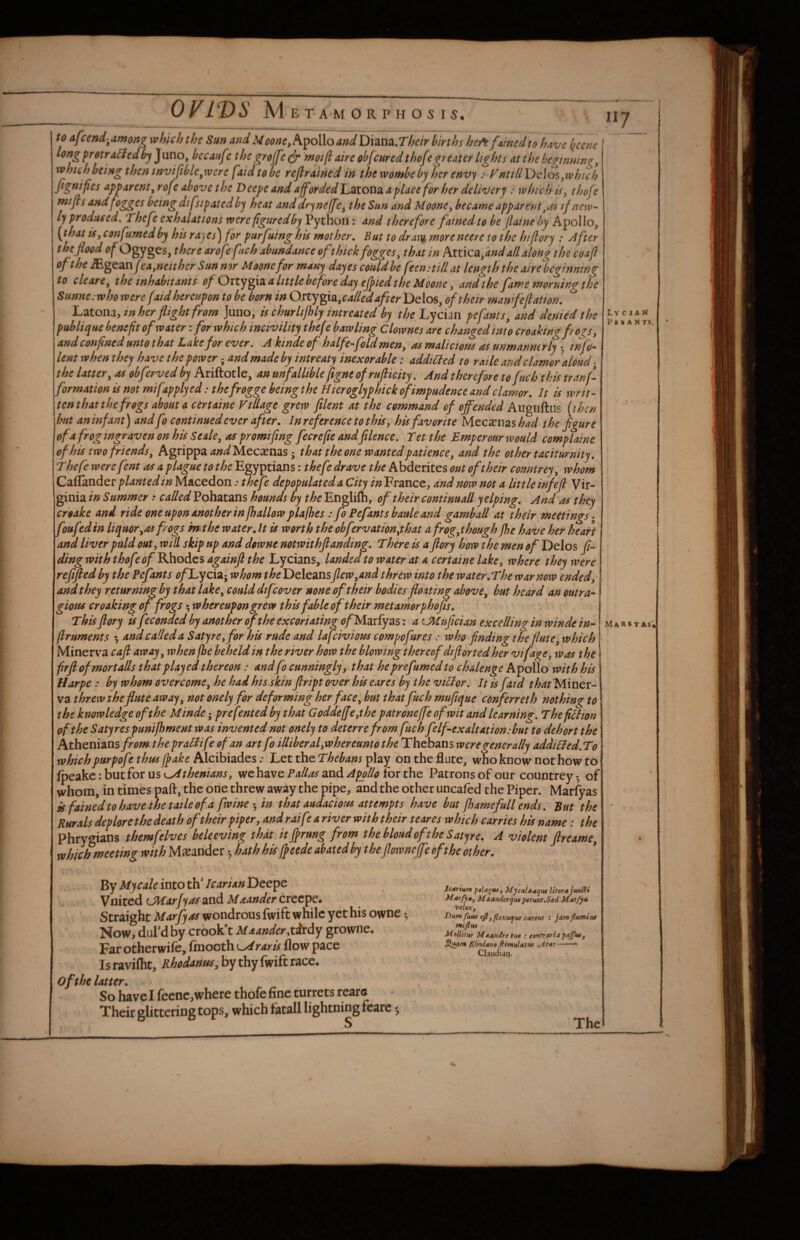 117 to afcend-^among which the Sun andMoone^k^oWoand U\zn2i,Thcir births heft f<xmcdto have l^ccne longfretra^fedhj^nnOy becaufe the grojfcdr mot jl aire obfcured thofe greater lights at the begtnnw^^ which being then invisible ^w ere faidtobe reflrained in thewombebj her envy : Vntill\)\i\o%ywhich fignijies apparent^ rof e above the Deepe and afforded L^tonz a place for her deliverj : which is^ thoje mijls andfogges being dtfsipated b'j heat anddryneffe^ the Sun and MoonCy became apparent if new-- ly produced. Thefe exhalations were figured by VyiYloim and therefore fained to be flaineby Apollo, {that iSy confumedby his rayes^for purfuing his mother. But to dra\% moreneere to the hiflory : After the flood of Ogyges, there aroff fich abundance of thick fogges, that in kxXACOiyand all along the coafl of the MgQ^nfeayneither Sun nor Moonefor many dayes could be feen:tillat length the airelbcginning to clearty the inhabitants of a little before day ejpied the Moone y and the fame morning the Sunne:who were faid hereupon to be born in Oxty^x^^called after Delos, of their manifeflation. l^ztomy in her flight from Juuo, is churlijhly intreated by the Lycian pefants, and denied the publique benefit of water: for which incivility thefe bawling Clownes are changed into croaking fro^Sy and confined unto that Lake for ever, A kinde of halfeffoldmeny as malicious as unmannerly-y info- lent when they have the power; and made by intreaty inexorable: addicted to raile and clamor aloud the lattery as obferved by Ariftotle, an unfallible ftgnt ofrufticity, And therefore tofuch.tkls tranf formation is not mifapplyed: thefrogge beingthe Hieroglyphickofimpudence and clamor, if is writ¬ ten that the frogs about a certaine Village grew ftlent at the command of offended Auguftiis [then but an infant) and fo continued ever after. In reference to this y his favorite iAccxuzshad the figure of a frog tngraven on his Seale y as promtfing fecrefie andfilence, Tet the Emperour would comp I aine of his two friends y Agrippa Mecsenas; that the one wanted patience y and the other taciturnity, Thefe were fent as a plague to the Egyptians: thefe drave the Abderites out of their countrey y whom Caflander planted in Macedon .• thefe depopulated a City France, and now not a little infefl Vir¬ ginia in Summer called Pohatans hounds by the Englifti, of their continuaU yelping. And as they croake and ride one upon another in fhallow plajhes : fo Pefants baule and gamball at their meetings* foufedin liquoryOS f ogs m the water. It is worth the obfervationythat afrogythough fhe have her heart and liver puld outy will skip up and downc notwithflanding. There is a flory how the men of Delos j?- ding with thofeof Rhodes againfl the Lycians, landed to water at a cert aine lakcy where they were reflfled by the Pefants ofLyci^; whom the Deleansflew,and threw into the water.The war now endedy and they returning by that lakey could dtfcover none of their bodies floating above y but heard an outra- giotts croaking of frogs; whereupon grew this fable of their met amorphofis. This flory is feconded bj another of the excoriating ^?/Ma^fyas: a (.Muftcian excelling in winde in^ firuments 5 and called a Satyre,for his rude and lafeivious compofures : who finding the flute y which Minerva cafl awayy when fhe beheld in the river how the blowing thereof diflorted her vifagty was the firftofmor tails that played thereon: andfo cunningly y that he prefumed to chalenge Apollo with his Harpe : by whom overcomey he had his skin ftript over his eares by the viCtor, It is fatd that Miner¬ va threw theflute awayy not onely for deforming her face y but that fuch muftque conferreth nothing to the knowledge oft he Minde; prefented by that Goddeffeythe patroneffe of wit and learning, Thefitiion of the Satyres punijhment was invented not onely to deterre from fuch felf-ex alt at ion: but to dehort the Athenians from the praCfife of an art fo illiberalyW hereunto the Thebans were generally addicted,To which purpofe thtss (fake Alcibiades: Let the Thebans play on the flute, who know not how to fpeakc:butfor we have and for the Patronsofour countrey* of whom, in times paft, the one threw away the pipe, and the other uncafed the Piper. Marfyas is fained to have the taile of a fwine 5 in that audacious attempts have hut P)amefull ends. But the Rurals deplore the death of their piper, and raifr a river with their t eares which carries his name: the Phrygians themfelves beleeving that it Jf rung from the bloud oft he Satyr e. A violent flreamCy which meeting with Meander ^ hath his ffeede abated by t he flowneffe oft he other. Mycaleintotli IcarUnXOtt^c ynited mcarf yas and Maandercrecpci Straight Marfyas wondrous fwift while yet his owne; Now, dul*d by crook’t Maander ytirdy growne* Far otherwife, ftnooth ^raris flow pace Is ravilht, RhodanuSy by thy fwift race. of the latter. So have I fecnc,where thole fine turrets rears Their glittering tops, which fatall lightning fcarc 5 S Jearium ptld'^usy litorajunlU Meander jut petwit.Sed veloXf VumfMM efiyflexutjue carsns : jamflumine mifttu Mollitur Mt/tiidre tut : ttnrrarlap/tffiity Rhndano fitmulatw Chudl-tn. The Lycian P* S A N TS, Maks Y as'.