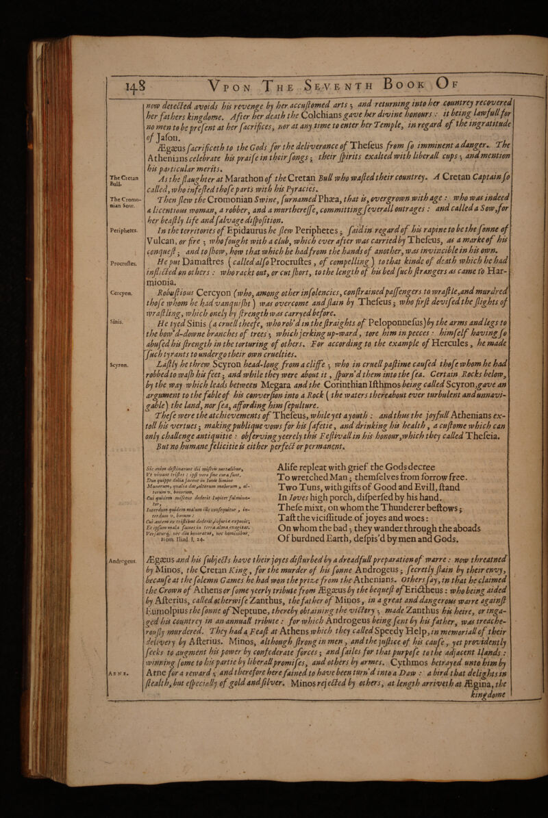 The Cretan Bull, The Cromo- nian Sow. Periphetes. Procrufles. Cercyon. Sinis. Scyron. Andrcgeus. Arne. now deteUed avoids his revenge hy her.accujlomed arts 5 nnd returning into her countrej recovered her fathers kingdeme. After her death the Cojchians gave her divine honours: it being lawjullfer no men to be prefent at her fieri fees, nor at any time to enter her Temple, in regard of the tngrantude tf/Jafoii. . j M%sn%facrificethto the Gods for the deliverance of Th.de.\i% from fo imminent a danger. The hth^nhni celebrate his praifeintheirfongs; their jpirits exalted with hberall cups ■, and mention his particular merits. As the pughter at Marathon of the Cretan who wafted their countrey. A Cretan Captain fo cailedj who infejled thofepart's with his Pyracies. Then flew the Croraonian Swine^ furnamed Ph^a, that iSy overgrown with age: who was indeed a licentious woman, a robbery and a murtherepy committing fever all outrages: and called a SoWyfor her beaftly life andfalvagedipfttion. , / In the territories of Epidaurus he ftew Periphetes • faidin regard of his rapine to be the fonne of V ulcan, or fire 5 who fought with a cluhy which ever after was carried by Thefeus, as a marke of his conijueji - and to fhew, how that which he had from the hands of another y was invincible in his own. He put pamaitres (calledalfo Procruftes, of compelling J to that kinde of death which he had inficded on others : who rackt outy or cut Jhorty to the length of his bed fuchpangers as came to Har- mionia. Robuftioas Cercyon (who, among other infolenciesy conftrainedpapngers to wrafikyandmurdred thofe whom he kadvanquiftH) was overcome andftain by Thefeus • who firjl devifedthe fights of wr aft ling y which onely by ftrength was carry ed before. He tyedSinis (a cruelltheefey whorob*dm theflraights of Peloponnefus)^;^ the arms andlegs to the horod^downe branches of trees *y which jerking up-^war d, tore him in pecces .• himfelf having fo abufedhis ftrength in the torturing of others. For according to the example of Hercules, he made fuch tyrants to undergotheir own cruelties. Laftly he threw Scyron head^long from a cliffe *, who in cruellpaftime caufed thofe whom he had robbed to wafh his feet- and while they were about it, fturnd them into the fta. Certain Rocks below^ by the way which leads between Megara and the Corinthian Scyron argument to the fable of his converfton into a Rock (the waters thereahmt ever turbulent andunnavi^ gable) the UndynorfeUy affording him fepulture. Thefe were the atchievements Thefeus, while yet ay out h : and thus the joy full Athenians ex^ toll his vertues - makingpublique vows for his f tfetie, and drinking his health, a cuftome which can only challenge antiquitie : obfervingyeerely this Feftivallin his honourywhich they called Thefeia. Rut no humane felicitie is either perfeli or permanent. Sic enitn defiinarunt dii rryiferif mrtalibufy Vt vivant trifles : ipfl vero flne cur a fknt. Duo quippe dolia. jaceut in lovif limine Munerumy qualia datyalterum malorum y, al- terum v. bonorum, Cui quidem mifeens dederit Iupiter fulmina.- tOTy Interdum quidem malum tile confequitur y in¬ ter dum V. bonum : Cut autem ex triflibus dederityinjuria exponit', Et ipfum mala fames in terra alma exagitat. Verfaturq, nec diu honoratus, nec hominibtts, 1-1 pm. Iliad. I. 24. Alife repleat with grief the Gods decree To wretched Man; themfelves from fbrrow free. Two Tuns, with gifts of Good and Evill, ftand In loves high porch, difperfedby his hand. Thefe mixt, on whom the Thunderer bellows; Taft the vicillitude of joyes and woes: On whom the bad •, they wander through the aboads^ Of burdned Earth, defpis’d by men and Gods. -trr- iEgeCus and his fubjeHs have their joyes difturbed by a dread full preparation of warre: now threatned by Minos, the Cretan King, for the murder of his fonne Androgens - fecretly ftain by their envy y becaufte at the folemn Games he had won thtpriz>e from Athenians. Othersfay, in that he claimed the Crown of Athens or fome yeerly tribute from ibgseus by the bequeft ^/’EriiStheus: who being aided by Afterius, called otherwife Zanthus, the fat her of Miuo^y in a great and dangerous warre againft Kumolpius the fonne c/Neptune, thereby obtaining the viHcry made Zanthus hk heirCy oringa-- ged his count rey in an annuatl tribute: for which Androgens being fent by hk fat her y was treache^ roufty murdered. They had a Feaft at Athens which they called Speedy Help, memoriall of their delivery by A fterius. Minos, although ftrong in men, and thejuftice of hk caufe, yet providently feeks to augment hk power by confederate forces; and failes for that purpofe tot lie adjacent llands : winning fome to kls parti e by liber allpromifeSy and others by armes. Cy thmos betrayed unto him by kxnc for a reward*., and therefore here fained to have beenturr/ d into a Daw : abird that delights in ftealthy but e/peckHy of gold andftlver. Minos rej cFted by others y at length arriveth at iEgina, the •_;____ kingdome