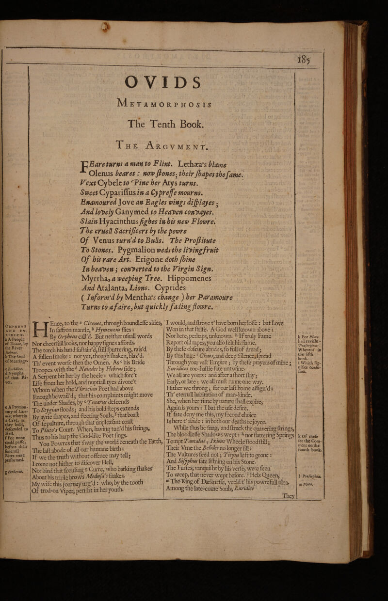 AND fcV- RID r C E. a A People of Thracey by the River Hebrui. b The Ood of Marriage. c Euridice. d Nymphs of that Ri¬ ver. OVIDS M etamorphosij The Tenth Book. • f • . ■ ib c . The Argvment,- ■p Bare turns a man to Flint. Lechaea’s blame Olenus beares: now fiones-^ their Jbapes the fame Vext Cybelc to ‘Tine her Acy s turns. Sweet Cypariifus in a Cyprefe mourns. Bnamoured]avcan Eagles wingsdi^layes‘ And lonely G^inymtd. to Healeenconyayes. Slain Hyacinthus fighes inhis new Flowre'. The erueU Sacrificers by thepowre Of Vetius turn’d to Bulls. The Profiitute To Stones. Pygmzlioawedsthe liyingfruit of bis rare Art. Bxigotit doth fhine Inheayen; conyertedtotbe Virgin Sign. . 'Myttha.iaweepingTree. Hippomenes Atalanta> Cyprides ( Inform’d by Mentha’s change ) her Paramoure ‘ Turns to afaireybut quickly fading flowre. iT I ■ i.. , c i. - ' \ (. -I • «r » f ^ ^ j'f ■ it V. 'A'« e A Promon¬ tory of Lrttro- nia’y wherein a Cave, as th^ held, defeended to Hell. fFor none could pafle. before their funerall Rites were performed. g Cerbertsa, Ence, to the ^ Ciconesy through boundlcffc skies, In iaffron mantle, ^ Hymemus flies: By Orphem called. But neither ufuall words Nor cheer-full looks, nor happy fignes affords. The torch his hand fuftainM, ftill fputtering, rais’d Afullenfmoke s nor yet, though fhaken, blaz'd. ^ Tlf event worfe then the Omen. As his Bride Troopes with the ^ Naiades by Hebrpts fide; A Serpent bit her by the heele: which forc't Life from her hold, and nuptiall tyes divorc't Whom when the Thracian Poe t had above Enough bewail'd 5 that his complaints might move The under Shades, by ^ Tenarm defeends To Stygian floods \ and his bold fteps extends By ayrie fhapes, and fleeting Souls, ^ that boafl: 'of lepulturc, through that unplsafant coaft To Fluto^s Court. When, having tun'd his firings. Thus to his harp the God-like Poet fings. You Po wres that fway the world beneath the Earth, The laft abode of all our humane birth: If we the truth without offence may tell j I come not hither to difeover Hell,- Nor bind that fcouling g Curre, who barking fliakes About his triple bro ws Mednfa s fnakes. My wife this journey urg’d: who, by the tooth Of trod-on Viper, periflit in her youth. ^ ^ ' I would, and ftrove t’ have born her lofle: but Love Won in that ftrife. A God well known above:, Nor here, perhaps, unkno wn. ^ If truly Tame ; , Report old rapes, you alfb felt his flanie. By thefe obfeure abodes, fo full of dread; By this huge f Chaos, md deep Silence,*fpread Through your vaft Empire; hy thefe prayers of mine; Euridices too-haftie fate untwine* We all are yours: and after a fhort flay; - Early, or late; we all muft runne one way. Hither we throng; for our laft home aflign'd: Th' eternall habitation of man-idnde. ^ She, when her time by nature fhall expire, Again is yours: I but the ufe defirc. If fate deny me this, my fecond choice Is here t' abide: in both our deaths re Joyce. ' WWle thus he f iing, and ftruck the quavering firings, The bloodlefle Shadows wept: ^ nor flattering Springs TQiiTftTantali4A Ixions Wheele'floodftill; Their Vrnc the Betides no longer fill: The Vultures feed not; Titym left to grone: And Sifyphm fate liftning on his Stone. The Furies, vanquilEt by his verfe, were feen To weep, that never wept before. ^ Hels Queen, The King of Darknefle, yeeld f his powrefuUplea. Among the latCTCOiiie Souls, . They h For PUto had faviflit- ‘Treferpina: Whereof in the fifth book- i Which fig- nifies confu- fton. k of theft fte the Com¬ ment on the fourth book. I Proferpina* m Piute.