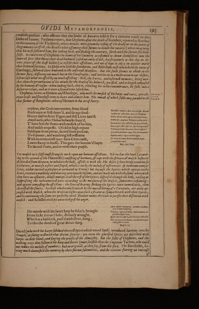 s. credible perfons •, who affirme chat the Duke of Bavana told it for a certaine truth to the Dukeof5/txfl»ji. Paufanias how Ov^htmafterihe death efEwidice,repaired to konhns in thecountrej Thefpotts, where Oracles were given hy raifing of the dead^not in the power of. Negrtmancy to efeit, the divell rat her afftming their formes to delude his votaries^ when imagining that his wife followed him, but looking back, and finding the contrary, forth-withfor forrow Jluehim- felfe. In emiiUtion of Orpheus the Barnes of his Ceuntrey accuflowed to throve themfelves into the funerall fires that burnt their dead htisbands [ufed not onely of eld, but frequently at this day in di¬ vers places of the Eajl Indies^ to tejlife their affe^iionsy and out of hope to ihjcy in another world their beloved focieties • So Dido who laid the foundation ^ and Afdmbals wife who beheldthe ruine of followed their hmbands to the infemail Manftons. But the fable feemes to allude to the former pry, differing not much but in the Cataftrophe: and invites m to a moderation in our defires, left we lofe what wea]fecdbytoomuchaffe5ting : Hell, the Furies, and infer nail torments, heingnoo- ther then the perturbations of his mindefor the death of his beloved-^ pacified, and at length compofed by the hamony ofreafen: when looking back, that is, recalling her to his remembrance, he falls into a defperate relaps, and as it were a fecend time lofeth her. Orpheus m/wf(?Hc^mus4WRhodope, who with the mufick of his harpe and voice, attraH^ even beafis andfenceleffe trees to heare and admire him. The morall of which fable may parallelwhh that former of hvtvphxoni whereof \iiov2kQQ in his art of Poetry. m \ 1- Orpheus, the Gods interpreter, from blood Rude men at firft deter*d, and favage food: Hence faid to have Tigers and fell Lions tam'd. Amphiontoy^ho Thehanhulvidxksfram'd, T* have led the ftones with mufick of his lute, Andmilderequefts. Ofold in high repute Publique from privat, facred from protane. To feparate j and wandring lull reftraine With raatrimoniall tyes; taire Cities raife, Lawes ftamp in braffe. This gave the honour'd bayes To facrcd Poets, and to vcrfe their prayfc. ' Sytbejiret Iseminet facet inttrprefque deorutn Cadibtu (Jr viCfufcedo deterruit Orpheus, DiUus ab hec Unite ti^tes,rabidofqu0 leones. DiRus eb* tyirnphion Theban* conditor arcu Saxa movere fbno tefiudinisf<ir prece blanda Dticete quo veUes. fust hac fapintia quondam 'I*ubliea priisatu ficernerejfacra profanu : (^oncubitu ptohibere vago, dare jurdmaritit i Oppida moliri : leges incidere lignoi Sic honor et nomen divinU vatibut atque ^arminibus venit. Hor* Art, Poee, Tet mufick in it felfe moftfirangely works upon our humane affeHions. Not in that the Soule [accord¬ ing to the opinion of the Platonifts) confifiing of harmony, (jr rapt with the ffhearicall mufick before it dsfcendedfromHeaven,toinhabitethe body, affeBs it with the like defire [there beingno nation fo barbarous, or man fo aufiere andflupid, which is not by the melody of infir uments ^ numerous compo- fures, either incited to pleafure or animated to Vertue) but becaufe the Spirits which agitate in the heart, receive a warbling and dancing aire into the bofome, and are made one with the fame wherewith they have an affinitie 5 whofie motions lead therefi ofithe Spirits, differ fed through the body, raifing or fupprefsing the inlirument all parts according to the meafures of the Mufick fometimes inflaming : and againe compofingtheaffeBions: the fence of hearing ftrikingthe Spirits more immediately, then therefi of the fences. So thofe who becomefr antic k by the mortall biting of a Tarantula, are onely ap^ peafed with Mufick, when the Muftian lights upon fuch aflraine as fympathiz^eth with their Spirits^, ana by continuing thefame are perfeBly cured. Homer makes the Gods to pacific their dififention with mufick : and Achillcs with his owne to dtgefi his anger. 0 ’ ' * * ■ s His mindc with his fweet harp he folac’t, brought From fackt Eetian Thebes, divinely wrought, Whichata baldrick, purl’d with filver, hung; To this the deeds of great Heroes fung. jllum Autem invcnermt animum oblcRan-^ tetn cithar* dtdcifena, T*tfdchr*3 ingeniofe faRa, fuporne autem ar~ genteum jugum erat, eeperate JpeliiSfUrbe Eetlonu deftruRa: Hac « animam ebleRabatj sanebatautemglo- riofagefia vtrorum. Iliad. 1.10. David (who with his harpe fubdued the evid Spirit which vexed Saul) introduced harmony into the Temple, as futingwedwith that divine fervice: yea even the glorified Spirits are dejcribed with harpes In their hands,andfinging thepraifes of the Almighty . But the fable e/Orpheus, and the walking trees that followed his harp and ditties [more fenftbl'ethen the EmperoarTAckui,who could not indure the melody of numbers) had an originad, as they fay, from this ftory. The Bacchides, ha~ ving much damnified the countrey by their furious jolemnities, and the citi&ens fearing an increafe .... ■ of Attr A. C T « D Tb.£ S $. ;/