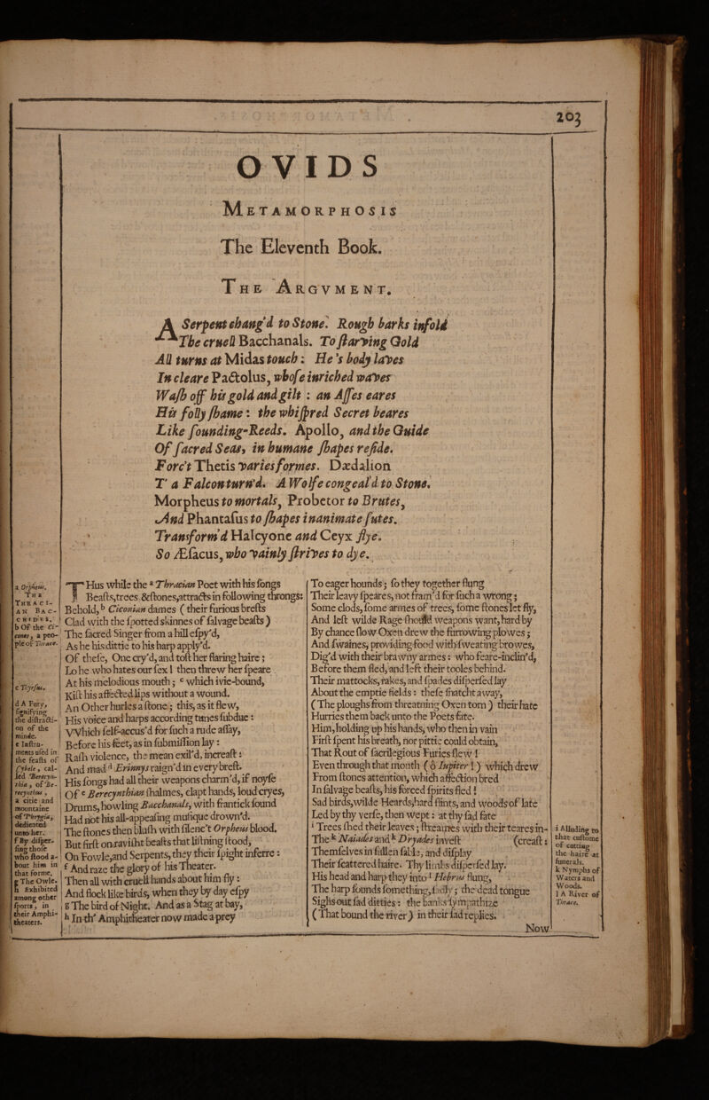OVIDS M ETAM0RPH05IS The Eleventh Book. H E Ar. G V M E N T. A a OrpheHi. Th e The A c ir AN BaC- CKfDES. b of the ri'i con0s, a pco- ^ pic of Thrace. Serpent ebaag d to Stone' Rough barks it^oli ThecrueUBzccha,na[s. ToftaryingQoli All turns at Midas touch: He's body layes In cleare Pa£tolus, wbof} inriched vayes Wajh of^ hi) gold and gilt: anAfeseares Hu foBy jhatne: the whirred Secret beares Like founding’Reeds. Apollo, and the Guide OffacredSeaSi inhumane Jhapesrefide. ForcyThtthyariesformes. Dxdalion T a Falcon turn’d. AWolfe congeal’d to Stone '. Morpheus to mortals^ Probctor to Brutes^ uAnd Phantafiis to {hopes inanimate futes. Transform dlHodojont and Qt'j'm fly ei So j£GiCus,wboyainlyfiriyestodye.. , ' d A Fury, fignifying the diftradi- on of the minde. c laftru- ments ufed in the fcafts of Cybele, cal- icd 'Berecyn- thia f olHe- recynthuf , a citie^and moiintaine of ‘ThrygU, dedieat^ uneo her. f By dilpcr- fing thole who Aood a- bout him in that forme, g The Owlc. h Exhibited among other fports, in their Amphi¬ theaters. THus while the * Thracian Poet with his fbngs Beads,trees, &ftoncs,attrad:s in following throngs: Behold, ^ Ciconim dames (their furious brefts Clad with the fpotted skinnes of falvage beads ) The facred Singer from ahillefpy'd. As he his dittie to his harp apply*d. of tbefe, One cry'd, and toft her flaring hairc; Lo he who hates our fex I then threw her fpeare At his melodious mouth; which ivie-bound, Kift his affedled lips without a wound. An Other hurles a done; this, as it flew, His voice and harps according tunes fubdue; VVhich felf-accusd for fuch a rude aflay, ' Before his foet, as in fubmilBon lay: Rada violence, the mean exird, increaft: _ And mad ^ Erinnys raign'd in every breft. His fongs had all their weapons charm'd, if noyfe Of ® Berecynthian ftialmes, clapt hands, loud cryes, Drums, howling Bacchanals.^ with frantick found Had riot his all-appeafing muftquc drown'd. The ftoncs then blufti with filenc't Orifhem blood. But firft onraviftit beafts that liftning ftood, ‘ On Fowlc,and Serpents, they their fpight inferre: ^ And raze the glory of his Theater. Then all with cruel! hands about him fly: And flock like birds, when they by day cfpy g The bird of Night. And as a Stag at bay,’ ' ^ In th' Amphitheater now made a prey To eager hounds; fo they together flung Their leavy fpeares, not fram'd for fuch a wrong; Some clods, fome armes of trees, fbmc ftones lct fly, And left wilde Rage fhoiid weapons want, hard by By chance flow Oxen drew the furrowing plowes j And fwaines, providing food withTweating bro wes, Dig'd with their bra wny armes: who feare-inclin'd, B efore them fled, and left their tooles behind. ' Their mattocks, fakes, and fpades difperfed lay. About the emptie fields: thefefiiatchtaway, C The ploughs ftom threatning Oxen torn ) their hate Hurries them back unto the Poets fate. . * Him, holding up his hands, who then in vain Firft fpent his breath, nor pittic could obtain, That Rout of facrilegious Furies fle w! Even through that mouth {oIupter\) which drew From ftones attention, which afiedion bred In falvage beafts, his forced fpirits fled i Sad birds,wilde Heards,hard flints, and woodsof late Led by thy verfe, then wept; at thy fad fate i Trees Hied their leaves; ftreaipfes with their teares in- The*^ AT-j^/^i^/and^Dry^^i^jinveft , ” (creaft: Themfelves in fLiUen fable, and difplay Thcir'fcattcred haire. Thy limbs difperfed lay. His head and harp they into ^ Hehra^ Aung, The harp fbunds fomething, f edly; the dead tongue Sighs out fad ditties; thebanksiympathizc (That bound theriver} in their fad rq)lies. Now i Allt that the . funei Wat Woe lAl Thra^ \