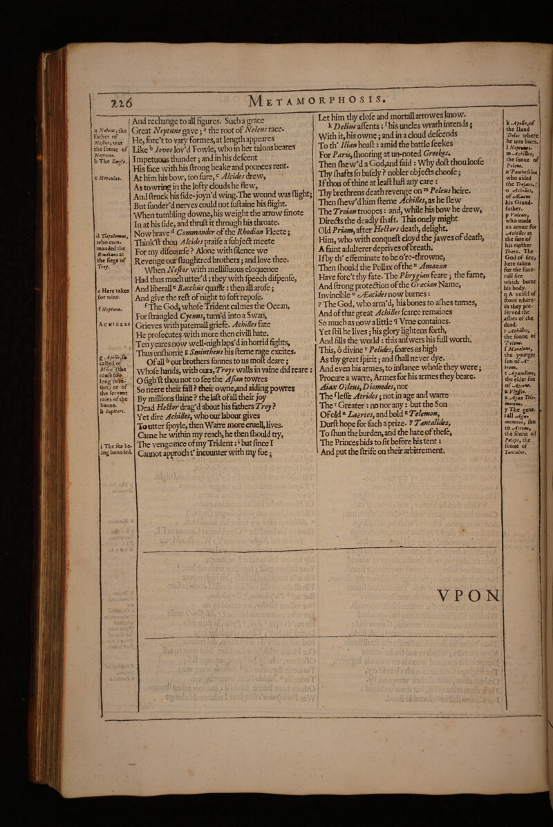 A4. etamorphos is# father of NeJf'OTyVJU'S the fonne of Neptune. b The E^:le. C HtrcuUt. k\ Tltptlemm^ who com¬ manded the Rhtdi^nt at the (le^e of Trey. e Here taken for wine. f Neptune. Ac HItLES V KApoUo,Cm called^of.. Mice (the caufc too long to in- fertj or of the fervent raics of the Snnne. h lupiters. i The fta be¬ ing bounded. 9 And rechange to all figures. Such a grace Great Neptme gave; ^ the root of Neleus race* He, forc*t to vary formes, at length appeares Like ^ loves lovM Fowlc, who in her talons bearcs I mpetuous thunder; and in his de (cent His face with his ftrong beake and pounces rent. At him his bow, too furc, Alcides drew, As to wring in the lofty clouds he flew, And ftruck his fide-joyn’d wing.The wound was flight; But fundcr'd nerves could not fuftainc his flight. When tumbling downc,his weight the arrow (inotc In at his fide, and thruft it through his throate. Now brave ^ Commmder of the Rhodian Fleete; .Think'fl: thou Alcides praife a (ubjed meetc For my difeourfe ? Alone with filence we Revenge ou^ flaughtred brothers; and love thee. When with mellifluous eloquence Flad thus much utter'd; they with fpeech difpenfe, And liberall ^ Bacchus quaffb: then ^ arofe; And give the reft of night to foft repofe. ~ ^ The God, whofe Trident calmes the Ocean, For ftrangled Cychusy tumkl into a Swan, Grieves with paternsil griefe. Achilles fate He profedites ^ith more then ciyill hate. Ten yekes nOW well-nigh laps'd in horrid fights. Thus unfliornc s Smintheus his ftemc rage excites* Of all ^ our mothers fonnes to us nioft deare; Whole hands, with ours, Troys walls in vainc did rcarc; O figh'fl: thou not to fee the Afian towres So nccrc their fall ? their ownc,and ai(^ng powres By millions flainc ? the laft ofaU their joy Dead HeSior drag'd about his fathers Troy ? Yet dire AchilleSy who our labour gives Toutter fpoyle,^en Warre more crucH, lives. Came he within my reach, he then (hoiid try, • The vengeance of my Tridcn^; ‘ but fince I Cannot approch t' incounter with my foe; 1 Let him thy clofe and mortallarrowcs know’. ^ Delius aflfents; ^ his uncles wrath intends; With it, his ownc; and in a cloud delcends To th' Ilian hoafl:: amid the battle feckes For P^rAf,fliooting at un-noted Greekes. Then flicw'd a God,and faid; Why doft thouloofc Thy fliafts fo bafely ? nobler obj’eds choofe; If thou of thine at Icafl: hafl: any care: Thy brethrens death revenge on Feleus heirc. Then fhcw'd him fterne Ackillesy as he flew The Troian troopes: and, while his bow he drew, Direds the deadly (haft. This onely might Old PrMiw, after death, delight. Him, who with conqueft cloyd the jawesof death, A faint adulterer deprives ofbrcath. Ifby th' effeminate to be o're-thrownc. Then fliould the Pollax of the  Amazon Have forc't thy fate. The Phrygian feare; the fame, And ftrong protection of the Gracian Name, Invincible ° ^acides now burnes t p The God, who arm’d, his bones to aflics tumes, And of that great Achilles fcarce remaincs So much as now a little *1 Vrne containes. Yet ftil he lives; his glory lightens forth. And fills the world: this an( wers his full worth, This, 6 divine Pelidesy (bares as high As thy great (pint; and (hall never dye. And even his armes, to inftance whofe they were; Procure a warre, Armes for his armes they bcarc. Aiax O'ileusy D iomedeSy nor ; The ^leflTc Atrides; not in age and warre ’ . .. - • The ^ Greater: no nor any; but the Son Of old ** L'aerteSy and bold ^ Telemony Durft hope for fuch a prize. ^Tantalides, To (bun the burden, and the hate of thclc, ^ ^ mm. VPON k <apoO«jof the Iland T)eUt where he was born. 1 Neptmes. Xti^chiUeSf the Tonne oi Peleue. n Tenthefelea who aided the TrtjMsi'c O i/ichtUeSf of ty£.acue his Grand¬ father, p VulcSHf who made an armor For sAehiUes at the fvtc of his mpfbher Thetii, The God of fire, here taken for the fane- rail fire which burnt his body, q A veiiel of ttone where* in they pre- ferved the aihes of the dead, r xAchiUest the fonne oi ‘Teleta. { MeneUttSf the younger fon of treUi, t .AgArntnerti the elder Ton of ^trew, U Vlyffei. X .Ajax Tele- htonitu, ^ y The gene- rail .Agmn memnan. Ton to uAtreHSf the fonne of Pslops, the fonne of TatiSAltts. ] 1 i