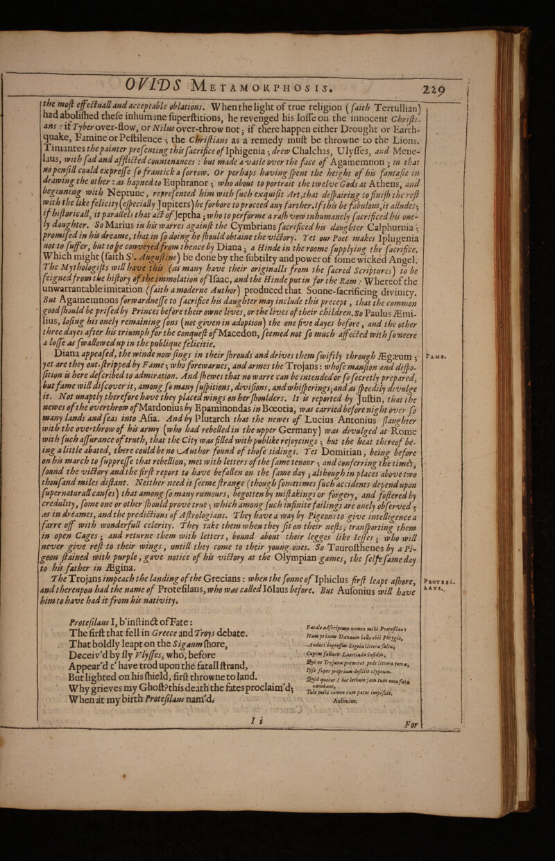 _ OVIVS M E T A M O K P H O 6' IS. iZp the moft effe6ttiall and acceptable oblations. When the light of true religion [faith Tertiillianj had abolilhed thefe inhumane fuperftitions, he revenged his lolTeon the innocent Chrijli- Ans : if over-flow, or over-throw not j if there happen either Drought or Earth¬ quake, Famine or Peftilence *, the Chriflians as a remedy muft be throwne to the Lions. Timantes the painter prefenting thisfacrijice (?/Iphigenia *, drew Chalchas, Ulyfles, a?>d Mene- laus, with fad and afflicted Countenances : but fjiade availe over the face of Agamemnon • m that no penfl/l could expreffe fo frantick a forrow. Or perhaps having flent the height of his fantafle in- drawing the other: as hapned to Euphranor •, who about to portrait the twelveTods at Athens, and beginning with Neptune, reprefented himwithfuch exquifit Art^that deflairingtofinijbthcrcfl with the Uke felicity (ejpecially Jupiters)>&e forbore to proceed any farther Jfthis be fabulottsjt alludes-^ if hifloricall^ it par allels that <^Jcptha '^whoto per for me a rajh vow inhumanely facrificed his one-^ ly daughter. So Marius in his warres againfl the Cymbrians facrificed his daughter Galphurnia • promifed in his dreamCy that in fo doing he fhould obtaine the viciorj. Tet our Poet Iphigenia not to fuffer, but tofe conveyed from thence by Diana 5 a Hindein theroome fupplying the faenfi'ee, W^hich might (faith S • Augufline^ be done by the fiibtilty and power of fome wicked Angel. The Mythologifls will have this {as many have their origin alls from the facred Scriptures) to be feignedfrom the hiflory of the immolation t?/Ifaac, and the Hinde put in for the Ram: Whereof the (faith amoderne Author) produced that Sonne-facrificing divinity. But Agamemnons forwardneffe to facriflee his daughter may include this precept, that the common goodfbould be prifedby Princes before their owne lives^ or the lives of their children. So Paulus jEmi- lius, lofing his onely remaining fons [notgiven in adoption) the one five dayes before, and the other three dayes after his triumph for the conqueft ofMzcedon^feemed not fo much affeefed with fo'neere a Ioffe as fw allow id up in the publique fe licit ie. Diana appeafed, the winde now flngs in their fhrouds and drives them fwiftly through iEga?um 5 yet are they out-flrippedby Fame ^ who forewarnes, andarmes the Txojzns: whofe manfion and dijpol fition is here deferihed to admiration. Andfhewes that no warre can be intended or fofecretly prepared^ but fame will diflover tty among fo many f'tjpitions, diviflonsy and whiff erings^and as ffeedily divulge it. Not unaptly therefore have they placed wings on her fhoulders. It is reported by Juftin, that the newes of the overthrow ofMzxdovmsby EparainondasBoeotia, was carried before night over fo many lands and feas into M\z, And by Plutarch that the newet of Lucius Antonius fiaughter with the overthrow of his army [who had rebelledin the upper Gttmzny) was divulged at Rome with fuch affurance of truth ^ that the City was filled with publike rejoy cings ^ but the heat thereof be¬ ing a little abated^ there could be no Author found ofthofe tidings. Tet Domitian, being before on his march to fuppreffe that rebellion y met with letters of the fame tenour •, and conferring the timis^ found the victory and the firfl report to have befallen on the fame day 5 although in places above two thoufand miles diftant. Neither need it feeme ftrange (though fometimes fuch accidents depend upon fupernaturall caufes) that among fo many rumour Sy begotten by mlflakings or forgery^ and fofieredhy credulity y fome one or other fhould prove true which among fuch infinite failings are onely obferved • as in dr Carnes y and the pr editions of Aflrologians. They have a way by Pigeons to give intelligence a farre off with wonderfull celerity. They take them when they fit on their neflsy tranjporting them in open Cages and returne them with letters y bound about their legges like lefjes • who will never give refl to their wings, untill they come to their young ones. So Taurofthenes by a Pi- geon flained with purple y gave notice of his viElory at the Olympizn games^ the felfefamedai to his father in .®gina. TheTxo]ms impeach the landing of the Grtcizhs I when the fonne of Ifibiclus firfl leapt afhorey and thereupon had the name of Protelilaus, who was called I6laus before. But Aufonius will have him to have had it from his nativity i Fams. Frotefilaus I, b’inftindl of Fate: The firfl: that fell in and debate. . . That boldly leapt on the fhore. Deceiv’d by fly Vlyffes^ who, before Appear’d t’ have trod upon the fatall ftrand. But lighted on his (hield, firfl thfowne to land. Why grieves my Ghoft.^this death the fetes proclaim'ds When at my birth Protefilausmroldt ' - Xdtalt adferiptHm nomen mihi ProteJtUo : Namprimu* Dananm ifUoobii %Au(Uci inj^rejfu6 SigetAlifttra. faltuy ’ ’CaptUi faHacif Laertiada inficliUy ne TrojAnx premeret pede Ihtora txrrdy' Ipfe fitper proprturn dajiliit clypeum. ^id ijueror f hoc Uthum jam turn me a fatd canebanty Tale mihi nomen cum pater impdfuii. Aufonius. - . \ / i For P*OTB SI. iA VS,. / 1