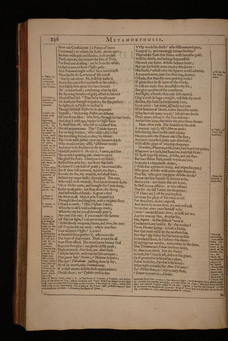 ii6 j AIetamorphosis. Now our Confederate ( a Prince of brave ^ Command ) to whom bis fhafts Alcides gave; Broken with pain and famine, doth imploy Thofe arrows, that import the fate of Trojy for food and clothing: yet he lives tlae while, In that removed fromguile. , . . And ?darned might willa t* have been fo left. Then had he livM, or been of life bereft Not by our crime. He, helliHily indinM, Beares his convicted madneffe in his minde; And falfely him accus'd to have betraid ' Th’ AchaianX'io^dd,'^ confirming what he laid . By fhc wing fummes of gold, which in his tent Himfelf had hid. ^ Thus he by banilliment Or death,our ftrength impaircs 5 for this preferd > So fights, fo is to be fear'd. k Though faithfull he in eloquence Surpaffe; his leaving Arf7?<?r,\ao defence Of words can fdvc: who flow, through his hurt horfe, And clog'd with age, implor'd F/jp's force To fetch him off; who left to oddes of foes His old acquaintance. 'XXxis^Tjdideskmvjs For no forg'd crime; who vainly cald, to ftay His trembling friend, reviling his difmay. * / ' The Gods with juftice view our humane deeds. < Who w^ould not late alTifl:, ® alTiftancc needs: And now to be forfaken by the law . r • Himfelf preferib'd. He cry'd; I came, and faw The coward quaking, pale, about to yeeld His ghoft for feare. I interpos'd my fliield • '' ^ ■ Beftrid him as he lay ,* and from that ftrife » ^ Redeem'd ( my leaf): of praife ) his coward life. But if thou wilt contend, rcjoyn we there,- ^ . Revoke the foe, thy wounds, and ufu^ll feare; b Behind my target Iculk: then plead. This man, > 1 ^ - Who recld with wounds; freed,as unwounded, ran. ^ No w HeEior came, and brought the Gods along; Rullit on ail parts: not thou alone, the ftrong Andbeftrefolved{Brink; fogreatadred He drew on all Hira,gashcConqucftled Through blood and (laughter, with a mightic ftone I ftruck to earth; ^ Him I fuftain'd alone, When he to all fo bold a challenge made; When for ray lot you all devoufry pray'd,' Nor pray'd in vain: if you enquire the fumme Of this our fight, I was not overcome. ^ With bloody weapons, fames, and lovey the men • Of Troy invade our navie: where was then Your eloquent Vlyffes f I, even I AthoufandlBipsprcferv'd; whereon relie * The hope of your return. Thefe armes for all Your Fleet aferd. The meed more honour lliall Receive then give; our glories juftly peafe; Thefe armes do Aiax feek, not Aiax thefe. ^ Rhefm furprTe, with ours let him compare; • That poore Spie * D ohn^Sy Helenus defpaire; Pdladmm: nothingdonebyday* He of no worth, take Z)away. If to fuchmeanedeferts thefe armes accrue; Divide them: to ° Tydldes moft is due. tCHtsof Rheffu. Hamer. llUd /. lo. m Thc fonnc of PrtAmtUy a Prophet, and deTpai- rxiig ot ih« fafctic of Troy j whom Diomedes and Vlylfes ftolc from thence in the night time, ttho revealed the Trojan fates to thc Grecians, n An image of PaUas , which tncy f^k away at the fame fcafba. For as long as thc Trojans were poflefled thereof their odccoild not be taken, o Diomedes^ of Tydeu*., :oes. a lacing in¬ nocently condemned by the Gre¬ cian Princes. b Philo^tret expofed, and ‘Tatamedes C.KCCUtcd. c Nejlor ter¬ rified with I up iters lightning, and not able to fly , ha¬ ving one of his horlcs wounded by Tarn-, ready to (iiffer un¬ der the fury of Heidor) cryed out in vainc to V- tyjfas for fuc- cour; re (cued in the end by Diomedes, d DlomedeSy the (bnne of Tydeus. c Then when he had fiain Secufi being wounded by hhn, and preftupon by the Tro . jass, f Hamer. lli~ ad. lib, I}. .'/ g Homer I* tiadiih.t^. h Homer, l- iiadJib. 7. i Hamer. I- iiadjib.rf, k A King of Titrace wno came to the aid of Troy, furprifed, and flain the firft night af- ter bis arri- vall by Vh lyjfes and Diomedes. I Senthy Hem Star for that pwpofc by night into thc Grecian armyj taken and flain by Vlyjfet and Diamedesi by whom they were direct¬ ed to the p Of this fee the Com-, ment. ^ of] Ithaca his countrey. I Why would he thefe ? who ftill unarmed g Conceal'd; and cunningly intraps his foes? This radiant Cask that fliines with bumiflit gold; Will his deceit, and lurking fteps unfold. His neck can fcarce Achilles helmet beare; Nor can his feeble arme imploy this fpeare: His fhiicld, P whofc orbe thc figured world adornes; A CO wards arme, inur’d to thceving, fcornes. O foole, that thus thy own undoing fecks! If given thee by th' error of the Greeks, It will not make thee dreadfull to thy foe; But give occafion of thy overthrow. And flight, wherein thou only dofl exceed, Clog'd with fo huge a waight, will faile thy need. Befidcs, thy fBield in battle rarely born. Is yet entire: but mine, all hackt and torn With flormes of blows, a new fucceffor needs. What boots fo many words ? behold our deeds. Thefe armes deliver to the foes defence; And let him keep, that takes the prize from thence. Here ends. The Souldierintheclofe A murmur rais'd; till ^ Ithacas arofe: Who living fixed on the earth a fpace His eyes, unto the Princes rais'd his face; And now expeded, fpake unto this fenfe*; With all the grace of winning eloquence.^ Grecians; ifheavcn,with yours, had heard my prafre* What now we feek, had found no doubtfoll Heire: Th' hadfl: kept thy armes, Achilles, and we thee. Butfincefrerne Fate,avcffetoyouandme, - So coveted a happinefle denies; ( With that appears to weep, and wipes his eyes ) ' Who great Achilles with more right iiicceeds, ^ Then he, *■ who gave yon great Achilles deeds ^ Favour not him becaufe he feemes to be, ‘ And is a fot: nor blame tills wit fn me, So bleft in your affaires: or take oiiencc. That for my felf I arme my eloquence; C If I have any ) oft for you imploid. Let none thc gloty of his owne avoid. For Apxeftors, divine originall, . . b^ ^ us not done, we ours mif call Yet in that Aiax vants himfelf to be Great-Grandchild unto lov^; nolelTe arc we. Laertei was my Sire, Arcefius his; His, lufiter: in this defeent ^nonc'is Condemn’d, nor baniflit. By' thc mother I From Hermes ipring: in both a Deitic. Not that more noble by thc mothers fide. Nor that >' my father had his hands undidc In brothers blood, do I infbrce this dame: ^ Weigh but our worths; and cenfure by the fame That Telamon and Peleus brethren were In is no merit. NottheNeere * In birth, but Great in ad, deferve this arace Or if proximitic in blood have place * Feleus his father, Pyrrhus is his fonne • What tight remaines for Aiax Telamon ? To * Phthia then, or r Scjros cany thefe ' Teucer is cozen to^acides * S.W i Hand with name not farre from .Athens, t For Jdercuri ht-onr ^ . r Citie of th: t« Antulej. was mother to Vlyffis. u As the father Chione whofcdaugl ^cr. X Acme of Thejfaly where‘Teleus then raiVne/4 0 who had flaine hU br< by Detdamia the daughter of Lycomedes King of f^yts I the fonne of .AchiL my. X Brother to and coTcn german tl ^ch7u,!. not yet fent for to thc A r How, he declares a little after. f Secretly Upbraiding ^jaxjwhofi father TeU' non had a hand in th< death of hi brother Php’ CM y for which he was banifhec */£.rina by his father iAEacusyVihc came from thence unto