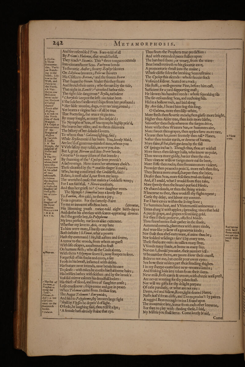 I 2.42 AI'e tamorphosis. a Stciltx. b Three Promonto- rics> TaehU ntu ftrctch- ing to the South, Lily- to the Weft, and Pelorui to the North. oA Nor- thernc coti - ftelktion never under our Horizon d Called thereof Zancle after Mejfana, € A rock on the North fide of thole ftraiehts. f A Oulph at the entrance of the ftraights of Mtjptna. s(^harybdi4. h ScyUa, i A Sea Nymph, the daughter of Nereui and *Z)(»r«. k The A?-?- reides, of whom there were fifty. 1 Polyphemf**^ m So called of their whiteneflfc. n Galatea the daughter of Nereiu. o SeyUaytht daughter of CretUyU Ri¬ ver of Oi/<- The daughter of the River SimethHS, Ga tAT *A A N D A C 1 s. ^ Heaven. r The fbn of EurimHfy a Prophet a- mong the r)eloy\ Homer.O^ dyjf. 1. 9. See the Com- rnent on the 'ourtcenth Jookc. t Galatea- And fee refciTibled Troy, Fore-told ofall By Priam's Helenasy that would befall, They reach * Sicania, This ^ three tonguesextends Into circumfluent Seas. Pachynm bends To fhowrie Anfier; flowry Zefhjrh\o\^% On Lily ham browes; P e lor m fho wes His Cliffes to BoreaSy ^ and the frozen Beare * That (huns the Ocean. Vnder this they flearc And ftretch their oares; who favourd by the tide. That night in Zancle's crooked harbor ridc- The right fide dangerous ® turbulent ^ Charybdis keepcs the left; on ruine bent. * S She belches fwallo wed fiiips from her profound: ^ Her fable Wombe, dogs, e ver ravning,round y. Yet bearcs a virgins face: if all be true That Poets fing, flie was a virgin too. By many fought, as many fhe defpisM: To Nymphs of Seas, of Sea-nymphs highly priz'd. She beares her vifits; and to them difeovers The hiftory of her deluded lovers. To whom thus ^ 6’^4zt(f^,fighing, faid; While ScylU comb'd her hairc. You, lovely Maid, Are lov'd of generous-minded men, whom you With fafety may refufc, as no w you, doe. But I, great Nerem and blue .Z)<?r^'Scede, Great in ^ fo many fillers of that breede ; By fiiunning of the ^ Cyclops love proyok't A fad revenge. Here teares her utterance chok't. Thefe clcanled by the marblc-finger'dmaid ; Who, having comforted the Gpddcflc, faid: Relate, 6 mod ador'd, nor from me keep The wretched caufe that makes a Goddcfic weep; For I am faithful!. ^ LTerelf confents, ^ And thus her OTicfe to ® Craplf daughter vents. The Nymph r SimethU bore a lovely Boy To Pamusy Acis cald; to thern a joy; To us a greater. For the fwcctly-Fairc To me an innocent affedion bare. (crowne. His blooming youth twice-told eight birth-dayes And clothe his cheekes with fcarce-appearing downc. As I the gentle boy^ioPotyphemc Myloveperfudc; our loves alike cxtreamc. Whether my love to Acisy or my hate To him were more, I hardly can relate. Both infinite! 6 VenmyVdhaX. a powre Hath thy command! He,dill audere and fowrc, A terror to the woods, from whom no gued With life efcapcs,accudomed[ to fead On humane flefh; who all the Gods above, With them ^ Olympm fcorn'd; now doopcs to love. Forgetful! of Iiis flocks and caves, a fire Feeds in his bread, inflamed with defirc. His feature now intends, now bends his care To pleafe: with rakes he combs his diiibornc haire; His bridles barbes with feithes: and by the brook's ’ Vnfolid mirror calmes his dreadfull lookes: His third of blood, and love of flaughter ceafe; Ledc crucll now; iHps come and goc in peace. When Telemm came from Sicilian feas. The Augur Telemas Eurymidesy And laid to Polyphemcy^y browes large fight ^ Shall by Vlyffes be deriv'd of light. O foole, he laughing md, thou tell'd a lyc; ^ A female hath already dolne that eye. Thus flouts the Prophets true predidion: And with extended paces dalkes upon; The burdned Ihore • or weary, from the wave- Beat beach retireth to his gloomie cave, A promontorie thrud into the mainc; Whofe cliflfic fidesthc breaking Seas redraine: The Cyclop this afeends: whofe fleecic flock Vnfbrccd follow. Seated on a rock; His dafle, a wcll-growne Pine, before him cad. Sufficient for a yard-fupporting mad; He bio wes his hundred reeds: whole fqucaldng fils The far-refounding Seas, and ecchoinghils. Hid in a hollow rock, and laid along By Acis fide, I heard him fing this fong. O Galateay more rficnlilly-whitc, More frcfii thenflowric meads,thenglafle more bright Higher then Alder tree, then kids more bfithe. Smoother then fhels whereon the furges drive. More wifht then Winters Sun, or Summers aire. More fweet then grapes, then apples farre more rare. Clearer,then Ice,more feemely then tall“ Planes, Softer then tender curds, or downe of Swans. More faire,if fixt,thcn gardens by the fill Of fpringsinchac't. Though thus, thou art withall More fierce.thcn falvage bulls, who know no yoke, Th en waves more giddy, harder then the oke. Then vines or willow twigs more eaf-lie bent. More dide then rocks, then dreamesmore violent, Prowder then peacocks prais'd, more rafh then fire. Then Beares more cruell,fharper then the brier. Deafer then Seas, more fed then trod-on fhakc; And, if I could, what I would from thee take. More fpeedy then the hound-purfued Hinde, Or chaced clouds, or then the flying winde.' If knownc to thee, thou wouldd thy flight repent | Curfe thy delay, and labour my content. For I have caves within the living done ; To‘ Summers heat, and Winters cold unknowne: Trees charg'd with apples; Ipreading vines that hold A purple grape, and grapes refcmbling gold. For thee I thefe preferve, a£fe(ded Maide. Thou drawberrics flialt gather in the fhadc. Autumnal cornels, plum mes with azure rindc. And wax-like yellow ofa generous kinde; Nor (halt thou chef-nuts want, if mine thou be; Nor fcalded wildings: ferv'd by every tree. Thefe flocks are ours; in vallies many dray. Woods many fhadc, at home as many day. Nor can I, fhould you askc, their number teH: Who number theirs, arc poorc.How thefe cxcelf, Belceve not me, but credit your ownr eyes: See how their udders part their dradling tbighes.' I in my Iheepc-coats have new-weaned lambs ; ’ And frisking kids late taken from their dams. New milk,rrefh curds & cream,with cheefc wellprcfl. Arc never wanting for thy palats fead. Nor will we gifts for thy delight prepare Of eafic purchafe, or what arc not rare: Deere, red and fellow,Roes,light-footed Hares, Neds fcal d frem cliffe, and Doves produc't by paircs. A rugged Beares rough twins I found upon The mountaine late, fcarcG from each otner knownc. For tbee to play with; finding thefe, J faid. My Midris you fhall ferve. Come lovely M aid, Come u Plane trees. ajt I Red berries with hard ftoncswhkhl arc not ripe untill O^lo- bcr. r \ ) 1 I