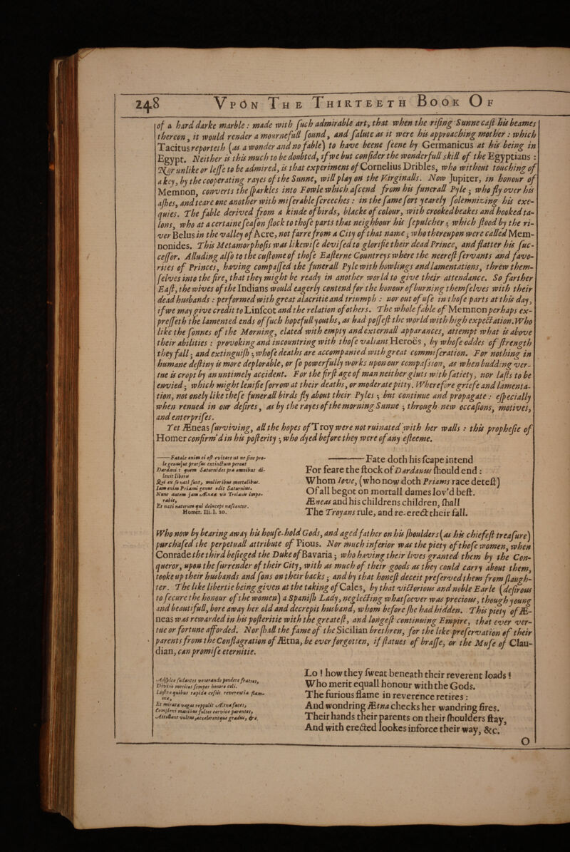 of ix hard darke marble: made with fuch admirable arty that when the rifwg Sunnecafi hisheames thereon, it would render a mournefull found, and falute as it were his approaching mother: which lizciinsreporteth [as a wonder and no fable) to have beene feene by Germanicus at his being in Egypt. Neither is this much to be doubted, tfwe but conftder the wonder full skill of the Egyptians: Nor unlike or lejje to be admired, is that experiment of Cornelius Dribles, who without touching of\ akej, by the cooperating rajes of the Snnne, will play oH the Virginalls, Now Jupiter, in honour of\ Metnnon, converts the f^arklcs into Fowle which,afcend from his funerall Pyle - who fly over his' ajhes, andteare one another with miferahlefcreeches: in the fame fort year ely folemniz>ing his exe¬ quies, The fable derived from a kinde of birds, hlacke of colour, with crooked beakes and hooked ta¬ lons who at acertainefeafon flock to thofe parts that neighbour his fepulcher-^ which flood by the ri¬ ver Belus in the valley ip/Acre, not farrefrom a City of that name • who thereupon were called Mem- nonides. This Metamorphofis was Itkcwtfe devifed to glorifiethetr dead Prince, and flatter his fuc- ceffor. Alluding alfo to the cuflomeof thofe Eaflerne Countreys where the neerefl fervants and favo¬ rites of Princes, having compajfed the funerall Pyle with howlmgs and lamentations, threwthem- f elves into the fire, that the) might be ready in another world to give their attendance. So farther Eafl, the wives oft he Indians would eagerly contend for the honour of burning themfelves with their dead husbands: performed with great alacritie and triumph : nor out ofufe m thofe parts at this day, if we may give credit to Linfcot and the relation of others. The whole fable of Memnon perhaps ex- preffeth the lamented ends of fuch hopcfulljouths, as had pojfefl the world with high expefiation.Who like the fonnes of the Morning, elated with empty and external! apparances, attempt what is above their abilities : provoking and incountring with thofe valiant .Heroes, by whofeoddes offtrength they fall - and extinguijh whofe deaths are accompanied with great commiferation. For nothing in humane deftiny is more deplorable, or fo powerfully works upon our compafswn, as when budding ver- tue is cropt by an untimely accident. For the firft age of man neither gluts withfatiety, nor lafls to be envied-, which might lenifie forrow at their deaths, or moderate pitty. Wherefore griefe and lamenta¬ tion, not enel) like thefe funerall birds fly about their Pyles • but continue and propagate: ejfecially when renued in our defires, as by the rajes of the morning Sunne ^ through new occafions, motives, and enterprifes, Tet Mneasfurviving, allthe hopes of T toy were not ruinated'with her walls .* this prophefle of\ HomQT confirm* din his pofierity ^ who dyed before they were of any efleeme. -Fdtale tnitn ei efi »vit*rs tit ne fineprt- legeH»4]ut frorpu extinHum perent D^trdani ; ^tiem Suturnides pr* omnibus di~ lexit liberu ex fenatl fmt, mtdiertbtts mertdlibuf. lamenimPridrni^enus edit Saturnius, Nunc autem jam t/£n*u vit Troiani* isnpt- rabitf Ft mti naterum qui deinceps nafeentur. Homer. Hi. 1. lo. Fate doth his fcape intend For feare the ftock of Dardanus fhould end: Whoin Uve, (who now doth Priams race deteft) Of all begot on mortall dames lov’d beft. FEneas and his childrens children, (hall The Troyans rule, and re- eredt their fall. Who now by bearing away his houfe-hold Gods, and aged father on his lhoulders[as hk chief eft treafure) pur chafed the perpetual! attribute Pious. Nor much inferior was the piety of thofe women, when Conts^de t he thirdbefleged the Duke of who havingtheir lives granted them by the Con^ queror, upon the furrenaer of their City, with as much of their goods as they could carr^ about them tooke up their husbands and fons on their backs -, and by that honeft deceit prefervedthem fromflaugh- ter. The like lihertie being given at the taking ofCzltz, by that viHorious and noble Earle [deftrous tofecure the honour of the women) a Spanilh Lady, negle Fling whatfoever was precious, though young and beaut full, bore away her old and decrepit husband, whom before fhe had hidden. This piety ofM- neas was rewarded in his pofteritie with the great eft, and Iongef continuing Empire, that ever ver- tue or fortune a forded. Nor [had the fame of the Sicilian brethren, for the like prefervation of their parents from the Conflagration of Exm, be ever forgotten, ifflaiues ofbraffe, or the M ufe of Chu- dian, can promt ft eternitie. ^Ad/pice fUd*ntes vsntrdndopendere fratrtSf Divino meritts Jemper honfrt celt, Lufiraqmbus rapid* cefsit reveremia flam. me. Et mirata vagat reppulit t/£tnafaces, Complexi mauibw fultos cervice parentts, K^SteUant vuUtu^ccelerent^uegradfU, Lo ! how they fweat beneath their reverent loads I Who merit equall honour with the Gods. The furious flame in reverence retires : And wondring Mtna checks her wandring fires. Their hands their parents on their (houlders flay. And with eredled lookes infbrcc their way, &c. O