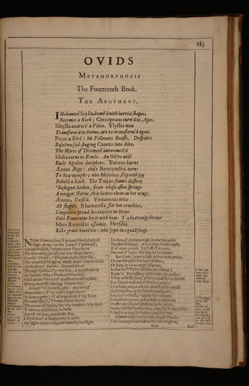 Sc VLIA. a Whereof in the fixt book. b The Cy¬ clops, who dwelt about t/fAna.y were all of them Shepheards and Heardf- raen. c Meffenat built in a le- micircle. dA citie in Calabria , oppofite to MeJJena. t Italy. • f A Promon¬ tory in Italy called Circe, 'um abound¬ ing with me- dicinablc fimples. gThedaugh¬ ter of Phce- btti, h Circe. i Ctrte y dc- fcended of Titans. OVIDS M ETAMORP HO S IS The Fourteenth Book. HE Ar Q V M E N T. If Nchanted Scylliihemh’d mth horrid Jhapesl Becomes a Rock; Cercopcans tur»d to ^pes, Sibylla weares f a Voice. Vlyffes men . Transform d to Swiney are re-transform’d agenl Picus.<*jBr>d ? his Followers Beafls. De^aire Refolicesfad-fingingCzntm into Aire. The Mates if Diomed mreconcil’d Idzlizturnsto Fowle. AnOliyewild ^ Rude Apulus deciphers. Turnus burns . , .r£neas /hips t thefe Berecynthia turns ' V To Sea-hymphs I who hXcinons flAp'^ithi^ Behold a_Rock. The Trojan flames deftroy. ■ *Befieged Ardca; from whofe afhesbrings- ^ ; A meager Herne ^that beares them on her wings. Mntniy Veifi’d:. Vertuninus^mf . . > - , All fbapes. for her crueltiesi Congeales proud A n axarete to Stone. ; ,:' Cold Fountains boyle with heat. T’ a heayenlj throne hdars 'F.ovcwAus. affurnes. Herfilia, u,., 'vv ■ f. • « Like grace receiyes-'. who jojn in equallfway}'- '■ '■ '• i - ' Ci  -J-J- ' ' i - ,( ■ .. J J i w . Ow GiaHCHd^t\\von*d id tumid floods,had pafi High Aetna, ^ on the jaws of TyphoncsSk; Cyclopian fields, ^ where never Oxen drew . ; The furrowing plough, nor ever tillage knew Crookt Zancle; ^ Rheginm on the other fide i ^ The wrackfull Straights, whole double Bounds divide* Sicilla^iom^ Aufonia: forvvairddrives . ^ Through Ipatioiis Scvis; at length arrives At ^ hearbie Hills, S C/wj feat, With fiindry formes of monftrous hearts rcplcat,' y ^ When,mutually faluting, GkucHf hik.i ^ AGod,^6Goddefie,pitie: onyotitaid ' Alone relies (if my delcrt might move So dearc a grace ) th affwagemerlt of my Love. For none tncn Tj* better knows The po wre of hearbs, that was transform-d by thofc.* TTnforme you better, in-- Againft Af£>]p';?^?,onafandieBay, ^ . I ScylU fa w': it iliamcs me to recite ^ My tlighted court-rtiip, anfwercd by hef flight. Do thou, if charmes availe, in charmes mitie ‘ V ^ Thy facred tohgiie i or foveraign Hearbs apply. If of morepowdr. YetlafiFed nocurc, Nor end of Lo;ve; like heat let her indiire. But Circe. ( none to ftich defires friofe prone. Or that the catifeis in her felfalone;  . ^ Or rtung byX^’;2//if^angry influence, , In that her ^ Father publirtit her ofience ) ' ReplyM: The wi’lling withTTidre cafe perCie; Who wifh the fame; whoin equall flaines fubduc. ForThouowelldererv'ft'toheperrude;' . Give hope, and, creditme, thou {halt be woo’d.' ^ . Reft therefore of thy.heaUtic confident ^ ' ' V Loe, I, a Goddeffe, ^ radiaiir&Zj* de'iceiit:' ‘ '' In hearbs lb potent, and nbleffe in charmcs; ^ Proffer my felf, and pl^’afures to'thy arihes. ’ , ScorneheHfetfcornes’thce ; her,thatfeek$5perruc < ^ And fb at oacbBe thbitwvengM of twp.. GlaMcvj re[%\i to' hef \\rho' Ibughr Him fo i Firrt iliadid groves iltalf oil the billow^ gtbw^ . r - And k The Sun who difco- vered her adultery with Mars. iThe daugh¬ ter of the Suu. m On me who W'ould not grant thy requeft, and bn beyj* la \’^.o cbii- temaes thee.