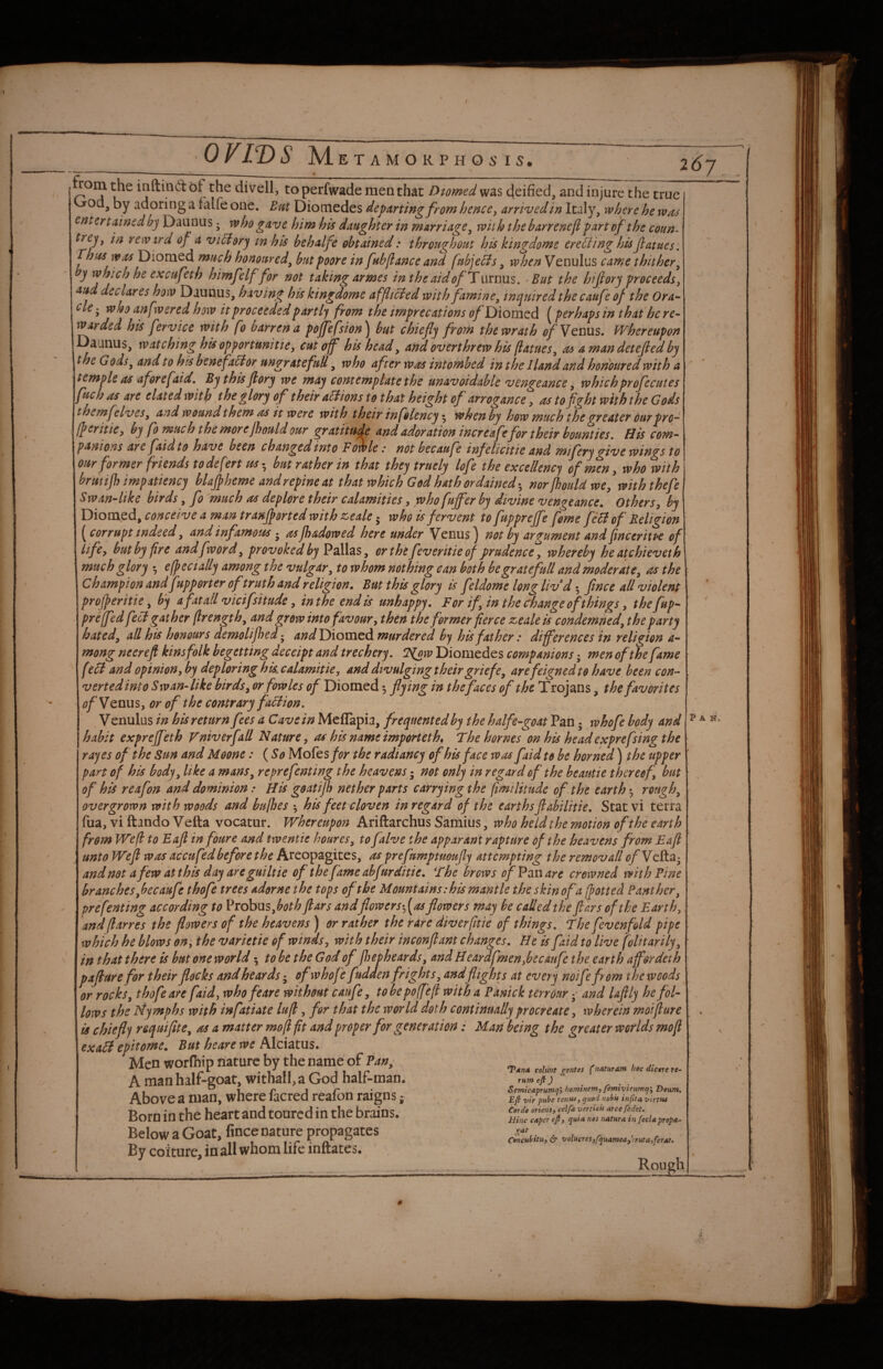 f OFIVS M E T A M O R P H O 5' I 5* rom inftind bt the divell, to perfwade men that Diomed was 4eified, and injure the true by adoring a falfe one. Em Diomedes departing from hence, arrived in Italy, where he wrcs entertained bj Daunus; who gave him his daughter in marriage, with the barrenefi part of the coun- rcwird of a vicbory m his be halfe obtained: throughout his kingdome ereBing his Jlatues. Thtis was Diomed much honoured, but poore in fubflance and fptbjebis, when Venulus came thither, y which he exetsfeth himfelf for not taking armes inthe aid of Twvnns. But the hifiory proceeds, aud declares how Daunus, having his kingdome affltcied with famine, inquired the caufe of the Ora¬ cle ; who anfwered how it proceeded partly from the imprecations of Diomed {perhaps in that he re¬ warded his fervice with fo barren a poffefsion^ but chiefly from the wrath of Yquus, Whereupon Daunus, watching his opfortunitte, cut off his head, and overthrew his [iatues, as a man detefled by the Gods, and to his benefabior ungrate full, who after was intomhed in the I land and honoured with a temple as aforefaid. Bythisflory we may contemplate the unavoidable vengeance, whichprofecutes fuch as are elated with ^boe glory of their actions to that height of arrogance, as tofght with the Gods themfelvcs, and wound them as it were with their infolency when by how much the o'reater our pro- If critic, by fo much the morejhould our gratitude and adoration increafe for their bounties. His com¬ panions ah faid to have been changed into FMe: not becaufe infeUcitte and mifery give wings to our former friends to defert m • but rather in that they truely lofe the excellency of men, who with brmijh impatiency blajp heme and repine at that which God hath ordained-, norjhouldwe, withthefe Swan-like birds, fo much as deplore their calamities, who fuffer by divine vengeance. Others, by Diom.ed, conceive a man tranflorted with zseale 5 who is fervent to fupprejfe fome feHof Religion ^ corrupt indeed, and infamous • as jhadowed here under Venus ^ not by arjtument and Jinceriti*e of life, but by fire andfword, provoked by Pallas, orthtfeveritieof prudence'^, whereby heatchieveth much glory •, efpecially among the vulgar, to whom nothing can both begratefull and moderate, as the champion and fupporter of truth and religion. But this glory is feldome long Uvdfine e all violent projperitie, by a fit all vicifsitude, in the end is unhappy. For if in the change of things, the fup- prejfed feci gather (Irength, and grow into favour, then the former fierce zeale is condemned, the party bated, all his honours demolijhed - 4;?^ Diomed murdered by his father: differences in religion a- mong neereft kinsfolk begetting deceipt and trechery. H^w Diomedes companions men of the fame febl and opinion,by deploring hkcalamitie, and divulging their griefe, are feigned to have been con¬ verted into Swan-like birds, or fowles of Diomed 3 flying in thefaces of the Trojans, the favorites of VenuSyOr of the contrary faclion. V enulus in his return fees a Cave in Meflapia, frequented by the half e-goat Pan; whofe body and habit exprejf nh Fniverfall Nature, as his name importeth, The homes on his headexprefsing the rayes of the Sun and Moone: ( So Motts for the radiancy of his face was faid to be horned) the upper part of hk body, like a mans, reprefenting the heavens not only in regard of the heautie thereof, but of his reafon and dominion: Hk goatijh nether parts carrying the fimilitude of the earth 5 rough, overgrown with woods and bu/hes hk feet cloven in regard of the earths fiabilitie, Stat vi terra fua, vi ftando Vefta vocatur. Whereupon Ariftarchus Samius, who held the motion of the earth from Wefl to Eafl in foure and twentie houres, to falve the apparant rapture of the heavens from Eafl unto Wefl was accu fed before the Areopagites, as prefumptuoufly attempting the removall (?/Vclta- andnotafewatthkdayaregmltie of the fame abfur ditie. The brows ofFznare crowned with Pine branches,becaufe thofe trees adorne the tops of the Mountains :hk mantle the skin of a (jotted Panther, prefenting according to Probus,^^?^^ ftars andflowers-,[as flowers may be called the flars of the Earth, andflarres the flowers of the heavens) or rather the rare diver (itie of things. The fevenfold pipe which he blows on, the varietie of winds, with their inconflant changes. He is faid to live folitarily, in that there is but one world; to he the God of jhepheards, and Beardfmen,becaufe the earth affordeth paflure for their flocks and beards of whofe fudden frights, andflights at every noife from the woods or rocks, thofe are faid, who feare without caufe, tobepojfefl with a Panick terrour •, and laflly he fol¬ lows the Nymphs with infatiate lu(l, for that the world doth continually procreate, wherein moiflure is chiefly requiflte, as a matter mo [I ft and proper for generation: Man being the greater worlds mofi exabi epitome. But heare we Alciatus. Men worlhip nature by the name of Pan, ^ A manhalr-goat.witnall, a God hair-man. ^ 1 /• 1 Semicaprutnqy homtfiem,/emtviruma'y Deum, Above a man, where lacred realon raigns; vir pube tenuiy quod uobu infita virtus Born in the heart and toured in the brains. Below a Goat, fince nature propagates ^ By coiture, in all whom hk inftates. _ ,,.... .. .. Rough