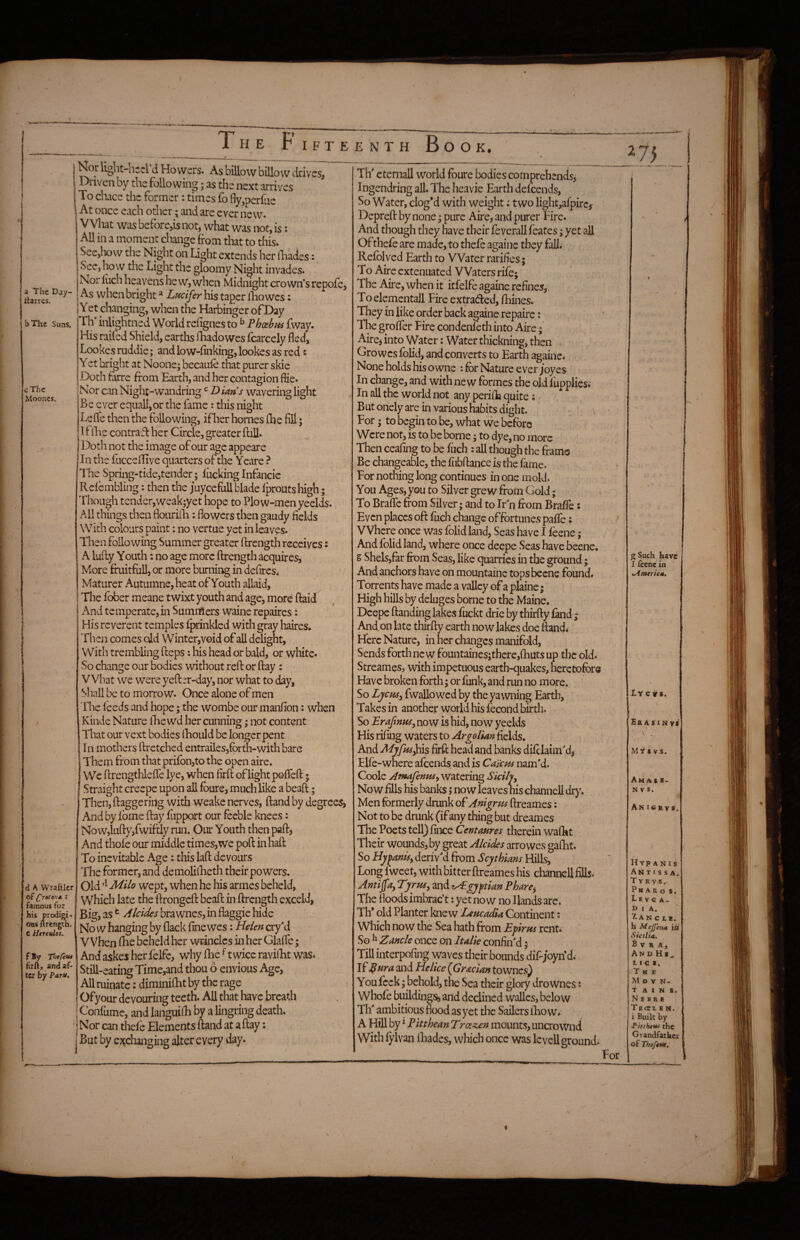 The F I F T E E N T H Bo O K. 2 a The Day- Itarres. bThe Suns. cThc Mooncs. d K Wrafilcr of (proton* : famous for his prodigi¬ ous ftrength. e Htreules. f By firft, and af¬ ter by Paru. Nor light-hrcrd Hovvers. As billow billow drives, Driven by the following; as the next arrives To chace the former: times fo fly,perfiie , At once each other; and are ever new. What was before,is not, what was not, is: All in a moment change from that to this. See,liow the Night on Ught extends her lliades: Sec, how the Light the gloomy Night invades. Nor Inch heavens he w, when Midnight crown’s repofe, As when bright ^ Lucifer his taper iTiowcs: Yet changing, when the Harbinger ofDay Th inlightned World relignes to ^ Phoebus fway. His raifed Shield, earths fhadowes fcarcely fled, Lookes ruddie; and low-finking, lookes as red: Yet bright at Noone; becaul-e that purer skie Doth fkre from Earth, and her contagion flie. Nor caUxNight-wandring BUns wavering light Be ever equall,or the fame: this night Lefle then the following, ifher homes flae fill; ' If iEe contrafl her Circle, greater Bill. Doth not the image of our age appeare In the fuccellive quarters of the Yeare ? I'he Spring-tide,tender; fuelling Infancie Refembling: then the juyccfull blade fproutshigh; Though tender,weak;yet hope to Plow-men yeelds. All things then flouriili: flowers then gaudy fields With colours paint: no vertue yet in leaves. Then following Summer greater ftrength receives: A lufty Youth; no age more ftrength acquires, More fruitfull, or more burning in defireSi Maturer Autumne, heat of Youth allaid, The fober meane twixt youth and agej more ftaid And temperate, in Summers waine repaires: His reverent temples fprinkled with gray haires. Then comes old Winter,void of all delight, With trembling fteps: his head or bald, or white. So change our bodies without reft or ftay: What we were yeft;r-day, nor what to day, Shall be to morrow. Once alone of men The feeds and hope; the wombe our manfion: when Kinde Nature fhewd her cunning; not content That our vext bodies lEould be longer pent In mothers ftrctched entrailesjforth-with bare Them from that prifon,to the open aire. Wc ftrengthlefte lye, when firft oflight pofieft; Straight creepe upon all fbure, much like a beaft; Then, ftaggeridg with weake nerves, Band by degree^ And by Lome ftay fiipport our feeble knees: Now,lufty,fwiftly run. Our Youth then paft, And thole our middle times,we poll in haft To inevitable Age: this laft devours The former, and demolilEeth their powers. Old Milo wept, when he his armes beheld, Which late the ftrongeft beaft in ftrength exceld, Big, as ^ Alcides brawnes, in flaggie hide No w hanging by flack fine wes: Helen cry'd When file beheld her wcinclcs in her Glafie; And askes her felfe, why Ihe ^ twice ravilEt was. Still-eating Time,and thou 6 envious Age, All ruinate: diminifhtby the rage Ofyour devouring teeth. All that have breath Confume, and languiiB by a lingring death. Nor can thefe Elements ftand at a ftay: But by ejcchanging alter every day. 75 Th' eternall world fbure bodies comprehends, Ingendring all. The heavie Earth defeends, So Water, clog’d with weight; two lightjafpirc, Depreft by none; pure Aire, and purer Fire. And though they have their feverall feates; yet all Of thefe are made, to thefe againc they fall. Refolyed Earth to Water rarifies; To Aire extenuated Waters rife; The Aire, when it itfelfe againe refines,- Toelemcntall Fire extraded, fhines. They in like order back againe repairc: The grofler Fire condenleth into Aire; Aire, into Water: Water thickning, then Growcslblid, and converts to Earth againe. None holds his owne : for Nature ever /oyes In change, and with new formes the old fupplies* In all the world not any perilla quite; / But onely are in various habits dight. ^ For; to begin to be, what we before Were not, is to be borne; to dye, no more Then ceafmg to be fuch ; all though the frame Be changeable, the liibftance is the fame. For nothing long continues in one mold. You Ages, you to Silver grew from Gold; To Braflc from Silver; and to Ir n from Brafle: Even places oft fuch change offortunes palfe; Where once was folid land, Seas have I feene; And folid land, where once deepe Seas have beene. g Shels,far from Seas, like quarries in the ground; And anchors have on mountaine topsbecne found. Torrents have made a valley of a plaine; High bills by deluges borne to the Maine. Deepe Banding lakes fuckt drie by thirfty fkid ^ And on late thirfty earth now lakes doe ftand. Here Nature, in her changes manifold, Sends forth new fountaines;there,fliUts up the old. Streames, with impetuous earth-quakes, heretofore Have broken forth; or funk, and run no more. So Lycusy fwallow^ed by the yawning Earth, Takes in another world his fecond birth. So EraftnpiSy now is hid, now yeelds His rifing waters to Argolian fields. And Mj/fus}\is firft head and banks dilclaim'd, Elle-where afoends and is Ca'/cus nam’d. Coole Atnafenm^ Watering Sicilj^ Now fills his banks; now leaves his channell dry. Men formerly drunk of Anigrm ftreames: Not to be drunk (if any thing but dreames The Poets tell) fince Centaures therein waflit Their wounds, by great Alcides arro wes gaflit. So Hj/fanisy deriv'd from Scythians Hills, Long fweet, with bitter ftreames his channell fills. Antifa, TyruSy and Egyptian Pharey The floods imbrac’t: yet now no Hands arc. Th* old Planter knew Leucadia Continent; Which now the Sea hath from Bpirvts rent. So ^ Zancle once on Italie confin'd; Till interpofing waves their bounds dif-joyn’d^ If Id ^ ^od Helice (Gr^ecian to wnes) You feck; behold, the Sea their glory drownes s Whofe buildings, and declined wallcs, below Th' ambitious flood as yet the Sailers lEow. A Hill by * Pitthean Troez£n mounts, uncrovtmd With lylvan lliades, which once was Ic veil ground. J For ; Such have I icenc in meric*. Xyc irs. £a A s 1N vs M Y $ v-S. Am AS 8- N V S. An ICR VS. Hyp a n I s AKt I s s A. T YRVS.. Ph A R o S. L E V G A- D I A. Xa n c t b. h Mejjena ifl Sicilia. B V R A, An d Hb^ 1. I C 8. The MovN- TAINS. N E H R B T RflCX B N. i Built by Pitthttu the Grandfather of Thefettt,