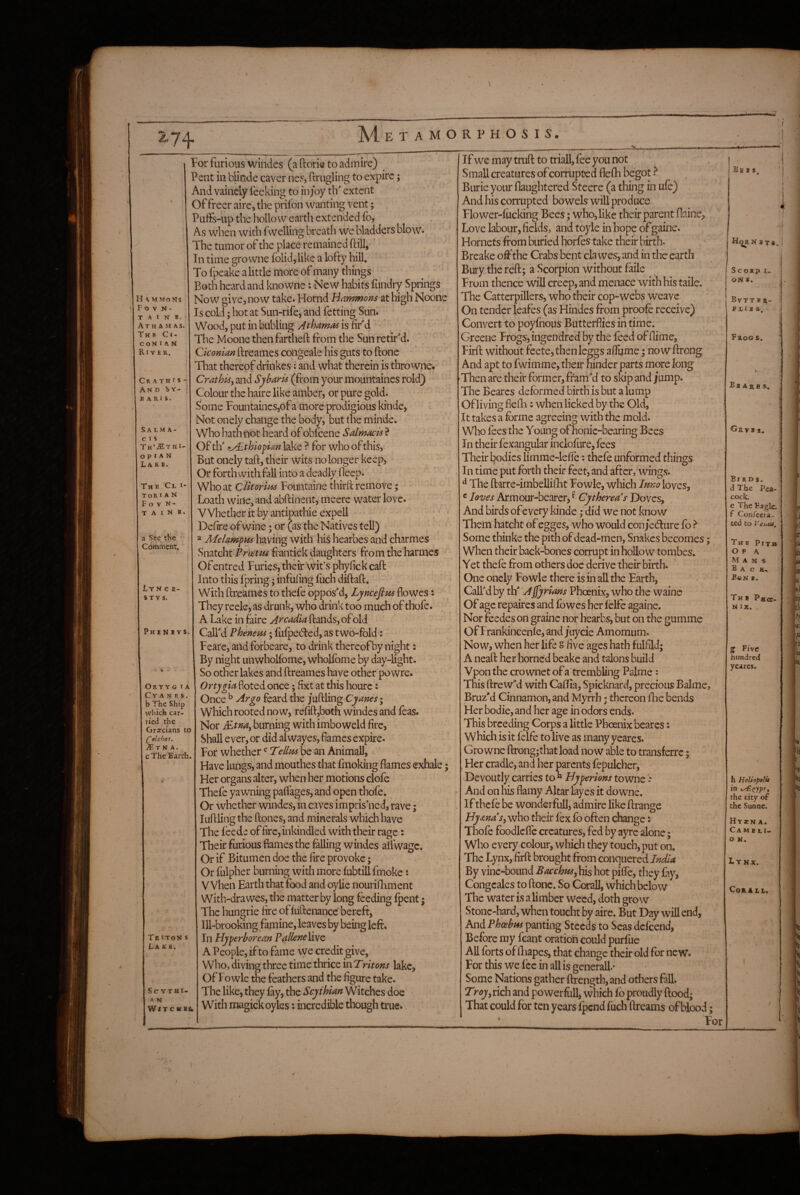 74- H \MMoNS Fovn- T A I N B. A T H A M A S. T H B Ct- C ON I A N River. Cr ATHiS- And Sy- B A Rl S. S A LM A- C I S Th’^Sthe o p I A N Lake. The 'Cl i* Tor IA N F o V N- TAINS a See tbe Comment. JLyn c E- STV s. Phenevs. Orty g I a C Y A N E S , b The Ship which car¬ ried the Graecians to (^olchos. Mm A. cThe Barth. Triton s Lkh^. Sc YTHI- A N Wf T C HB& for furious windes (a ftorie to admire) ^ Pent in bHnde caver nes, ftrugling to expire; And vainely lee king to in/oy th extent Of freer aire, the prifon wanting vent; PufFs-up the hollow earth extended lb. As when with fwelling breath we bladders blow* The tumor of the place remained ftill, ' In time gro wne folid^like a lofty hill. To Ipeake a little more of many things Both heard and knowne : New habits fundry Springs Now give, now take. Hornd Hammons at high Noone Is cold; hot at Sun-rife, and fetting Sun. Wood, put in bubling Athamas is lif d The Moone then fartheft from the Sun retirM. Ciconian llreames congeale his guts to ftone iTat thereof drinkes; and what therein is thro wne. Crathis^ and Sjharis (from your mountaines rold) Colour the haire like amber, or pure gold. Some Founi:aincs,of a more prodigious kinde, Not onely change the body, but the minde. Who hath not heard of obfeene Salmacis ? Of tlf thiofim lake ? for who of this. But onely taft, their wits no longer keep, Or forthwith fall into a deadly feep. Who at Clitorim Fountaine thirft remove; Loath wiiie^ and abftinent, meere water love. Whether it by antipathie expell Defire ofwine; or (as the Natives tell) » Melamfffs having with his hearbes and charmes Snatcht Prwttis frantick daughters from the'harmes Ofentred Furies, their wit’s phyfickcafi: Into this Ipring; infilling fuch diftaft. W ith ftreames to thefe opposM, Lyncefius flowes: They reele, as drunk, who drink too much of thofe. A Lake in faire Arcadia Hands, of old Call'd PJoenem; lufpedled, as t wb-fbld: Fearc, and forbeare, to drink thereof by night: By night unwholfome, whoHbme by day-light. So other lakes and ftreames have other powre. Ortygia doted once; fixt at this hourc: Once ^ Argo feard the juftling Cyane$‘ Which rooted now, refift,both windes and leas. Nor Mtna^ burning with imboweld fire. Shall ever, or did alwayes, fames expire. For whether Tellm be an Animall, ' Have lungs, and mouthes that fmoking flames exhale; Her organs alter, when her motions clofe Thefe yawning paflages, and open thofe. Or whether windes, in caves imprisoned, rave; luftling the ftones, and minerals which have The leede of firc,inkindied with their rage: Their furious flames the felling windes alfwage. Or if Bitumen doe the fire provoke; Or fulpher burning with more lubtill fmoke i V Vhen Earth that food and oylie nourilBment With-drawes, the matter by long feeding Ipent j The hungrie fire ofluftenance’bereft. Ill-brooking famine, leaves by being left. In Hyperborean Pallcneliyc A People, if to fame we credit give, who, diving three time thrice in Tritons lake, Of Fowle the feathers and the figure take. The like, they fey, the Scythian Witches doe with magickoyles: incredible though true. If we may truft to triall, fee you not Small creatures of corrupted flefla begot ^ Burie your flaughtered Steere (a thing in ufe) And his corrupted bo wels will produce Flower-lucking Bees; who, like their parent flainc, Love labour, fields, and toyle in hope of gaine. Hornets from buried horfes take their birth. Breake off the Crabs bent cla wes, and in the earth Bury the reft; a Scorpion without faile From thence will creep, and menace with his taile. The Cattcrpillers, who their cop-webs weave On tender leafes (as Hindes from proofe receive) Convert to poylhous Butterflies in time. Greene Frogs, ingendred by the feed of flime, Firft without feete,thenleggs affume; now ftrong And apt to fwimme, their hinder parts more long Then are their former, fram'd to skip and ;ump. The Bearcs deformed birth is but a lump Of living fielli: when licked by the Old, It takes a forme agreeing with the mold. Who fees the Young ofhonic-bearing Bees In their lexangular inclofiire, fees Their bodies limme-leffe: thefe unformed things In time put forth their feet, and after, wings. ^ The ftarre-imbellilBt Fowle, which It^no loves, c loves Armour-bearer, ^ Cythereas Doves, And birds ofevery kinde; did we not know Them hatcht of egges, who would con/edlure fo } Some thinke the pith of dead-men. Snakes becomes; When their back-bones corrupt in hollow tombes. Yet thefe from others doc derive their birth. One onely Fowle there is in all the Earth, Call'd by th’ Afjyrians Phoenix, who the waine Of age repaires and fowes her lelfe againe. Nor feedes on graine nor hearbs, but on the gumme Of Frankincenle, and juyeie Amomum. Now, when her life g five ages hath fulfild; A neaft her horned beake and talons build Vpon the cro wnet of a trembling Palme: This ftrew'd with Callia, Spicknard, precious Balme, Bruz'd Cinnamon, and Myrrh • thereon llie bends Her bodie, and her age in odors ends. This breeding Corps a little Phoenix bearcs: which is it felfe to live as many ycares. Gro wne ftrong;thatload now able to transferre; Her cradle, and her parents fepulcher. Devoutly carries to “ Hyperions towne .* And on his flamy Altar layes it do wne. If thefe be wonderfull, admire like ftrange Hyana’s^ who their fex fo often change: Thofe foodlefle creatures, fed by ayre alone; who every colour, which they touch, put on. The Lynx, firft brought from conquered India By vine-bound Bacchus pifle, they fay, Congcales to ftone. So Corail, which below The water is a limber weed, doth grow Stone-hard, when toucht by aire. But Day will end. And Plooebus panting Steeds to Seas defeend, Before my fcant oration could purfue All forts of lliapes, that change their old for new. For this we fee in all is general!.' Some Nations gather ftrength, and others fall. Troyy rich and powerfoll, which fb proudly ftood^ That could for ten years fpend fuch ftreams of blood; Bb e i HoRii 3T9, ! SCORP I- ON S. Bvtt E a- flies. ) Frogs. B B A a B s. ^RVRS. j ; { Birds. d The Pea¬ cock. e The Bagic. f Confecra- ted to Veuia. The Pith O F A Mans Back. B©n b. The Pmcc- N IX. » Five hundred yeares. h Heliopalu in the city of the Sunae. Hysbn A. C A M s L I.. O N. Lynx. CoRAit. For V