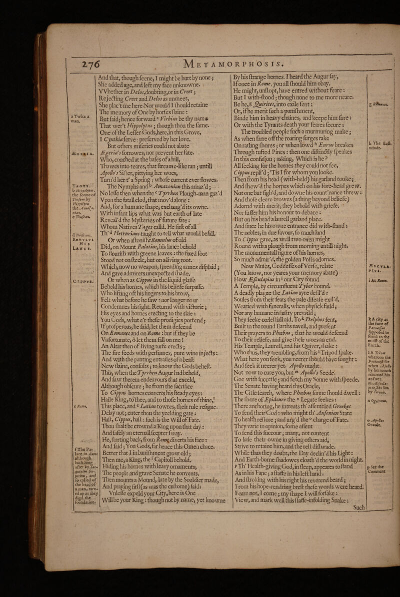 a Twice a man. £ G £ & I A. T A O 1 S. b Hipp^ytuf the fonneof Thsfetti by Hippolyt* the man. C Thufcartt d Thiifcans. R«M V L V s H I s LAN C B. C I pp vs. e Rome, f The Pa¬ lace in Rome although ' built long after by T<tr- quiniw Su¬ per bm, and fo called of the head of' a man^ turn¬ ed up as they digcl the foundation. And that, though feene, I might be hurt by none; She added age, and left my face unknownc. Whether in -D^^j^doubtingjor in Creet; Rcjedling Greet znADelos^^sunmeet, She plac’t me here.Nor yi^ould I lliould retainc The memory of One by horfes Oaine: But faid; hence forward Virbi^ts be thy nam» Tliat wer't Hipfoljtm; though thou the fame. One of the Leffer Gods,here,in this Grove, I Cynthia ferve; preierved by her love. But others miferies could not abate Algeria’s forrowes, nor prevent her fate. i Who, couched at the bafes of a hill, Thawes into teares, that ftream e-like ran; untill Apollo's Siiler, pittying her woes, Turn’d her t' a Spring ; whofe current ever flowes- The Nymphs and ^ Amazonian this amazM; - No lelfe then when the ^ Tyrrben Plough-man gaz'd Vponthe fatall clod, that mov'd alone; And, for a humane Ihape, exchang'd its owne. Vyith infant lips what was but earth of late Reveal'd the Myfteries of future fete: Whom Natives calld. He firft of all * Th' ^ Hetrurians taught fo tell what would befell. Or when 2^on\^tRomuItis of old Did, on Mount Palatine^ his lance behold To Hourilli with greene leaves: the fixed foot Stood not on ftcele, but on a living root. Which, now no weapon, fpreading armes dilplaid; And gave admirers unexpc(5ledlhade. , . Or when as Cippns in the liquid glafle ' ' Beheld his homes, which his beliefe furpaffe. ' . Who lifting oft his fingers to his brow, .. ♦ Felt what before he faw: nor longer now Condemnes his fight. Returnd with vifloric; i. His eyes and homes ereefting to the skie: ' i \ ou Gods,.what e'r thefe prodigies portend; If prolperous,hc faid, let them defeend On R omanes and on Rome: but if they be Vnfortunate, 6 let them fall on me I . ' - An Altar then of living turfe erefis; The fire feeds with perfumes, pure wine in;c(fts: And with the panting entrailes of a beaft New flaine, confults; to know the Gods beheft. This, when the Tyrrhen Augur had beheld. And faw therein endeavours that exceld, Although obfeure; he from the fkrifice To Cippm homes converts his ftcady eyes: Haile King, toThee, and to thofe homes of thine,®, This place, and«Latian towres, their rule refigne^ ^ Delay not; enter thou the yeelding gate; Haft, CippPiSy haft: fiich is the Will of Fate. Thou fhalt be cro wnd a King upon that day: And fafely an eternall feepter fway. He, ftarting back, from Rom^ diverts his face t And faid; You Gods, far hence this Omen chace. Better that I inbaniilament grow old; Then me, a King, the ^ Capitoll behold.- Hiding his homes with Icavy ornaments-, The people and grave Senate he convents. Then mounts a Mound, late by the Souldier made, And praying firft(as was the cuftome) faid: Vnlefle expeld your City, here is One Will be your King: though not by name, yet knowne By his ftrange homes. I heard the Augur fay. Ifonce in Rome, you all fhould him obay. He might, Linftopt, have entred without fearc: But I with-ftood; though none to me more neare. Be he, S ^irites^ into exile fent: Or, if he merit fuch a punifhment, Binde him in heavy chaines, and keepe him lure: Or with the Tyrants death your feares fecure: The troubled people fuch a murmuring make; As when farre off the roaring furges rake On ratling fliorcs; or when lowd ^ Ettnts breakes Through tufted Pines: then one diftindly Ipeakes In this confufjon; asking, Which is he ^ All Peeking for the homes they could not fee,, CippHs repli'd; 'Tis I for whom you looke. Then from his head (with-held) his garland tooke;, And fhew'd the hornes which on his fore-head grew. Not one but figh'd, and downe his count'nance threw And thofe cleere bro wes (a thing beyond beliefe) Adornd with merit, they behold with griefe. * Nor fuffer him his honour to debace: But on his head a laurell garland place. And fince he his owne entrance did with-ftand: The nobles, in due favour, fb much land To Cipppss gave, as well two oxen might Round with a plough from morning untill night* The mohumentall figure of his hornes, So much admir'd, the golden Pofts adornes. Now Mufes, Goddefles of Verfe, relate (You know, nor yeares your memory abate) • How Mfculapipis in * our City found A Temple, by circumfluent bound. - - A deadly plague the Latian ayre defil'd: Soules from their feats the pale difeafe exil'd. Wearied with ftineralls, when phyfick faild; Nor any humane induftry prevaild; They feeke cceleftiall aid. To ^ Delphos fent, - Built in the round Earths navcll, and prefent Their prayers to Phoebm j that he would defeend To their reliefe, and give their woes an end. His Temple, Laurell, and his Qmver, iliakc ; who thus, they trembling, from bis ^ Tripod fpakc. What here you feek, you ncerer fhould have fought: Andfeckitneereryet. Apollo Not now to cure you, but ^ Apollo s Seede. Goe with fuccefle; and fetch my Sonne with fpeede. The Senate having heard this Oracle, The Citie fearch, where Phoebns fbnne fhould dwell; The fhore of Epidaure the ^ Legate feekes: There anchoring, he intreats th' affembled Greekes To fend their God: who might th' Aufonian State To health reftore; and urg'd the charge of Fate. They varie in opinion, fome afl'ent To fend this fiiccour; many, not content To lofe their owne in giving others aid, Strive to retaine him, and the reft diflwade. While thus they doubt, die Day declin'd his Light: And Earth-borne fliadowes cloath'd the world in night, p Th’ Health-giving God, in fleep, appearcs to ftand As in his Fajie; a ftaffe in his left hand; And ftroking with his right his reverend beard; T rom his hope-rendring breft tbefc words were heard. Feare not, I come • my ftiapc I will fbrlake: View, and mark well this ftafte-infolding Snake; Such h The EaS- windc. * c V l A- pivs. i At Rajof. k A cky at the foot of ranutJTui fuppof^d to ftand in the Hi'dft of the Earth. 1A Trivet whereon the Pythanifl fat when JipoiU by hermoutb returned his anfwcr. m iy£fciila- piui,h\$ foa by Coronis, n O^alfieiU. o ^poUes Ora4«. p See the Comment