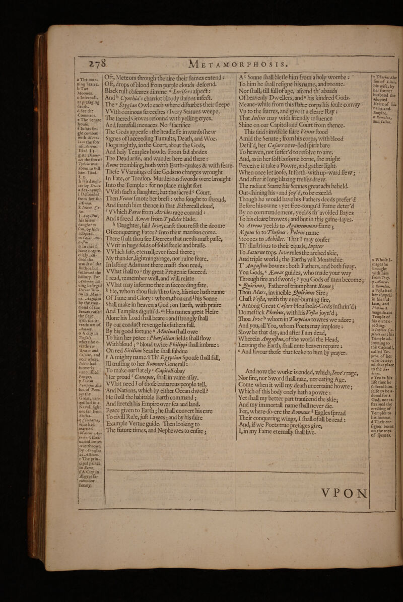 » >• / M E T A M O R P H O S I S . a The mor¬ ning Surrc. bTne i Mooncs. ’ c Infern all, as prefasins: de-ith. tl See the Commeoc. e The Senate houfe. fin his fin- gle comhac with Mens-- Imu the fon oi-Atrem, Iliad. 1 3. g As Diome- des the fon of T'jicne was about to kill him Iliad. 1. 5- h His daugh¬ ter by Dimx a Sea-nymph i Delceaded from her fon k Iniius ftur. I -An^uftnSy his fifters slaughters fon, by him adapted, m C*fAT -Ah- , n In this I have notpre- cifely ren- dred the words of the Author but followed the hillory. For -Antoniitf ha¬ ving be/iegtd Decim 'Bth- tiu in Mutt- na- Angujiut by the com. mand of the Senate raifed the fiegc with the o- verthtow of Antony, o A city in Ths/fdly where he o verthrew 'Srutnf and Cafsiitf, and neer where IuUhs had formerly vanquiQied Por/'pey, p Sexiut Pomjieius jthc fon of Tom- pey the Great, van- I qniJIicd in a I Navall fight 'norfar from > Sicilta. m (yleopatraf ! who had I married I Marcus An- tonius^ their united forces overthrown by AuTuJius tLtA^tu.m. r The prin¬ cipal palace in B-ome. f A City ia jEgypt fa¬ mous for fimiry. Oft-, Meteors through the aire their flames extend: Oft, drops oFblood from purple clouds defeend. Black ruil obfeures dimme ^ Lucifers alped:: And ^ Cynthia s charriot bloody ftaines inFed. The ^ Stygian Owle each where difturbes their fleepe VVith ominous fcreeches :Tvory Statues weepe. The Facred Groves refbund with yelling cryes. And FeareFull menaces. No ^ fkrifice The Gods appeafe : the headlelTc in wards-fliew Signes oFFucccedingTumults, Death, and Woe. 1 X)gs nightly, in the Court, about the Gods, And holy Temples howle. From fad abodes The DeadariFc, and wander here and there; Rsme trembling, both with Earth-quakes & with Feare. Thelc Warnings oFthe Gods no changes wrought In Fate, or Treafbn. Murderous fwords were brought Into the Temple: for no place might fort VVith fiich a flaughter, but the facred ^ Court. ^ Then Venus fmote her breft: who fought to lliroud, And fnatch him thence in that iEthcreall cloud, ^ Which Paris from Atrides rage convaid: And g freed E.neas From Tydides blade. ^ Daughter, faid love, canfl thou re/ift the doomc OFconquering Fates ? Into their manfton come. There lEalt thou fee Decrees that needs muft paffe, Writ in huge folds offblid fteele and braffc. VVhichfafe,eternall,everfixedtherc;'' My thunder,lightnings rage, nor ruine Feare. In hftirig Adamant there maift thou reed, - What iliall to ^ thy great Progenie fucceed. ' . r I read, remember well, and will relate What may iiiForme thee in fucceeding fate. ^ He, whom thou ftrivlFto fave, his race hath runne • Of Time and Glory: whom,thou and ^ his Sonne Shall make in heaven a God; on Earth, with praire And Temples dignifi’d. ^ His names great Heirc Alone his Load (hall beare: and ftrongly fhall By our condudl revenge his Fathers Fdl. By his good fortune “ Afutina (hall owe To him her peace : Pharfalian fields fliall flow With bloud; ® bloud twice Philipp fliall imbrue: On red Sicilian Seas he fhall fubdue P A mighty name.^ Th* Egyptian Spoufe fhall fall, Ill trufting to her Romane Generali: To make our (lately ^ Capitoll obay Her proud ^ Canopus, ihall in vaine affay. V Vhat need I of thofo barbarous people tcU,. And Nations, which by either Ocean dwcU ? He fliall the habitable Earth command; And flretch his Empire over fea and land. Peace given to Earth; he fhall convert his care To civill Rill e, jufl La wes; and by his f^re Example Vertue guide. Then looking to The future times, and Nephe wes to enfuc; A ^ Sonne fhall bleflchim from a holy wombe r To him he ihall refigne his name, and roome. Nor ihall, till full of age, afeend th aboads Of heavenly Dwellers, and “ his kindred Gods. Meane-while from this flaine corps his foule convay Vp.to the ftarres, and give it a cleare Ray: That Julius may with friendly influence Shine on our Capitol and Court from thence. This faid: invifible fiire penus- flood Amid the Senate; from his corps, with blood' Defipdj her Cafars new-fled fpirit bare To heaven, not fufier’d to refblve to aire; And, as in her fbft bofome borne, fhc might Perceive it take a Powfc, and gather light. ‘ When once let loofe, It forth-with up-ward fle w; • And after it long blazing trefles drew. The radiant Starre his Sonnes great ads beheld. Out-fhining his: and joy'd, to be exeeld. Though he would have his Fathers deeds prefer'd Before his owne ; yet free-tongu’d Fame deter'd By no commandement, yeelds th avoided Bayes To his cleare bro wes; and but in this gaine-fayes. So Atreus yeelds to AgamemnonsT^mc j JTgem fb to L'hefeus : Pelem name - * Stoopes to Achilles- That I may confer * ► TlT illuflrious to their equals, Jupiter To Saturne tops. Jove rules the arched skic, ' And triple world; the Earths vaft Monarchic T Afsguftus bo wes: both Fathers, and both fway. You Gods, JEneas guides, who made your way Through fire and fword; y you Gods of men become * ^Arinus, Father of triumphant Rome i ‘ Thou Mars, invincible ^uirinus Sire; Chaft Vefta, with thy ever-burning fire, * Am.ong Great Cajhrs Houfhold-Gods inllirin'd j Domeflick Phoebus, with his Vefla joyn'd Thou Jove^ whominTarpeian toyMucs we adore; And you, all You, whom Poets may implore Slow be that day, and after I am dead. Wherein Auguftus, of the world the Head, Leaving the Earth, fhall unto heaven repaire i ^ And favour thofc that fecke to him by prayer.- And now the workc is ended, which,7<?z/eV rage, Nor fire, nor Sword fhall raze, por eating Age. Come when it will my death uncertaine ho wre; which of this body onely hath a powre: Yet lEall my better part tranfeend the skic; And my immortall name fhall never die. For, where-fb-erc the Romane Eagles fpread Their conquering wings, I ihall of all be read: And, ifwe Poets true prefagesgivCj I, in my Fame eternally ihall live. t TiberiuSjlfit fon of Livin Ills wife, by her former husband the adopted He ire of his name and Empire, a Romulusf and IhUus. VPON X WhoTc I- mages he brought with him from Troy, y ey£ma4. X Romulus, a Veflahi^ her chapell in his Pal- lace, and Phoebus a ' magnificent Temple of his ownee- reding. h- Iupiter ('a- pitotinus J his Temple ad- joyning to the Capitoll, called Tar- pet a, of her who betray¬ ed that place to the 54- btnes. c Yea in his life rime he fufTcred him- felfe to be a- dored for a Godj nor tc- ftrained the creding of Temples to his honour, d Their en* fignes borne on the tops of Scares.
