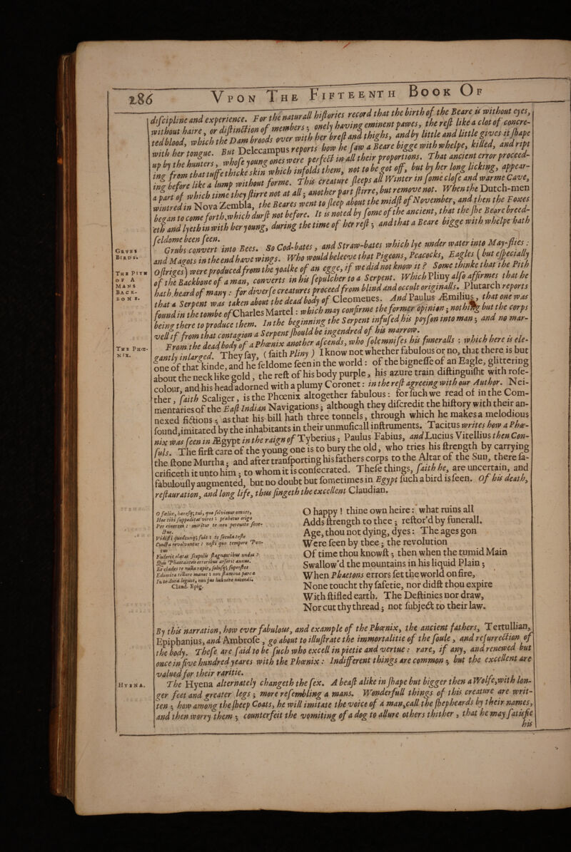 Grvb * Bird St Tkb Pit* OF A MA N s Ba c k- B o N E* The Phoc- N IX. X  .c*. H Y X N A. oveLit^herlrefia»ithighs, andby little mdUttlegives it Dekcampus fmw horvhe fawaBearebiggervtthtohelpe, killed, mdript With her tongue, y terfcB in all their proportions. That ancient error proceed- not te be got off, but by her long licking, appear- ing before like a lunip mthon^^^^^^^ jtL Dutch-men eTandljThinmthherjouni during the time of her rejl; andthat aBeare biggemthMpe h^h ^Z7ubsZnvnt' into Bees. So Cod-bates, and Straw-bates which lye under water into May-flies: and Mams in the end have win?s. Who wouldheleeve that Pigeons, Peacocks, Eagles (but eflecially Oflrim] were producedfrom theyoalke of an egge, if we did not known ? Some thwkethat the Pith of t£ Backbone of a man, converts in his fepulcher to a Serpent. WhtchVlmy alfoaffrmes that he hath heardofmant: for diverfe creatures proceed from blind dndocc^tortginaUs.VluVUchreports that! Sertent w2 taken about the dead body of Cleomenes. And Paulus; .Emilius. that one was found in the tombe efCharles Martel: which may confrme the former opinion; nothil^ but the corps tTngtVen^^^^^ beginning the Serpent Md his poyfon into man-, andnomar- the deadhodfofaPhwlix another afcends, vaho fokmnifeshts funeralls : which here is ele- From the I V / ) I know not whether fabulous or no, that there is but rboutinecklik^gold, the reft of his body purple, h.s azure tram diftinguite with mfe- Sour and his hcadadorned with a plumy Coronet: in the reft agreeing with our Author. Nei- Ser faith Scalieer, is the Phoenix altogether fabulous: for fuch we read of in the Com- rnSta(ies of the Ea/l Indian Navigations; although they difcredit the hifto^ with their an- nSed fiaions • as that his bill hath three tonnels, through which he makes a melodious found imitated by the inhabitants in their unmuficall inftruments. Tacitus how a Phw- Z w’as feen in mlypt in the raign of Tyberius; Paulus Fabius, WLucius Vitellius then Con- fuls The firft care of the young one is to bury the old, who tries his ftrength by carrying andSnnfporciDgbisfa^^^^^^ crific=thit«ntohimito.hon>itisconfcc.«ed. Ttefethings .reu.cer,,,„ a„d fabuloufly augmented, but no doubt but fometimes in fuch abird isfeen. of his death, refiauration, and long life^ thus fingeth the excellent Claudian. O fcelix^ hstref^\ tui, ^uo folvimur ornneSy Hoe tibifuppeditat'vires : prssbetur erigo Per cinersvt ! ntoritur te hoh pereunte filter ffus. Vidifti quodcmty',fuit I tefecuUtefte CunfFa revolvuntur : nofti quo tempore 'Ton- tm .... f'nderit elatiM fcepulii ftagnanttbtu matU -* ^is T’haetanteii erroribui arferit annus, Et ciades te nitUa rapit, felufqh ftiperftes Edoniita tellure manes ; non ftamina parea In te dura legutit^ non jus hakuere noeendi, Claud. Epig. O happy! thine own heire: what ruins all Adds ftrength to thee; reftor’d by funeralL Age,thounot dying, dyes: The agesgon Were feen by thee; the revolution Of time thou knowft •, then when the tumid Main Swallow'd the mountains in his liquid Plain; When phaetons errors fet the world on fire. None toucht thy fafetie, nor didft thou expire With ftifled earth. The Deftinies nor draw. Nor cut thy thread j not fubje<3: to their law. By this narration, how ever fabulous, and example of thePhoenix, the ancient fathers, Tertullian, Epiphanius, and Ambrofe, go about to illufirate the immertalitie of thefoule, and refurreilion of the body. Thefe are [aid to be fuch who excell in pietie and vertuerare, if any, and renewed but once in five hundred yeares with the Phoenix: Indifferent things are commonbut the excellent are valued for their raritie. ' , if ' i i The Hyena alternately changeth the fex. A beajl alike in Jhape but bigger then a Woljc^wtth lor^ ^er feet and greater legs ^ more refembling a mans. Wonder full things of this creature are writ¬ ten t, how among the fheep Coats, he will imitate the voice of a man^call the fhepheards by their names, and then rvorry them counterfeit the vomiting of adogto aUure others thither, that hemayfatufe his