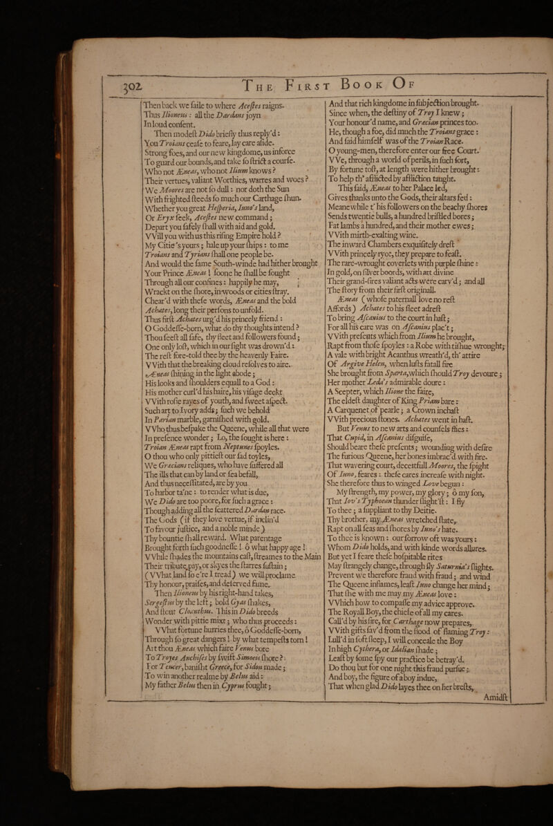 Then back wc faile to where Acefles raigns. Thus llionmi: all the Dardans joyn Inloudconfcnt. Then inodefl: Dido briefly thus replyM: \o\xDroians ccafc to feare, lay care aiide. Strong foes, and our new kingdome, us inforce To guard our bounds,.and take fo ftridl a courfc. Who not who not I/rnm knows ? Their vertues, valiant Worthies, warres and woes ? We Moores are not fo dull: nor doth the Sun With frighted fteeds fo much our Carthage fhun. \VhcthcvyovigrcztHeJperia,Imoshndy Or £rjfx leek, Acefles new command; Depart you fafely fhall with aid and gold. VVillyouwithusthisrifingEmpirehold?- My Citie's yours; hale up your (hips: tome ' ' Troians and Tyrmns (hall one people be. And would the fame South-winde had hither brought Your Prince &:ne(is I foone he fhall be fought Through all our confines: happily he may, ] Wrackt on the fhore, inwoods or cities ftray. ' Cheat'd with thefe words, JExeas and the bold Achates^ long their perfons to unfold. Thus firll: Achates urg'd his princely friend : O Goddeffe-born, what do thy thoughts intend > Thou feefl: all fafe, thy fleet and followers found; One only lofr, which in our fight was drowm'd: The reft fore-told thee by the heavenly Fairc. V Vith that the breaking cloud refblves to aire.. z^nea4 fhining in the light abode; His looks and ftiouldcrs equall to a God His mother curl'd his haire, his vifage deckt With rofierayes of youth, and fweetafpe^. ' > . Such art to Ivory adds; fuch we behold In Parian marble, garnifhed with gold. Who thus befpake the Queene, while all that were In prefence wonder; Lo, the fought is here: Troian Mneas rapt from Nepnnes fpoyles. O thou who only pittieft our fad toylcs. We GrJtcians reliques, who have fuftered aU ' The ills that can by land or fea befall, And thus ncccfiitatcd, are by you. To harbor ta'ne: to render what is due. We D ido are too poore, for fuch a grace: Though adding all the frattered Dardan race. The Gods (if they love vertue, if inclin’d To favour; uftice, and a noble minde ) Thy bountie IT all re ward. What parentage Brought forth fuch goodneffe l 6 what happy age I. VVhile fhades the mountains caft, ftreames to the Main Their tribute.pay, or skyes the ftarres fuftain; ( What land fo e're I tread) we willproclame Thy honour, praifes,and dclerved fame.. Then llionem by his right-hand takes, Sergeflm by the left; bold Gjas fliakes, Andftcut Cloanthm. This in Z)/Wo breeds Wonder with pittic mixt; who thus proceeds: What fortune hurries thee, 6 Goddeffe-bom, Through fo great dangers I- by what tempefts tom 1 Art thou ^neas which faire Venm bore To Troyes Anchifes by fwift Simoek fliore ? < For T€Hcer^ baniiTt Greece^ for Sidon made; To win another realme by Belm aid: My father Belm then in Cyfrm fought; And that rich kingdome in fub;c(ftion brought. Since when, the deftiny of Troy I knew; Your honour'd name, and princes too. He, though a foe, did much the Troians gncQ: And faid himfelf was of the Troian’Rze^* O young-men, therefore enter our free Court.' VVe, through a world ofpcrils,in fuch fort. By fortune toft, at length were hither brought: To help th* afflidled by afflidlion taught* This faid, JE;2^^ to her Palace led, • Gives thanks unto the Gods, their altars fed: Meane while t' his followers on the beachy fhorcs Sends twentic bulls, a hundred briftled bores; Fat lambs a hundred, and their mother ewes; With mirth-exalting wine. The inward Chambers exquifitely dreft: With princely ryot, they prepare to foaft. The rare-wrought coverlets with purple fhine: In gold, on filver boords, with art divine Their grand-fircs valiant a<fts were carv’d; and aft The ftory from their firft originall. Mneas ( whofe paternall love no reft Affords ) Achates to his fleet adreft To bring AfeaninS to the court in haft; For all his care was on Afeanius plac't; V Vith prefents which from Ilium he brought,. Rapt from thofe fpoyles: a Robe with tifhue wrought;' A vale with bright Acanthus wreath'd, th' attire Of ArgiveHeleny when lufts fatall fire She brought from Sgartaywhich fhould Troy devoure; Her rnother Ledas admirable doure: A Scepter, which Ilione the faire, The eldeft daughter of King Prtam bare r A Carquenet of pcarle; a Crown inchaft ' With precious ftoncs. Achates went in haft. But Venus to new arts and counfels flies: That Cufidy in Afeanius difguife. Should beare thefe prefents; wounding with defire The furious Q^eenc, her bones imbrac'd. with fire. That wavering court, deceitfuIUZ(?i>rf/, the fpight Of Juno, foaresthefe cares increafo with night. She therefore thus ta winged Love begun: My ftrength, my power, my glory ; omyfon, That lovs Typhoea'n thunder flight’d:: I fly To thee; a fuppliant to thy Deitie. Thy brother, wretched ftate,- Rapt on all feas and flaores by Juno's hate. To thee is known: our forrow oft was yours: Whom Dido holds,and with kinde words allures. But yet I feare thefe hofpitable rites May ftrangely change, through fly Saturnia's flights. Prevent we therefore fraud with fraud; and wind The Q^ene inflames, leaft Juno change her mind • That fhe with me may my Mneas love: ^ Which how to compafle my advice approve. The Royall Boy, the chief e ofall my cares. Call'd by his fire, for Carthage now prepares. With gifts fav'd from the flood of flaming Troy: Lull d in foft fleep, I wiU conceale the Boy In high epheray or Jdalian iTade; Leaft by tome Ipy our pradicc be betray’d. ' Do thou but for one night this fraud purfue ; And boy, the figure of a boy indue, > That when glad D ido layes thee on her brefts,. Amidft