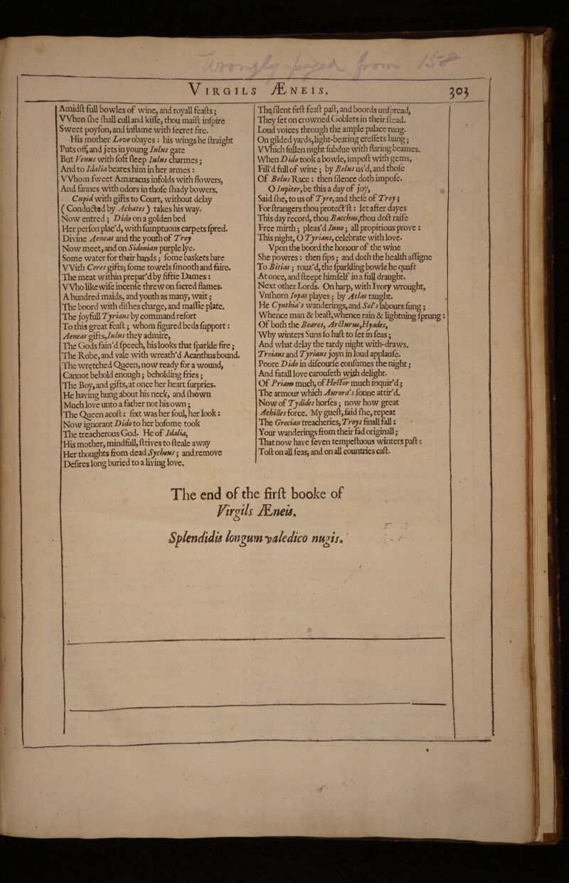 y V I R G I L S N E I 5. m Ainidft full bowles of wine, and royall feafts; When Ihe iliall cull and kilTe, thou maid inlpirc Sweet poyfon, and inflame with leaet fire. His mother Z^?z/^obayes: his wings he ftraight Puts ofi*i and jets in young IhIhs gate But Venus with foit fleep lulus charmes; And to Idalia bearcs him in her armes: Whom fvveet Amaracus infolds with flowers, And fannes with odors in thofe fhady bowers. Cufid with gifts to Court, without delay ( Condu6led by Achates ) takes his way. Now entred; Dtde on a golden bed Her perfon plac'd, with fumptuous carpets Iprcd. Divine Aeneas and the youth of Troy Now meet, and on Sidonian purple lye. Some water for their hands fome baskets bare With Ceres gifts; Ibme towels fmooth and fairc. The meat within prepar'd by fiftic Dames: Who like wife incenie threw on facred flames. A hundred maids, and youth as many, wait; The boord with diflaes charge, and mailie plate. The joy full Tyrians by command refort To this great feafl:; whom figured beds fupport: Aeneas gi^ts^Iulus they admire. The Gods fain'd fpeech, his looks that Iparkle fire; The Robe, and vale with wreath'd Acanthus bound. The wretched Queen, now ready for a wound, - Cannot behold enough; beholding fries; I'he Boy, and gifts, at once her heart furpries. He having hung about his neck, and (hown Much love unto a father not his own; The Queen acoft i fixt was her foul, her look: Now ignorant Dido to her bofome took The treacherous God. Idaliay His mother, mindfiill, drives to ftealc away Her thoughts firom dead Sychens; and remove Defires long buried to a living love. The filent firfl: feafl: pad, and boords unfpread, They let on crowned Goblets in their dead. Loud voices through the a mple palace rung. On gilded yards,light-bearing creflets hung; VVhich follen night fubdue with flaring beames. When Dido took a bo wle, impod with gems. Fill’d full of wine; by Belm us'd, and thofe Of Belus Race: then filencc doth impofe. O lupitery be this a day of j*oy, Said ihe, to us of Tyre, and thefe of Troy; For drangers thou protect'd: let after dayes This day record, thou Bacchusythou dod raif e Free mirth; pleas'd luno; all propitious prove: This night, O Tyriansy celebrate with love* Vpon the boord the honour of the wine Shepowres: thenfips; and doth the health adigne To Bitias; rouz'd,ths ^^arkling bo wle he quaft At once, and deept himfelf in a fulj draught. Next other Lords. On harp, with Ivory wrought, Vnflaornplayes; by taught. He Cynthia s wanderings, and labours fung; Whence man & bead,whence rain & lightning fprung: Of both the BeareSy ArHuruSyByadeSy Why winters Suns fo had to fet in feas; And what delay the tardy night with-draws. Troians and Tyrians joyn in loud applaufe. Poore Dido in difeourfe confumes the night | And fatall love caroufeth^^ delight. Of Bria/u much, offfellormiich inquir'd; - The armour which Aurora*s fonne attir'd. Now of Tydides horfos; now how great Achilles £ovcq. My gued,faid die, repeat The Grecian treacheries, Troys final! fall: Your wanderings from their fad originall; That now have feven tempeduous winters pad: Tod on all feas, and on all countries cad. The end of the firft booke of Virgils &mis, Splenciidis longum yakdico mgis,'