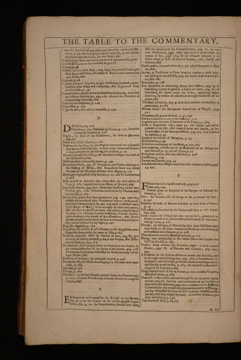C row the Symbol of garrulitie and therefore rejCcltd by nerva, p, 59. the hicroglyphickeof long life, p. 40. the ha¬ tred betwcene the Crow and the Owlc, ibid, Cupidj p. 10. Bow andarrowsgiven to Cupidjand why,p.21 Curfcs of Parents to be trembled at,p. 15 S . Cyane^pipS n n Cybele in love with Atys , pag. 194* hei j^elded Pi le s their faces and bodies, like thofe of Baal in their contention; with hlishiibid, Cyclops, p.s 7 Cygnus, King of Liguria, p. J7« forefeeing his death, enter- tainesit with fongs and rejoycings, ibid, Cygnusof Troy invulnerable,p. 2J0 Cymmerians a people about the Scythian Bofphorus, their dull and obfeure habitation, pag. 217. whence the Proverbeof Cymmeriao darknefle, ibid, Cyneras herdaughters, p. 114 CypariflTus, p. 194 Cyprefi'e tree, why ufed at funeralls, p. 194 D^dalion,pag. ' DatdaluSjp. 15 4. Daedalus and Icarus, p. D^dalus  a cunning Statuary, p. 15^ Dagon , the Idol of the Afcalonitcs, the fame as ©ercetis^ pag. 76 Dales why called Alcyon,p.ii8 Daphne and Apollo, pag. zo. Daphne converted into a Laurell that never* withering* tree, tofhew what immortall honour a virgin obtaines by preferving her chaftitie, p. az Dercetischang’d to a fil]i,p.76. the fame as Dagon the Idol of th c Afcalonitcs, ibid. Deilinics their irrevocable power, p. 292 Deucalions flood, pag. 18, Deucalion and Pyrrha alluding to the Hiftory of Noah, ibid. Deucalions flood was about the time of the Ifraelites delivery from iEgypt, p. 115 Dianajno virgin,skoft at by Lucian, p. 5 and by LadantiuSj: p. 288 Dido arrived in Aphrick 289 yecrcs after the deftrudion of Troy, p. 262. fuppofed to be the Neece of Jezabel, ibid, Diomedes Horfes, pag. >76. Diomedes fouldier§ turn»d into Fowles, pag. z66, Diomedes entertained by Daunus with his fuccefle, p. z6j ’ Devils,their power how farre permitted, pag. i 44. how they delude the raindes of their Votaries to beleevc thofe prodi¬ gies and commotions in the aire and earth ( effeded onely by the finger of €od ) to be wrought by their own power, ibid, whether the devill can enter and aduatc a dead body or no, pag. 215;. a ftrange accident befalling a French Gentle¬ man, tending to the proofe of the affirmative , ibid. Devils aflume an aiery body which by heat is cxtenuated,and there¬ fore not to be feene by day-light, p. 291 Dog-like Appetite, p, 16 2 . Dog-ft3rre,for its beneficiall influence to the-Egyptians, wor* {hippedby them under the name of Ifis,p.i8^ Dolphins naturally affed the focietic of men, pag. give warning of infuing tempeft, p.64.is our Porpus, ibid. Htllo- riesof them,p. 114, 119 Dreames arc thofe images which are formed in our fleepes, by the various difeurfion of the Spirits in the braine, pag. n8. Divination by dreames forbidden by thc Romans,by aPub- lique Decree^ibid. Drinking of healths: the antiquitie thereof, p. 148 Drunkenncflejthd efFeds thereof, pag.7 <. the fame with mad- nefle, p. 284 . ^ Dryadcs, p. i<5i DryopCjp, 1.80 IDwarfes: an Italian Dwarfc carryed about in a Parrots cage, p. 11 j. a French Dwarfe with a beard, Ihowne in a cage for money, ibid: E ^ Arth proved to be round by the Eclipfc of the Moonc, to be the Center of the world againft Coper¬ nicus, pag. p, 10, the Semidiameter thereof how long, the meafureof the Circumference, pag. n. its mo^ tion difallowed, page 267. that there is in the earth the vigour of fire, page 28g, by thcefflcacie whereof it af- fumes more or lefle all forts of formes, rafts, fmells and colours, ibid. Earth-quake, thccaufe thereof,p. 98. why fofrequent in Sici- , Ihyibid, Eccho, atTwilleries in Paris heard to repeate a verfe with¬ out failing in one fyllable, pag. 58, thirtie to be beard at Pa¬ ris, ibid. 16 z Echinades, p. 158 Eies deception in difeerning places farre diftant, page in beholding 3 piece of gold in a bafon of water, pag. tt, in beholding the Sunne under the Poles, appearing higher then it is, by reafon of refradion through tbicknefle of va¬ pours, Thefourc Elements, pag. 9, how their mixture is necciTary in generation, p. 265 Elizian fields: the defeription thereof out of Virgill, page 211* EloqHcncCjthe power thereof, p. 42.24^ Enemy reconciled is not to be trufted,p 172' England was once one Continent wirKFrance, p. 2 82 Enric a Serpentine vice, page 4g. her forme and effeds painted to the life, ibid, none fo great and deadly, as bc- tweene Men of the fame profclfion, pag. 115, how painted by Apelles, p. 4j Epaphus the builder of Memphis, p. 2 g . Erichthonius,p. g9 Erificthon contemner of the Gods,p. 160, 161 Eves creation, a Fable out of Ariftophanes of an oblcureno’ tion thereof, p. 13. out of Plato, p. 79 Evils from whence and why inflided,p, 1^6 Euriftheus,p. 179 Europa and Jupiter, pag, 4 5 Exhalations neere Naples and Putzolla virulent poyfon, page FAlcbn facred to Apollo and why,pag.2i^ Fame,pag.2 29 > Famine great in England in the Reigne of Edward the fecondjp. 162 Fate: the Stoicks held all things to be governed by Fate, p. 292 Fauftina the wife of Marcus Aurelius in love with a Fencer, Fiih refufed to be eaten by the Syrians and why, p. 7^. a chaft diet, ibid. Flefh: before the Deluge men fed not on flefli, permitted to , Noah, becaufe fruit and hearbs had loft much of their nou- rilhing vertue, p. 280 Florida: the falvages of Florida facrifice their Children unto their Idols in the fame manner as Diodorus deferibes them to be •ftcred unto Saturne, p. p. 118 Flute throwne away by Minerva and why, p. 117 Flying: one attempting to flie before Nero like Icarus was kill’d in the fall, p. 15 y Fooles: from whence the Proverbe came: it hath rained Fooles, page 78. of Fortune and Chance, pag. 292, A Fountain in the Lyhian deferts at noone day Icy cold, and inthenighttimefeethinghot, pag. 282.3 Fountaine in A- thamania cold of it felfe, yet heats whatfoever hangs over if j and fets dry wood on fire, p, 28 g* the naturall reafon there¬ of, given by Lucretius, ibid. Frogs depopulated a Citic in France, p. 117. infefted Virginia, ibid, their nature, p. 28 y Funerall; a deprivation thereof thought by the Ancients a great terrour, pag. So. the rites and ceremonies of the heathen at their funeralls dcfcribed,pag. 227. a cuftome in the Eafterne Countriesjfor the neereft fervants and favourites ol Princesj having compafled the funerall Pile to throw themfelves into the fire, that they might be ready , ia another world to give their attendance,p. 248 The Furies of Hell, p. 82, 8 g G. Ga