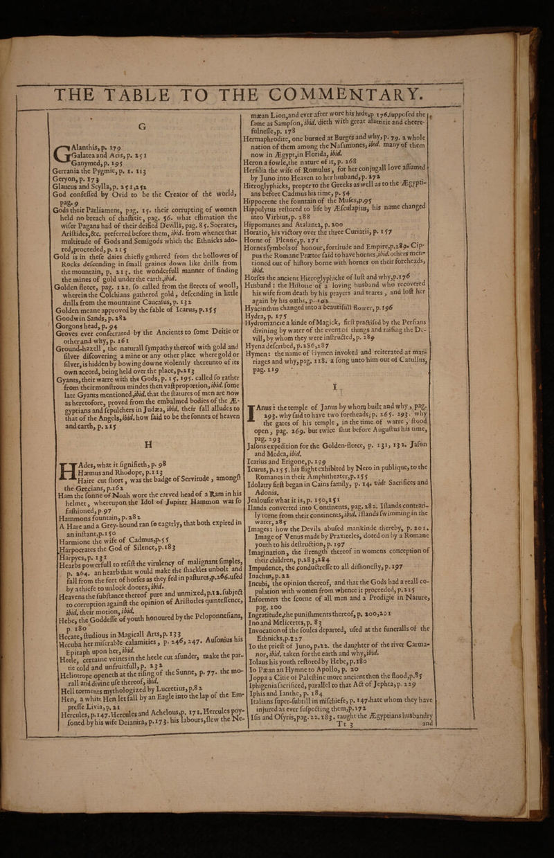wbr id} G GAlanthiSjp. 179 Galatea an4 Acis, p. a 51 Ganymedjp, 195 Gerrania the Pysmie. p» i. 115 Geryon,p. 17J Glaucus and Scylla, p. a ^ t ji ft God confefled by Ovid to be the Creator of thfe P^^g* 9 Gods their Parliament, pag, 15. their corrupting of women held no breach of chaftitie, pag. 56. what eftimation the wifer Pagans had of their deified D'evills, pag. 8 f. Socrates, Ariftides,&c. preferred before them, ibid, from whence that multitude of Gods and Semigods which the Ethnicksado- redjproceeded, p. a 15 Gold is in thefe daies chiefly gathered from the hollowes of Rocks defeending in fmall graines down like drills from • the mountain, p. zig. the wondcrfull manner of finding the mines of gold under the earth,i&id. Golden fleece, pag. 111. fo called from the fleeces of wooll, wherein the Colchians gathered gold, defeending in little drills from themountaine Caucalus,p. ijz Golden meane approved by the fable of Icarus, p. i $ f Goodwin Sands, p. a8z Gorgonshead,p. 94 . . Groves ever confecrated by the Ancients to fome Deitie or other and why, p. 1^1 ’ Ground-hazell, the naturall fympathy thereof with gold and filver difeovering a mine or any other place where gold or filver, is hidden by bowing do wnc violently thereunto ef its own accord, being held over the place, p«2.15 Gyants,their warre with the Gods, p. i i95>* called fo rather from theirmonftrous mindcs then vaft proportion, fome late Gyants mentioned,i^irf.that the ftatures of men are now as heretofore, proved from the embalmed bodies of the JE- gyptians and fepulchers in Judxa, ibid, their fall alludes to that of the Angels, ibid, how laid to be the fonnes of heaven and earth, p.ziy ' H HAdes, what it fignifieth, p. 98 Hasmiis and Rhodope, p.i Ig ^ . Haire cut fliort, was the badge of Servitude , amonglt the Grecians, p.i6z - Ham the fonne of Noah wore the carved head of a Ram in his helmet, whereupon the Idol of Jupiter Hammon was fo fafhioned,p.97 Hammons fountain, p. z8z , t 1 u • j- A Hare and a Grey- hound tan fo eagerly, that both expired in aninftantjp.iSo Harmione the wife of Cadmus,p.5? Harpocrates the God of Silence,p. 18 j HeSs poweXi to refill the virulency of malignant fiinples, p. 164, an hearb that would make the fhackles unbolt and fall from the feet of horfes as they fed in paftures,p.a^6.ured byathiefetounlockdooresji^id. ^ r u Heavens the fubftance thereof pure and unmixed,p,T i.^b;eei to corruption againft the opinion of Ariftotles quinteflence, Hcbef ttrCodSe of youth honoured by the Peloponnefians, Hecate,ftudious inMagicall Arts,p. igg at* uic Hecuba hermiferable calamities, p. z4^i ^47* Aufomus.his HalercertTine vdA«i^ the heele cut afunder, make the par. tie cold and unfruitfull, P* ^ 3 * « oKp mn Heliotrope openetb at the rifing of theSunne, p. 77. the m rail and divine ufe thereof, « Hell torments mythologized by Lucretius, p. z Hen, a white Hen let fall by an Eagle into the lap of the Em Hercules, p. 147.Hercules and Achelous,p. 171. Hercules W foned by his wife Deianira, p.17 iabours,flew t e '■ J • '-- mjean Lion,and ever after wore his hide,p i y6,{uppcCed the ^ fame as Sampfon, ibid, ‘dkth. with great alacritie and cheere- fulnefl'e,p. 178 Hermaphrodite, one burned at Burges and P* 79* a whole nation of them among the Nafamones,i^^«« many of them now in .^gyptjin Florida, ibid. Heron a fowle,the nature of it, p. z68 rr j Herfilia the wife of Romulus , for her conjugall love ailumed by Juno into Heaven to her husband, p. iyz Hicroglyphicks, proper to the Greeks as well as to the ans before Cadmus his time, p. ' 1 Hippocrene the fountain of the Mufes,p.94 Hippolytus reftored to life by .^fculapius, his name changed into Virbius,p. 288 Hippomanes and Atalaiita, p. zoo Horatio, his vidory over the three Curiatii, p* 157 Horne of PleRtie,p. 171 Hornes fymbols of honour, fortitude and Empire,p.289« Cip* pus the Romane Praetor faid to have homes,others men tioned out of hiftory borne with homes on their foreheads, ibid, Horfes the ancient Hieroglyphicke of liift and why,p.i7^ Husband : thcHiftone of a loving husband who recovered his wife from death by his prayers and teares , and loft her again by his oaths, p- ipx Hyacinthus changed intoa bcautifull flower, p.s^6 Hydra, p. 177 ' Hydromancie a kinde of Magick, firft praftifed by the Per flans divining by water of the event of things and raifing the Dc- vill,by whom they were inftruded,p. 289 Hyena defcribed,p.z8<?,287 , Hymen: the name of Hymen invoked and reiterated at mar-^ riages and why, pag. 118, a fong unto him out of Catuliiis, pag. 119 I IAnus! the temple of Janus by whom built and why j pag- Z9J. why faid to have two foreheads^p. 267* 2.91* why the gates of his temple, in the time of warre , ftood open, pag. 269. but twice fhut before Aiiguftus his time, pag. 295 Jafons expedition for the Golden-fleece, p. 131, ijz. Jafon and Medea, ibid, Icarius and Erigone,p. 199 lcurus,‘p«i 7 7. his flight exhibited by Nero in publique,to the Romanes in their Amphitheater,p. 15 7 Idolatry firft began in Gains family, p. 14* Sacrifices and Adonis. Jealoufiewhat it is,p. 170,171 Hands converted into Continents, pag. z8z. Iilandscoritrari- ly tome from their continents^iflands fwimmingin the water, 284 Images: how the Devils abufed mankinde thereby, p. zoi.' Image of Venus made by Praxiteles, doted on by a Romane youth to his deftrudion, p. 197 Imagination, the flrength thereof in womens conception of their children, p.i 8 3 ,z 8 4 Impudence, the fondudrefle to all difhonefty, p. ip7 - Inachus,p.zz Incubi, the opinion thereof, and that the Gods had a rcall co¬ pulation with women from whence it proceeded, p. a 17 Informers the fcornc of all men and a Prodigie in Nature, pag. 100 Ingratitude,the punifliments thereof, p. ioo,ai i I no and Mclicertes, p. 8 3 Invpcationof the foules departed, ufed at the funeralls of the Ethnicks,p.tz7 _ lo the prieft of Junoj piZi. the daughter of the river C^rma* novy ibid, taken for the earth and yi^^y^ibidt lolaus his youth reftored by Hebe, p. 180 lo Psean an Hymne to Apollo, p. zo Joppa a Citie of Paleftine more ancient then the flood,p.8 7 Iphigeniafacrificed, parallel to that Ad of Jephta,p. 229 Iphisand lanthe, p. 184 Italians fuper-fubtill in rnifehiefe, p. i47.hatc whom they have injured as ever fufpeding them,p. 17 z ilfis and Ofyris,pag.22.i8g. taughtthc Egyptians husbandry I ‘ Tt 5 and