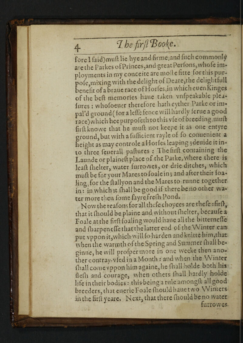 arc the Parkes ofPrinces,and great Per Ions, whofe im- ployments in my conceitc are mode fitte for this pur- pole mixing with the delight ol Deare,the dclightfull benefit of a braue race of Horfes, in which euenKinges of the bed memories hauc taken vnfpeakable plea- lures : whofoeuer therefore hath eyther Parke or im¬ pal’d ground (lor a leffe fence will hardly lerue a good race) which hcepurpoftth to this vfe of breeding,muft firftknowe that he mud not keepe it as one entyre ground,but with a fuffitient ray ie of fo c.onuenient a height as may controlc a Horfes leaping toeuide it in¬ to three feuerall padnres : Ihefird containing the haunde or plaineft place of the Patke, where there is lead (belter, water furrowes, or drie ditches, which mud be for your blares to ioale in, and after their loa- ling, for the dallyon and the Mares to runne together in fin which it (ball be good if therebe no other wa¬ ter moret'ien fomefayrefrefh Pond- Now the reafons for all thefechoyces are rhefe: fird, that it fhould be plaine and without flicker, becaufe a Foaleatthe fird foaling would hauc all the bitternefle and diarpeneffe that the latter end of the Winter can; put vppon it,which will fo-harden and knittc -him,that when the warmth of the Spring ana Summer (ball be- ginne,hewill profpermore in one weeke then ano¬ ther contray-vfed in a Month : and when the Winter fliall come vppon him againe,he (ball nolde both his flefh and courage, when others ihall hardiy holdc life in their bodies: this being a rule amongft all good breeders,that eucricFoalefhouldhauetwo W inters in the fird yeare. Next, that there fhould be no water furrowes.