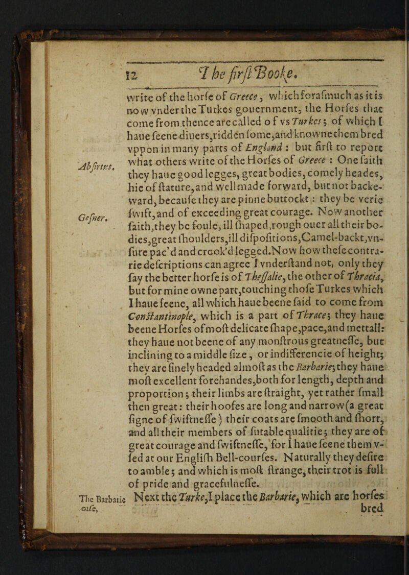 Abjirtvs. Gefrer, u c/ he firjl^Boo^e. - —- - —- write of the horfe of Greece, which forafinuch as it is no w vndertheTurkcs gouernment, the Horfes that come from thence are called of vs Turkesy of which [ haue feenediuers,ridden{ome,andknownethetii bred vppon in many parts of England: but firft to report what others write of the Horfes of Greece: One faith they hatie good legges, great bodies, comely heades, hieof ftature,and wcllmade forward, butnotbacke- ward, becaufe they are pinnebuttockt: they be verie fvvift,and of exceeding great courage. Now another faith,they be foule, ill fhaped .rough oner all their bo¬ dies,great l'hotildersjill difpofitionSjCamel-backtjVn- fure pac’d and crock’d legged.Now how thefecontra- riedeferiptions can agree I vnderftaiid not, only they fay the better horfe is of Thejjalie, the other of f bracia, but for mine owne part,touching thofe Turkes which Ihauefeenc, all which haue beene faid to come from Centtmtnople^ which is a part of Thraces they haue beene Horfes ofmoftdelicatcfhape,pace,andmettaH: they haue not beene of any monftrous greatnefTc, but inclining to a middle !ize, or indifferencie of height; they are finely headed almoftas the Sarbarir, they haue retort excellent forehandes,both for length, depth and proportion; their limbs are ftraighr, yet rather fmall then great: their hoofes are long and narrow (a great figne of fwiftnefle) their coats are fmooth and fhorr, and all their members of futablequaiitie; they are of great courage and fwiftnefle, for I haue feene them v- fed at our Englifh Bell-courfes. Naturally they defire to amble; and which is mod ftratige, their trot is full of pride and gracefulneffe. T5ie Bsrbatie Next the TurkeA place the Burbarie. which are horfes oife, ~ •' » . bred