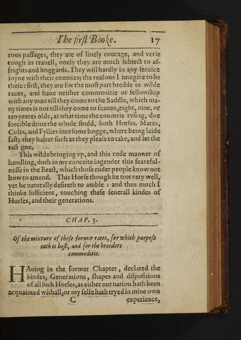 ~ - - — .. 1 , ---- ■ «»-•—— . 1 ■ ■■■»■ >■' ■ ■ tous paffages, they are of liuely courage, and veric -tough in trauell, oneiy they arc much fubieft to af¬ frights and boggards. They will hardly in any feruicc ioyne with their enemies; the reafons l imagine to be thdc: firft, they are for the mod part bredde in wi!de races, and haue neither communitie or fellowfhip with any man till they come to the Saddle, which ma¬ ny times is not till they come to feauen,eight, nine, or ten yeares olde5 at what time the countrie ryfing, doe forcible driucthe whole ftudd, both Hories, Mares, Colts,and Fyllies intoTome bogge, where being iaide faft; they halter fuch as they pleale to take, and let the reft goe# This wiidebringingvp,and this rude manner of handling, doth in my conccite ingender this feareful- nefle in the Beaft, which thofe ruder people know not how to amend This Horfe though he trot very well, yet he naturally defireth to amble : and thus much I thinke fufficient, touching thefe feuerall kindes of Horfes, and their generations. _ —-— -——-—-———- » - CHAP. 3. _______ __ Of the mixture of thefe former races, for which furpofe each is bejly avd for the breeders jcommoditie. T TAuing in the former Chapter, declared the j£~j| kindes, Generations, (hapes and difpofitions of all Inch Horfes,as either our nation hath been acquainted withall,or my fellc hath tryed in mine own C  experience*