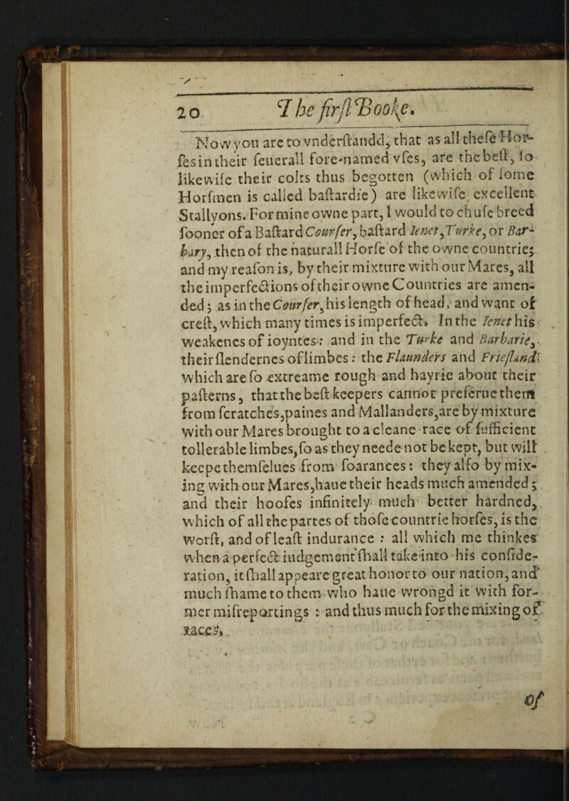 V* 20 CI he firjlcBookte. Now you ate to vnderftandd, that as all thefe * > oi» fesin their feuerall foremamsd vfes, arc the belt, to like wife their colts thus begotten (which of feme Horfmen is called baflardie) are like wife, excellent Stallvons. For mine owne part, I would to chufe breed fooner of a Baftard Cottrfer, baftard len<et,Twkey or Bar- bary, then of the natural! Horfeof the o wne countries and my reafon is, by their mixture with our Mares, ail theimperfections oftheir owne Countries are amen¬ ded 5 as in the Cwrfer5 his length of head, and want of creft, which many times is imperfeCU Inthe Tenet his- weakenesof ioyntes ; and in the Turke and Barbarity. theirflendernesoflimbes: the Founders and Fnefl*nd\ which are fo extreame rough and hayrie about their paftems, that the beft keepers cannot preferne them from fcratches3paines and Mal!anders,are by mixture , with our Mares brought toacleane race of (efficient tcllerable limbes^o as they neede not be kept, but wilt keepethemfelues from foarances: they alfo by mix- ins; with our Mare$5baue their heads much amended 1 and their hoofes infinitely much better hardned, w hich of all the partes of thofecoimtriehorfes,is the Worft, andofleaft indurance : all which me thinkes when a perfect iudgement fhall takeinto his confede¬ ration, it (ffiail appear great hon^^^ our nation, and much (hame to them who haue wrongd it with for¬ mer mifreparcings : and thus much for the mixing of* Of