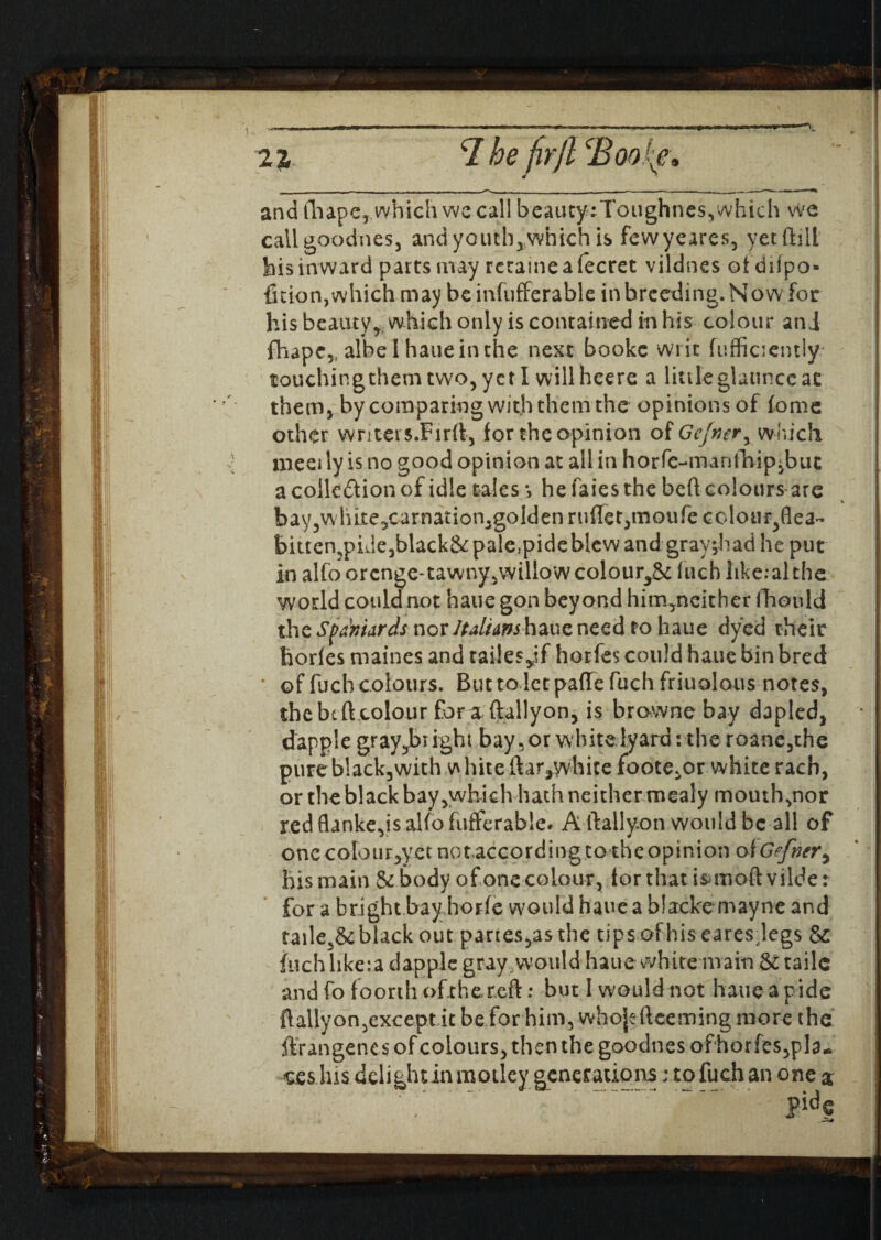 ■**! 2 7. T. he firjl cBoo{e a and fhape, which we call beauty ;Toughnes, which we cailgoodnes, and youtb,vvhich is fewyeares, yetftill his inward parts may rerameafecret vildnes ot du'po- fuion, which may be infufferable in breeding. Now for his beauty, which only is contained in his colour and fhape,, albe l hauein the next bookc writ (uffiaemly touchingthemtwo,yctI willheere a littleglauncc at them* by comparing with them the opinions of fome other wnteis.Firft, for the opinion of Gcjnery which meet ly is no good opinion at all in horfe-manlhip^but a collection of idle tales *, he laies the bed colours are bayjWlute^carnation^goldenrufTet^noufecolour^flea- bittenjpide^black&palejpideWewand gray;had he put in alfoorcnge*tawny5willow colour^Sc Inch like:al the world could not haue gon beyond him,neither fhould the Spaniards nor ltdhm haue need to haue dyed their horles maines and tailes^if horfes could haue bin bred ‘ of fuch colours. But to let pafte fuch friuolous notes, the be ft colour fora (tallyon, is browne bay dapled, dapple gray^br ight bay, or whitelyard: the roane,the pure black,with v\ hire ftar,yvhite foote,or white rach, or the black bay,which hath neither mealy mouth,nor red flankers alfofuftcrable. A ftallyon would be all of one colour,yetnotaccording to the opinion olGefvery his main & body of one colour, for that isuuoft vilde: for a bright bay horfe would hauca blacke mayne and taile3& black out partes,as the tipsofhis earesdegs & fuch like:a dapple gray,would haue white main & taile and fo foorth ofxhereft: but 1 would not haue a ride ftallyon,exceptitbeforhim, whojdteeming more the ftrangenes of colours, then the goodnes ofhorfes,pla.* ces lns delight in motley generations; to fuch an one a