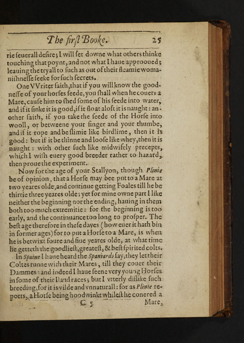 rie feueralldefire^l will fee downe what others thinke touching that poynt, and not what I haue approoued; leauing the try all to fuch as out of their fleamic woma- nifhneffcfeeke for fuch fecrets. One Writer faith,that if you will know the good- neffe of yourhorfes feede, you fhall when hecouers a Mare, caufc him to died fome of his feede into water, and if it finke it is good,if it float aloft it is naught: an - other faith, if you cake the feede of the Horfe into wooll, or betweene your finger and your thumbe, andif it rope andbeflimie like birdlime, then it h good: but if it be thinne and loofe like whey,theti it is naught : with other fuch like midwifely precepts, whi,ch I with euery good breeder rather to hazard,, then proue the experiment.. Nowfortheageof your Stallyon, though Vltnle be of opinion, that a Horfe may bee puttoaMare at two yeares olde.and continue getting Foales till he be thirtie three yeares olde; yet for mine owne part I like neither the beginning norths ending, hailing in them both too much extremitie: for the beginning is too early, and the continuancetoo long to profper. The bed age therefore in thefe dayes (ho w euer it hath bin in former ages) for .to put a Horfe to a Mare, is when he is betwixt foure and fine yeares olde, at what time he getteth thcgoodlieft,greatcfl,&befl:fpiritedcolts9 In Spaine I haueheard the Spaniards fay,they let their Coltesrunne with their Mares, till they couer their Dammes -.and indeed I haue feene very young Ho rfes in fome of their Hand races ^ but I vtterly difiike fuch breeding,for it is vilde and vnnaturail: for as Plinte re- poits3 aHorle being hoodwinkt whiled he conered a ' G j- Mare,